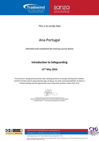 This is to certify that
Ana Portugal
Attended and completed the training course below
Introduction to Safeguarding
11th May 2016
This seminar is designed to promote safer working practices for people working with children.
Content includes how to spot potential signs of abuse, the roles and responsibilities of adults in
schools settings and the appropriate way to deal with situations when they arise.
_________________________
Signed on behalf of Tradewind Recruitment & SANZA Teaching Agency
Sebastian Burton – Learning and Development Consultant
 