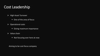 Cost Leadership
 High Asset Turnover
 One of the area of focus
 Operational costs
 Giving maximum importance
 Value chain
 Not focusing over here at now
Aiming to be cost focus company
 
