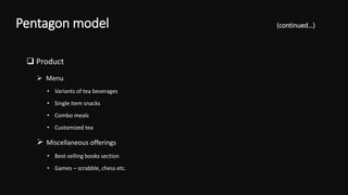  Product
 Menu
• Variants of tea beverages
• Single item snacks
• Combo meals
• Customized tea
 Miscellaneous offerings
• Best-selling books section
• Games – scrabble, chess etc.
Pentagon model (continued…)
 