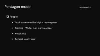  People
 Touch screen enabled digital menu system
 Training – Waiter cum store manager
 Hospitality
 Payback loyalty card
Pentagon model (continued…)
 