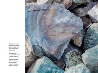 Буряад орон хада
хангайнгаа уутада
эрдэни шулуун ба
ашагта малтамал
баялигтай.
Богаты рудой
и самоцветами горы
и недра Бурятии.
Deep in the earth,
below Buryatia’s
mountains, lie
a wealth of ore and
precious stones.
 