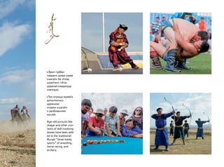 «Эрын гурбан
наадан» дээрэ үшөө
«шагай» ба «һээр
шаалган» гэһэн
урданай нааданууд
нэмэгдээ.
«Три игрища мужей»
дополнились
древними
играми «шагай»
и разбиванием
костей.
Age-old pursuits like
shagai and other con-
tests of skill involving
bones have been add-
ed to the traditional
Buryat “three manly
sports” of wrestling,
horse racing, and
archery.
 