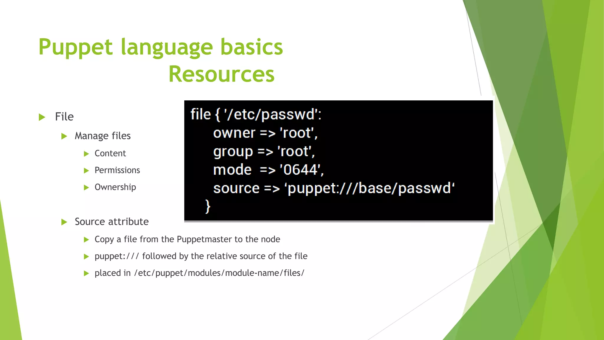 Puppet language basics
Resources
 File
 Manage files
 Content
 Permissions
 Ownership
 Source attribute
 Copy a file from the Puppetmaster to the node
 puppet:/// followed by the relative source of the file
 placed in /etc/puppet/modules/module-name/files/
 