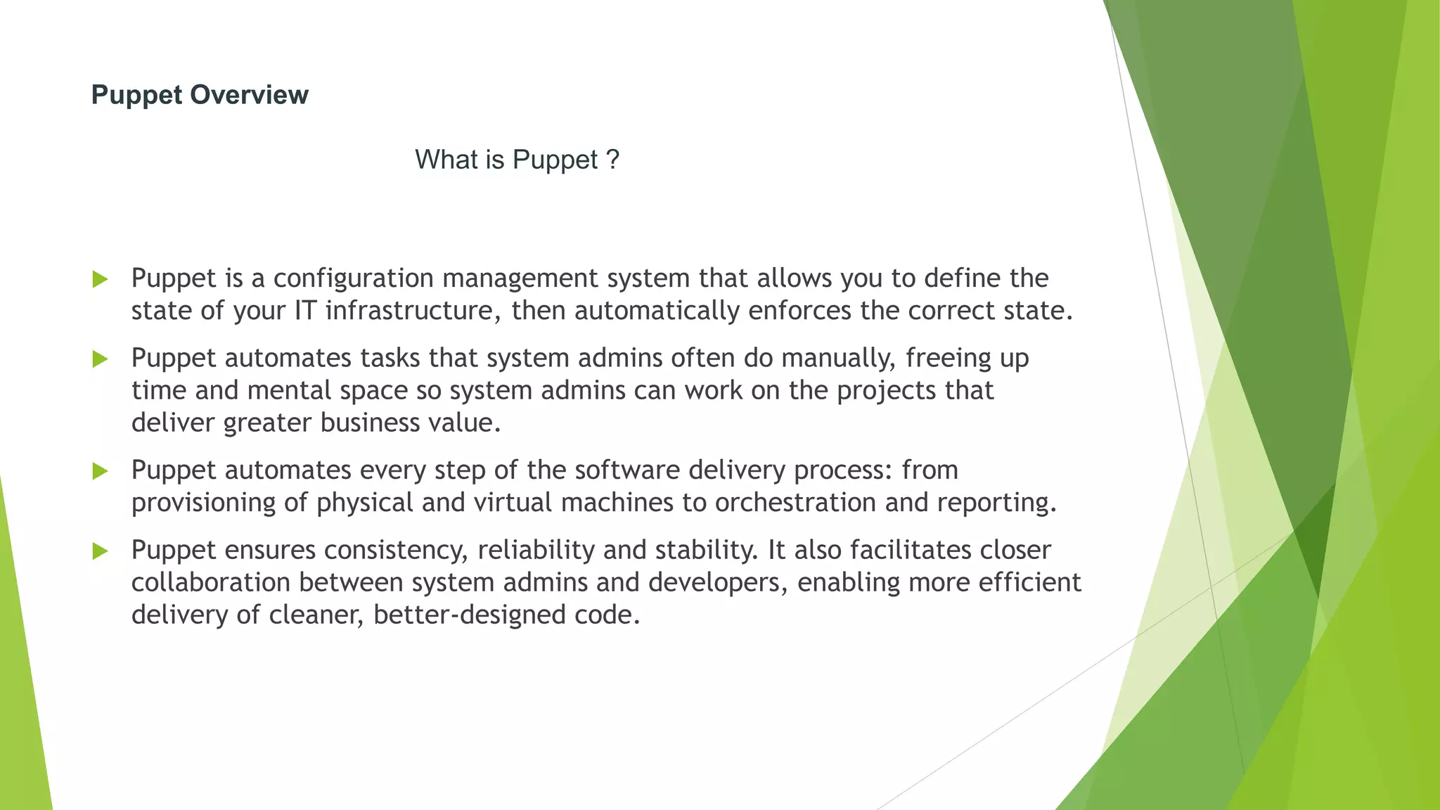 Puppet Overview
What is Puppet ?
 Puppet is a configuration management system that allows you to define the
state of your IT infrastructure, then automatically enforces the correct state.
 Puppet automates tasks that system admins often do manually, freeing up
time and mental space so system admins can work on the projects that
deliver greater business value.
 Puppet automates every step of the software delivery process: from
provisioning of physical and virtual machines to orchestration and reporting.
 Puppet ensures consistency, reliability and stability. It also facilitates closer
collaboration between system admins and developers, enabling more efficient
delivery of cleaner, better-designed code.
 