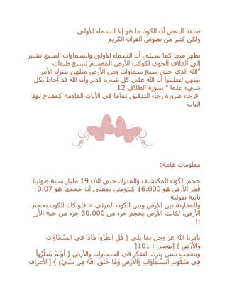 ‫تعتقد‬‫البعض‬‫األولى‬ ‫السماء‬ ‫إال‬ ‫هو‬ ‫ما‬ ‫الكون‬ ‫أن‬
‫ولكن‬‫الكريم‬ ‫القرآن‬ ‫نصوص‬ ‫من‬ ‫كثير‬
‫سيلي‬ ‫كما‬ ‫منها‬ ‫يظهر‬‫السما‬ ‫أن‬‫ء‬‫األولى‬‫السبع‬ ‫والسماوات‬‫تشير‬
‫إلى‬‫طبقات‬ ‫لسبع‬ ‫المقسم‬ ‫األرض‬ ‫لكوكب‬ ‫الجوي‬ ‫الغالف‬
‫األمر‬ ‫يتنزل‬ ‫مثلهن‬ ‫األرض‬ ‫ومن‬ ‫سماوات‬ ‫سبع‬ ‫خلق‬ ‫الذي‬ ‫"هللا‬
‫بكل‬ ‫أحاط‬ ‫قد‬ ‫هللا‬ ‫وأن‬ ‫قدير‬ ‫شيء‬ ‫كل‬ ‫على‬ ‫هللا‬ ‫أن‬ ‫لتعلموا‬ ‫بينهن‬
" ‫علما‬ ‫شيء‬‫الطالق‬ ‫سورة‬12
‫لهذا‬ ‫كمفتاح‬ ‫القادمة‬ ‫اآليات‬ ‫في‬ ‫تماما‬ ‫التدقيق‬ ‫رجاء‬ ‫ضرورة‬ ‫فرجاء‬
‫الباب‬
‫عامة‬ ‫معلومات‬:
‫اآلن‬ ‫حتى‬ ‫والمدرك‬ ‫المكتشف‬ ‫الكون‬ ‫حجم‬19‫ضوئية‬ ‫سنة‬ ‫مليار‬
‫هو‬ ‫األرض‬ ‫طر‬ُ‫ق‬16.000‫هو‬ ‫حجمها‬ ‫أن‬ ‫بمعنى‬ ،‫كيلومتر‬0.07
‫ضوئية‬ ‫ثانية‬
‫المر‬ ‫الكون‬ ‫وبين‬ ‫األرض‬ ‫بين‬ ‫وللمقارنة‬‫بحجم‬ ‫الكون‬ ‫كان‬ ‫فلو‬ = ‫ئي‬
‫من‬ ‫جزء‬ ‫بحجم‬ ‫األرض‬ ‫لكانت‬ ،‫األرض‬30.000‫األرز‬ ‫حبة‬ ‫من‬ ‫جزء‬
!!
ِ‫ت‬‫َا‬‫و‬‫َا‬‫م‬ ‫ه‬‫الس‬ ‫ي‬ِ‫ف‬ ‫ا‬َ‫ذ‬‫َا‬‫م‬ ْ‫وا‬ُ‫ر‬ُ‫انظ‬ ِ‫ل‬ُ‫ق‬ { ‫يلي‬ ‫بما‬ ‫وجل‬ ‫عز‬ ‫هللا‬ ‫يأمرنا‬
: ‫[يونس‬ } ِ‫ْض‬‫ر‬َ‫َاأل‬‫و‬101]
ْ‫وا‬ُ‫ر‬ُ‫َنظ‬‫ي‬ ْ‫م‬َ‫َل‬‫و‬َ‫أ‬ { ‫واألرض‬ ‫السماوات‬ ‫في‬ ‫التفكر‬ ‫يترك‬ ‫ممن‬ ‫ويتعجب‬
‫[األعراف‬ } ٍ‫ء‬ ْ‫ي‬ َ‫ش‬ ‫ن‬ِ‫م‬ ُ‫اَّلل‬ َ‫ق‬َ‫ل‬َ‫خ‬ ‫َا‬‫م‬َ‫و‬ ِ‫ْض‬‫ر‬َ‫َاأل‬‫و‬ ِ‫ت‬‫َا‬‫و‬‫َا‬‫م‬ ‫ه‬‫الس‬ ِ‫ت‬‫و‬ُ‫ك‬َ‫َل‬‫م‬ ‫ي‬ِ‫ف‬
 
