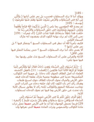 :185]
‫نر‬ ‫ال‬ ‫أننا‬ ‫ويؤكد‬‫السماوات‬ ‫ى‬‫نمر‬ ‫بل‬ ‫فحسب‬‫آياتها‬ ‫على‬‫ن‬ِ‫ي‬َ‫أ‬َ‫َك‬‫و‬ {
َ‫ي‬ ِ‫ْض‬‫ر‬َ‫َاأل‬‫و‬ ِ‫ت‬‫َا‬‫و‬‫َا‬‫م‬ ‫ه‬‫الس‬ ‫ي‬ِ‫ف‬ ٍ‫ة‬َ‫ي‬‫آ‬ ‫ن‬ِ‫م‬} َ‫ون‬ُ‫ض‬ِ‫ر‬ْ‫ع‬ُ‫م‬ ‫َا‬‫ه‬ْ‫ن‬َ‫ع‬ ْ‫م‬ُ‫َه‬‫و‬ ‫َا‬‫ه‬ْ‫ي‬َ‫ل‬َ‫ع‬ َ‫ون‬ُّ‫ر‬ُ‫م‬
: ‫[يوسف‬105]
ً‫ودا‬ُ‫ع‬ُ‫َق‬‫و‬ ً‫َاما‬‫ي‬ِ‫ق‬ َ‫اَّلل‬ َ‫ون‬ُ‫ر‬ُ‫ك‬ْ‫َذ‬‫ي‬ َ‫ين‬ِ‫ذ‬‫ه‬‫ال‬ { ‫يلي‬ ‫بما‬ ‫المؤمنين‬ ‫هللا‬ ‫يمدح‬ ‫ثم‬
‫َا‬‫م‬ ‫َا‬‫ن‬‫ه‬‫ب‬َ‫ر‬ ِ‫ْض‬‫ر‬َ‫َاأل‬‫و‬ ِ‫ت‬‫َا‬‫و‬‫َا‬‫م‬ ‫ه‬‫الس‬ ِ‫ق‬ْ‫ل‬َ‫خ‬ ‫ي‬ِ‫ف‬ َ‫ون‬ُ‫ر‬‫ه‬‫ك‬َ‫ف‬َ‫ت‬َ‫ي‬َ‫و‬ ْ‫م‬ِ‫ه‬ِ‫ب‬‫و‬ُ‫ن‬ُ‫ج‬ َ‫ى‬َ‫ل‬َ‫َع‬‫و‬
ْ‫ب‬ ُ‫س‬ ً‫ال‬ِ‫ط‬‫َا‬‫ب‬ ‫ذا‬َ‫ه‬ َ‫ت‬ْ‫ق‬َ‫ل‬َ‫خ‬ِ‫ار‬‫ه‬‫ن‬‫ال‬ َ‫اب‬َ‫ذ‬َ‫ع‬ ‫َا‬‫ن‬ِ‫ق‬َ‫ف‬ َ‫ك‬َ‫ن‬‫َا‬‫ح‬} [: ‫عمران‬ ‫آل‬191]
‫مازال‬ ‫أنه‬ ‫يعتقدون‬ ‫الذي‬ ‫الكون‬ ‫نهاية‬ ‫نرى‬ ‫لم‬ ‫اآلن‬ ‫إلى‬ ‫نحن‬
‫األولى‬ ‫السماء‬
‫بل‬ ‫؟‬ ‫فيها‬ ‫ونتفكر‬ ‫؟‬ ‫السبع‬ ‫السماوات‬ ‫في‬ ‫ننظر‬ ‫أن‬ ‫هللا‬ ‫يأمرنا‬ ‫فكيف‬
‫نمر‬‫آياتها‬ ‫على‬‫؟‬
‫التفكر‬ ‫يمكننا‬ ‫حتى‬ ‫؟‬ ‫السبع‬ ‫السماوات‬ ‫نرى‬ ‫أننا‬ ‫ذلك‬ ‫يعني‬ ‫أال‬‫فيها‬
‫األقل‬ ‫على‬!
‫أن‬ ‫على‬ ‫والقرائن‬ ‫األدلة‬‫السماوات‬‫على‬ ‫تدل‬ ‫السبع‬‫ر‬‫ؤيتها‬‫بما‬
‫فيها‬‫يلي‬ ‫منها‬:
1- {‫َا‬‫ي‬ِ‫ت‬ْ‫ئ‬ِ‫ا‬ ِ‫ْض‬‫ر‬َ ْ‫ْل‬ِ‫ل‬َ‫و‬ ‫َا‬‫ه‬َ‫ل‬ َ‫ل‬‫ا‬َ‫ق‬َ‫ف‬ ٌ‫ان‬َ‫خ‬ُ‫د‬ َ‫ي‬ِ‫ه‬َ‫و‬ ‫َاء‬‫م‬ ‫ه‬‫الس‬ ‫ى‬َ‫ل‬ِ‫إ‬ ‫َى‬‫و‬َ‫ت‬ ْ‫اس‬ ‫ه‬‫م‬ُ‫ث‬
: ‫[فصلت‬ } َ‫ين‬ِ‫ع‬ِ‫ئ‬‫ا‬َ‫ط‬ ‫َا‬‫ن‬ْ‫ي‬َ‫ت‬َ‫أ‬ ‫َا‬‫ت‬َ‫ال‬َ‫ق‬ ً‫ْها‬‫ر‬َ‫ك‬ ْ‫و‬َ‫أ‬ ً‫عا‬ْ‫و‬َ‫ط‬11‫اكتشف‬ ‫بالفعل‬ ]
‫الكواكب‬ ‫أحد‬ ‫صوروا‬ ‫بل‬ ،‫دخانا‬ ‫كان‬ ‫الجوي‬ ‫الغالف‬ ‫أصل‬ ‫أن‬ ‫العلماء‬
‫الدخان‬ ‫يغلفه‬ ‫مازال‬ ‫نجمية‬ ‫منظومة‬ ‫في‬ ‫حديثا‬ ‫المكتشفة‬‫فبعد‬
‫األ‬ ‫خلق‬‫طبقات‬ ‫لسبع‬ ‫جوي‬ ‫كغالف‬ ‫الدخان‬ ‫تحول‬ ‫والجبال‬ ‫رض‬
‫التي‬ ‫الذرات‬ ‫من‬ ‫دخان‬ ‫خلقه‬ ‫أول‬ ‫كان‬ ‫الكون‬ ‫بأن‬ ‫آخر‬ ‫رأي‬ ‫وهناك‬
‫والكواكب‬ ‫النجوم‬ ‫مشكلة‬ ‫تجاذبت‬‫لك‬‫اآلية‬ ‫سياق‬ ‫يطابق‬ ‫ال‬ ‫رأي‬ ‫نه‬
‫لسماوات‬ ‫الدخان‬ ‫تحول‬ ‫ثم‬ ‫فيها‬ ‫وما‬ ‫األرض‬ ‫خلق‬ ‫عن‬ ‫تحدث‬ ‫بأن‬
:‫اآلية‬
{‫ى‬َ‫ل‬ِ‫إ‬ ‫َى‬‫و‬َ‫ت‬ ْ‫اس‬ ‫ه‬‫م‬ُ‫ث‬ ً‫يعا‬ِ‫م‬َ‫ج‬ ِ‫ْض‬‫ر‬َ‫األ‬ ‫ي‬ِ‫ف‬ ‫ا‬‫ه‬‫م‬ ‫م‬ُ‫ك‬َ‫ل‬ َ‫ق‬َ‫ل‬َ‫خ‬ ‫ي‬ِ‫ذ‬‫ه‬‫ال‬ َ‫و‬ُ‫ه‬
: ‫[البقرة‬ } ٌ‫م‬‫ي‬ِ‫ل‬َ‫ع‬ ٍ‫ء‬ ْ‫ي‬ َ‫ش‬ ِ‫ل‬ُ‫ك‬ِ‫ب‬ َ‫و‬ُ‫َه‬‫و‬ ٍ‫ت‬‫َا‬‫و‬‫َا‬‫م‬ َ‫س‬ َ‫ع‬ْ‫ب‬ َ‫س‬ ‫ه‬‫ن‬ُ‫اه‬‫ه‬‫و‬ َ‫س‬َ‫ف‬ ‫َاء‬‫م‬ ‫ه‬‫الس‬
29]‫األرض‬ ‫في‬ ‫ما‬ ‫أن‬ ‫إما‬ ‫الوجهان‬ ‫تحتمل‬ ‫فربما‬‫جميعا‬‫ذرات‬ ‫تمثل‬
‫المادة‬ ‫وذرات‬ ‫والشموس‬ ‫الكواكب‬ ‫مادة‬‫جميعا‬‫وأن‬ ‫نعرفها‬ ‫التي‬
 