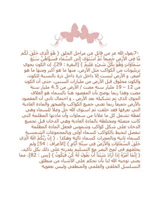 7-‫م‬ُ‫ك‬َ‫ل‬ َ‫ق‬َ‫ل‬َ‫خ‬ ‫ي‬ِ‫ذ‬‫ه‬‫ال‬ َ‫و‬ُ‫ه‬ { ‫الخلق‬ ‫مراحل‬ ‫عن‬ ‫قائل‬ ‫من‬ ‫عز‬ ‫هللا‬ ‫يقول‬
َ‫ع‬ْ‫ب‬ َ‫س‬ ‫ه‬‫ن‬ُ‫اه‬‫ه‬‫و‬ َ‫س‬َ‫ف‬ ‫َاء‬‫م‬ ‫ه‬‫الس‬ ‫ى‬َ‫ل‬ِ‫إ‬ ‫َى‬‫و‬َ‫ت‬ ْ‫اس‬ ‫ه‬‫م‬ُ‫ث‬ ً‫يعا‬ِ‫م‬َ‫ج‬ ِ‫ْض‬‫ر‬َ‫األ‬ ‫ي‬ِ‫ف‬ ‫ا‬‫ه‬‫م‬
: ‫[البقرة‬ } ٌ‫م‬‫ي‬ِ‫ل‬َ‫ع‬ ٍ‫ء‬ ْ‫ي‬ َ‫ش‬ ِ‫ل‬ُ‫ك‬ِ‫ب‬ َ‫و‬ُ‫ه‬َ‫و‬ ٍ‫ت‬‫َا‬‫و‬‫َا‬‫م‬ َ‫س‬29‫يحوي‬ ‫الكون‬ ‫إن‬ ،]
‫مث‬ ‫الكواكب‬ ‫من‬ ‫تريليونات‬‫هو‬ ‫ما‬ ‫ومنها‬ ‫أكبر‬ ‫هو‬ ‫ما‬ ‫منها‬ ،‫األرض‬ ‫ل‬
،‫للكون‬ ‫بالنسبة‬ ‫ذرة‬ ‫داخل‬ ‫ذرة‬ ‫داخل‬ ‫إال‬ ‫ليست‬ ‫األرض‬ ‫و‬ ،‫أصغر‬
‫ح‬ ،‫السنين‬ ‫مليارات‬ ‫من‬ ‫األرض‬ ‫قبل‬ ‫مخلوق‬ ‫والكون‬‫ت‬‫الكون‬ ‫أن‬ ‫ي‬
‫من‬12–19‫من‬ ‫األرض‬ / ‫مضت‬ ‫سنة‬ ‫مليار‬4.5‫سنة‬ ‫مليار‬
‫مضت‬‫و‬‫هذا‬‫ربما‬‫الغالف‬ ‫هو‬ ‫بالسماء‬ ‫هنا‬ ‫المقصود‬ ‫بأن‬ ‫يوضح‬
‫األرض‬ ‫بعد‬ ‫تشكيله‬ ‫تم‬ ‫الذي‬ ‫الجوي‬،‫و‬‫المقصود‬ ‫أن‬ ‫ثاني‬ ‫احتمال‬
‫ب‬‫األرض‬‫العادية‬ ‫والمادة‬ ‫والصخور‬ ‫الكواكب‬ ‫جميع‬ ‫تعني‬ ‫ربما‬ ً‫جميعا‬
‫استوى‬ ‫ثم‬ ‫خلقت‬ ‫فقد‬ ‫نعرفها‬ ‫التي‬‫هللا‬‫وهي‬ ‫للسماء‬ ‫وعال‬ ‫جل‬
‫ا‬ ‫مادتها‬ ‫وأن‬ ‫سماوات‬ ‫من‬ ‫عالنا‬ ‫ما‬ ‫كل‬ ‫تشمل‬ ‫لفظة‬‫التي‬ ‫لمظلمة‬
‫ب‬ ‫ومختلطة‬ ‫متصلة‬ ‫كانت‬‫وهي‬ ‫العادية‬ ‫المادة‬‫تجميع‬ ‫قبل‬ ‫الدخان‬
‫المظلمة‬ ‫المادة‬ ‫فجعل‬ ‫وشموس‬ ‫كواكب‬ ‫شكل‬ ‫على‬ ‫الدخان‬
‫الشمسية‬ ‫وبالمجموعات‬ ‫أولى‬ ‫كسماء‬ ‫بالكواكب‬ ‫لتحيط‬ ‫تنفصل‬
‫وهكذا‬ ‫ثالثة‬ ‫كسماء‬ ‫وبالمجرات‬ ‫ثانية‬ ‫كسماء‬‫ي‬ِ‫ذ‬‫ه‬‫ال‬ ُ‫اَّلل‬ ُ‫م‬ُ‫ك‬‫ه‬‫ب‬َ‫ر‬ ‫ه‬‫ن‬ِ‫إ‬ { ،
َ‫م‬ ‫ه‬‫الس‬ َ‫ق‬َ‫ل‬َ‫خ‬: ‫[األعراف‬ } ٍ‫م‬‫ا‬‫ه‬‫ي‬َ‫أ‬ ِ‫ة‬‫ه‬‫ت‬ِ‫س‬ ‫ي‬ِ‫ف‬ َ‫ْض‬‫ر‬َ‫َاأل‬‫و‬ ِ‫ت‬‫َا‬‫و‬‫ا‬54‫ولم‬ ]
،‫تأكيد‬ ‫بكل‬ ‫ذلك‬ ‫على‬ ‫بقدرته‬ ‫التسليم‬ ‫مع‬ ‫البصر‬ ‫لمح‬ ‫في‬ ‫يخلقهم‬
: ‫[يس‬ } ُ‫ون‬ُ‫َك‬‫ي‬َ‫ف‬ ْ‫ن‬ُ‫ك‬ ُ‫ه‬َ‫ل‬ َ‫ل‬‫و‬ُ‫َق‬‫ي‬ ْ‫ن‬َ‫أ‬ ً‫ئا‬ْ‫ي‬ َ‫ش‬ َ‫د‬‫ا‬َ‫ر‬َ‫أ‬ ‫ا‬َ‫ذ‬ِ‫إ‬ ُ‫ه‬ُ‫ر‬ْ‫م‬َ‫أ‬ ‫َا‬‫م‬‫ه‬‫ن‬ِ‫إ‬ {82،]‫مما‬
‫منط‬ ‫من‬ ‫األشياء‬ ‫على‬ ‫نحكم‬ ‫بأن‬ ‫لنا‬ ‫هللا‬ ‫توجيه‬ ‫يعني‬‫لق‬
‫بعفوية‬ ‫وليس‬ ‫والمنطقي‬ ‫والعلمي‬ ‫الخلقي‬ ‫التسلسل‬
 