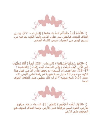 8- {: ‫[النازعات‬ } ‫ا‬َ‫ه‬‫َا‬‫ن‬َ‫ب‬ ‫َاء‬‫م‬ ‫ه‬‫الس‬ ِ‫م‬َ‫أ‬ ً‫قا‬ْ‫ل‬َ‫خ‬ ُّ‫د‬ َ‫ش‬َ‫أ‬ ْ‫م‬ُ‫ت‬‫ن‬َ‫أ‬َ‫أ‬27،]‫وتبين‬
‫األرض‬ ‫على‬ ‫بني‬ ‫فبالفعل‬ ‫الجوي‬ ‫الغالف‬‫من‬ ‫فيه‬ ‫بما‬ ‫الكون‬ ً‫وأيضا‬
‫الضخم‬ ‫كالبناء‬ ‫مبني‬ ‫المجرات‬ ‫من‬ ‫كوني‬ ‫نسيج‬
9- {‫َا‬‫ه‬َ‫ك‬ْ‫م‬ َ‫س‬ َ‫ع‬َ‫ف‬َ‫ر‬: ‫[النازعات‬ } ‫ا‬َ‫ه‬‫ا‬‫ه‬‫و‬ َ‫س‬َ‫ف‬28َ‫ون‬ُ‫ر‬ُ‫َنظ‬‫ي‬ َ‫ال‬َ‫ف‬َ‫أ‬ { ً‫أيضا‬ ،]
: ‫[الغاشية‬ } ْ‫ت‬َ‫ع‬ِ‫ف‬ُ‫ر‬ َ‫ف‬ْ‫ي‬َ‫ك‬ ‫َاء‬‫م‬ ‫ه‬‫الس‬ ‫ى‬َ‫ل‬ِ‫َإ‬‫و‬ / ْ‫ت‬َ‫ق‬ِ‫ل‬ُ‫خ‬ َ‫ف‬ْ‫ي‬َ‫ك‬ ِ‫ل‬ِ‫ب‬ِ ْ‫اإل‬ ‫ى‬َ‫ل‬ِ‫إ‬
17-18‫هذا‬ ‫فهل‬ ،‫األرض‬ ‫على‬ ‫رفعها‬ ‫تم‬ ‫السماء‬ ‫أن‬ ‫يعني‬ ‫مما‬ ،]
‫حجم‬ ‫ذو‬ ‫الكون‬19‫ذات‬ ‫األرض‬ ‫على‬ ‫رفعه‬ ‫تم‬ ‫ضوئية‬ ‫سنة‬ ‫مليار‬
‫حجم‬0.07‫أم‬ ‫؟‬ ‫ضوئية‬ ‫ثانية‬‫أن‬‫ذلك‬‫الجوي‬ ‫الغالف‬ ‫على‬ ‫ينطبق‬
‫تماما‬
10- {: ‫[الطور‬ } ِ‫وع‬ُ‫ْف‬‫ر‬َ‫م‬ْ‫ال‬ ِ‫ف‬ْ‫ق‬ ‫ه‬‫َالس‬‫و‬5‫مرفوع‬ ‫سقف‬ ‫السماء‬ ،]
‫هو‬ ‫الجوي‬ ‫الغالف‬ ‫وإنما‬ ،‫األرض‬ ‫على‬ ‫مرفوعا‬ ‫ليس‬ ‫الكون‬ ،‫لْلرض‬
‫األرض‬ ‫على‬ ‫المرفوع‬
 