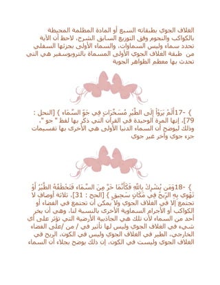 ‫السبع‬ ‫بطبقاته‬ ‫الجوي‬ ‫الغالف‬‫المحيطة‬ ‫المظلمة‬ ‫المادة‬ ‫أو‬
‫الشرح‬ ‫السابق‬ ‫التوزيع‬ ‫وفق‬ ‫والنجوم‬ ‫بالكواكب‬‫الح‬ ،‫اآلية‬ ‫أن‬ ‫ظ‬
‫األولى‬ ‫والسماء‬ ،‫السماوات‬ ‫وليس‬ ‫سماء‬ ‫تحدد‬‫السفلي‬ ‫بجزئها‬
‫من‬‫التي‬ ‫هي‬ ‫بالتروبوسفير‬ ‫المسماة‬ ‫األولى‬ ‫الجوي‬ ‫الغالف‬ ‫طبقة‬
‫الجوية‬ ‫الظواهر‬ ‫معظم‬ ‫بها‬ ‫تحدث‬
17- {: ‫[النحل‬ } ‫َاء‬‫م‬ ‫ه‬‫الس‬ ِ‫َو‬‫ج‬ ‫ي‬ِ‫ف‬ ٍ‫ت‬‫ا‬َ‫ر‬‫ه‬‫خ‬ َ‫س‬ُ‫م‬ ِ‫ر‬ْ‫ي‬‫ه‬‫الط‬ ‫ى‬َ‫ل‬ِ‫إ‬ ْ‫ا‬ْ‫و‬َ‫ر‬َ‫ي‬ ْ‫م‬َ‫ل‬َ‫أ‬
79‫المرة‬ ‫إنها‬ ،]،" ‫جو‬ " ‫لفظ‬ ‫بها‬ ‫ذكر‬ ‫التي‬ ‫القرآن‬ ‫في‬ ‫الوحيدة‬
‫تقسيمات‬ ‫بها‬ ‫األخرى‬ ‫هي‬ ‫األولى‬ ‫الدنيا‬ ‫السماء‬ ‫أن‬ ‫ليوضح‬ ‫وذلك‬
‫جوي‬ ‫غير‬ ‫وآخر‬ ‫جوي‬ ‫جزء‬
18- {ْ‫و‬َ‫أ‬ ُ‫ر‬ْ‫ي‬‫ه‬‫الط‬ ُ‫ه‬ُ‫ف‬َ‫ط‬ْ‫َخ‬‫ت‬َ‫ف‬ ‫َاء‬‫م‬ ‫ه‬‫الس‬ َ‫ن‬ِ‫م‬ ‫ه‬‫ر‬َ‫خ‬ ‫َا‬‫م‬‫ه‬‫ن‬َ‫أ‬َ‫ك‬َ‫ف‬ ِ ‫ه‬‫اَّلل‬ِ‫ب‬ ْ‫ك‬ِ‫ر‬ ْ‫ش‬ُ‫ي‬ ‫َن‬‫م‬َ‫و‬
‫ي‬ِ‫ح‬ َ‫س‬ ٍ‫ان‬َ‫َك‬‫م‬ ‫ي‬ِ‫ف‬ ُ‫يح‬ِ‫الر‬ ِ‫ه‬ِ‫ب‬ ‫ي‬ِ‫و‬ْ‫ه‬َ‫ت‬: ‫[الحج‬ } ٍ‫ق‬31‫ال‬ ‫أوصاف‬ ‫ثالثة‬ ،]
‫أو‬ ‫الفضاء‬ ‫في‬ ‫تجتمع‬ ‫أن‬ ‫يمكن‬ ‫وال‬ ‫الجوي‬ ‫الغالف‬ ‫في‬ ‫إال‬ ‫تجتمع‬
‫يخر‬ ‫أن‬ ‫وهي‬ ،‫لنا‬ ‫بالنسبة‬ ‫األخرى‬ ‫السماوية‬ ‫األجرام‬ ‫أو‬ ‫الكواكب‬
‫أي‬ ‫على‬ ‫تؤثر‬ ‫التي‬ ‫األرضية‬ ‫الجاذبية‬ ‫هي‬ ‫تلك‬ ‫ألن‬ ‫السماء‬ ‫من‬ ‫أحد‬
‫/على‬ ‫من‬ / ‫في‬ ‫تأثير‬ ‫لها‬ ‫وليس‬ ‫الجوي‬ ‫الغالف‬ ‫في‬ ‫شيء‬‫الفضاء‬
‫في‬ ‫الريح‬ ،‫الكون‬ ‫في‬ ‫وليس‬ ‫الجوي‬ ‫الغالف‬ ‫في‬ ‫الطير‬ ،‫الخارجي‬
‫السماء‬ ‫أن‬ ‫بجالء‬ ‫يوضح‬ ‫ذلك‬ ‫إن‬ ،‫الكون‬ ‫في‬ ‫وليست‬ ‫الجوي‬ ‫الغالف‬
 