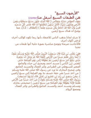 "‫السبع‬ ‫األرضون‬"
‫منا‬ ‫أسفل‬ ‫السبع‬ ‫الطبقات‬ ‫هن‬[/center]
َ‫ن‬ِ‫م‬َ‫و‬ ٍ‫ت‬‫َا‬‫و‬‫َا‬‫م‬ َ‫س‬ َ‫ع‬ْ‫ب‬ َ‫س‬ َ‫ق‬َ‫ل‬َ‫خ‬ ‫ي‬ِ‫ذ‬‫ه‬‫ال‬ ُ ‫ه‬‫اَّلل‬ { ‫وتعالى‬ ‫تبارك‬ ‫المولى‬ ‫يقول‬
ٍ‫ء‬ ْ‫ي‬ َ‫ش‬ ِ‫ل‬ُ‫ك‬ ‫ى‬َ‫ل‬َ‫ع‬ َ ‫ه‬‫اَّلل‬ ‫ه‬‫ن‬َ‫أ‬ ‫وا‬ُ‫م‬َ‫ل‬ْ‫َع‬‫ت‬ِ‫ل‬ ‫ه‬‫ن‬ُ‫َه‬‫ن‬ْ‫ي‬َ‫ب‬ ُ‫ر‬ْ‫م‬َ ْ‫األ‬ ُ‫ل‬‫ه‬‫ز‬َ‫ن‬َ‫ت‬َ‫ي‬ ‫ه‬‫ن‬ُ‫ه‬َ‫ل‬ْ‫ث‬ِ‫م‬ ِ‫ْض‬‫ر‬َ ْ‫األ‬
‫ه‬‫ن‬َ‫َأ‬‫و‬ ٌ‫ر‬‫ي‬ِ‫د‬َ‫ق‬: ‫[الطالق‬ } ً‫ما‬ْ‫ل‬ِ‫ع‬ ٍ‫ء‬ ْ‫ي‬ َ‫ش‬ ِ‫ل‬ُ‫ك‬ِ‫ب‬ َ‫َاط‬‫ح‬َ‫أ‬ ْ‫د‬َ‫ق‬ َ ‫ه‬‫اَّلل‬12‫مما‬ ،]
‫أرضين‬ ‫سبع‬ ‫هناك‬ ‫أن‬ ‫يوضح‬
‫أخرى‬ ‫كواكب‬ ‫تكون‬ ‫ربما‬ ‫بأنها‬ ‫لالعتقاد‬ ‫الناس‬ ‫يذهب‬ ‫لماذا‬ ‫ندري‬ ‫ال‬
‫أخرى‬ ‫أكوان‬ ‫في‬ ‫أو‬
‫من‬ ‫طبقات‬ ‫أنها‬ ‫جلية‬ ‫بصورة‬ ‫مباشرة‬ ‫وتوضح‬ ‫صريحة‬ ‫فاألحاديث‬
‫تحتنا‬
َ‫ة‬‫ه‬‫ر‬ُ‫م‬ ِ‫ن‬ْ‫ب‬ ‫ى‬َ‫ل‬ْ‫َع‬‫ي‬ ْ‫ن‬َ‫ع‬‫ف‬ُ‫ل‬‫و‬ُ‫َق‬‫ي‬ َ‫م‬‫ه‬‫ل‬ َ‫َس‬‫و‬ ِ‫ه‬ْ‫ي‬َ‫ل‬َ‫ع‬ ُ ‫ه‬‫اَّلل‬ ‫ى‬‫ه‬‫َل‬‫ص‬ ‫يه‬ِ‫ب‬‫ه‬‫ن‬‫ال‬ ُ‫ت‬ْ‫ع‬ِ‫م‬ َ‫س‬ َ‫ل‬‫ا‬َ‫ق‬
ُ‫ه‬َ‫ر‬ِ‫ف‬ْ‫َح‬‫ي‬ ْ‫ن‬َ‫أ‬ ‫ه‬‫ل‬َ‫ج‬َ‫و‬ ‫ه‬‫ز‬َ‫ع‬ ُ ‫ه‬‫اَّلل‬ ُ‫ه‬َ‫ف‬‫ه‬‫ل‬َ‫ك‬ ِ‫ْض‬‫ر‬َ ْ‫األ‬ ْ‫ن‬ِ‫م‬ ‫ًا‬‫ر‬ْ‫ب‬ِ‫ش‬ َ‫م‬َ‫ل‬َ‫ظ‬ ٍ‫ل‬ُ‫ج‬َ‫ر‬ ‫َا‬‫م‬ُّ‫ي‬َ‫أ‬ (
‫ى‬‫ه‬‫ت‬َ‫ح‬ ِ‫ة‬َ‫م‬‫َا‬‫ي‬ِ‫ق‬ْ‫ال‬ ِ‫م‬ْ‫و‬َ‫ي‬ ‫ى‬َ‫ل‬ِ‫إ‬ ُ‫ه‬َ‫ق‬‫ه‬‫و‬َ‫ط‬ُ‫ي‬ ‫ه‬‫م‬ُ‫ث‬ َ‫ين‬ِ‫ض‬َ‫ر‬َ‫أ‬ ِ‫ْع‬‫ب‬ َ‫س‬ َ‫ر‬ِ‫خ‬‫آ‬ َ‫غ‬ُ‫ْل‬‫ب‬َ‫ي‬ ‫ى‬‫ه‬‫ت‬َ‫ح‬
‫والجامع‬ ‫حبان‬ ‫ابن‬ ‫وصحيح‬ ‫أحمد‬ ‫مسند‬ ) ِ‫اس‬‫ه‬‫ن‬‫ال‬ َ‫ن‬ْ‫ي‬َ‫ب‬ ‫ى‬َ‫ض‬ْ‫ق‬ُ‫ي‬
،‫الجامع‬ ‫والمسند‬ ‫العمال‬ ‫وكنز‬ ‫الطبراني‬ ‫عن‬ ‫للسيوطي‬ ‫الصغير‬
‫وسلم‬ ‫عليه‬ ‫هللا‬ ‫صلى‬ ‫هللا‬ ‫رسول‬ ‫عن‬ ‫ورد‬ ‫ما‬ ‫البخاري‬ ‫صحيح‬ ‫وفي‬
‫أراضين‬ ‫سبع‬ ‫إلى‬ ‫القيامة‬ ‫يوم‬ ‫به‬ ‫خسف‬ ‫حقه‬ ‫بغير‬ ‫شبرا‬ ‫أخذ‬ ‫من‬ (
ِ‫د‬ْ‫ي‬َ‫ز‬ ِ‫ن‬ْ‫ب‬ ِ‫د‬‫ي‬ِ‫ع‬ َ‫س‬ ْ‫ن‬َ‫وع‬ ،)ُ‫ت‬ْ‫ع‬ِ‫م‬ َ‫س‬َ‫ل‬ ُ‫َد‬‫ه‬ ْ‫ش‬َ‫أ‬ ‫قال‬ ٍ‫ل‬ْ‫ي‬َ‫ف‬ُ‫ن‬ ِ‫ن‬ْ‫ب‬ ‫و‬ِ‫ر‬ْ‫م‬َ‫ع‬ ِ‫ن‬ْ‫ب‬
ِ‫ْض‬‫ر‬َ ْ‫األ‬ ْ‫ن‬ِ‫م‬ ‫ًا‬‫ر‬ْ‫ب‬ِ‫ش‬ َ‫ذ‬َ‫خ‬َ‫أ‬ ْ‫َن‬‫م‬ ( ُ‫ول‬ُ‫َق‬‫ي‬ َ‫م‬‫ه‬‫ل‬ َ‫َس‬‫و‬ ِ‫ه‬ْ‫ي‬َ‫ل‬َ‫ع‬ ُ ‫ه‬‫اَّلل‬ ‫ى‬‫ه‬‫َل‬‫ص‬ ِ ‫ه‬‫اَّلل‬ َ‫ل‬‫و‬ ُ‫س‬َ‫ر‬
‫بخاري‬ ‫صحيحي‬ ) َ‫ين‬ِ‫ض‬َ‫ر‬َ‫أ‬ ِ‫ْع‬‫ب‬ َ‫س‬ ْ‫ن‬ِ‫م‬ ِ‫ة‬َ‫م‬‫َا‬‫ي‬ِ‫ق‬ْ‫ال‬ َ‫م‬ْ‫و‬َ‫ي‬ ُ‫ه‬ُ‫ق‬‫ه‬‫و‬َ‫ط‬ُ‫ي‬ ُ‫ه‬‫ه‬‫ن‬ِ‫إ‬َ‫ف‬ ‫ا‬ً‫م‬ْ‫ل‬ُ‫ظ‬
‫والمسند‬ ‫أحمد‬ ‫ومسند‬ ‫ومسلم‬‫العمال‬ ‫وكنز‬ ‫والطبراني‬ ‫الجامع‬
‫الزوائد‬ ‫ومجمع‬
 
