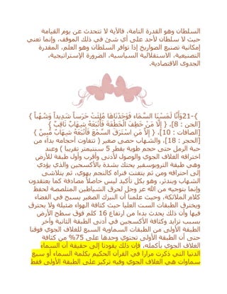 ‫القيامة‬ ‫يوم‬ ‫عن‬ ‫تتحدث‬ ‫ال‬ ‫فاآلية‬ ،‫التامة‬ ‫القدرة‬ ‫وهو‬ ‫السلطان‬
‫سلطان‬ ‫ال‬ ‫حيث‬‫تعني‬ ‫وإنما‬ ،‫الموقف‬ ‫ذلك‬ ‫في‬ ‫شئ‬ ‫أي‬ ‫على‬ ‫ألحد‬
‫المقدرة‬ ،‫العلم‬ ‫وهو‬ ‫السلطان‬ ‫توافر‬ ‫إذا‬ ‫الصواريخ‬ ‫تصنيع‬ ‫إمكانية‬
‫الضرورة‬ ،‫السياسية‬ ‫االستقاللية‬ ،‫التصنيعية‬،‫اإلستراتيجية‬
‫االقتصادية‬ ‫الجدوى‬.
21-{} ً‫با‬ُ‫ه‬ ُ‫َش‬‫و‬ ً‫يدا‬ِ‫د‬ َ‫ش‬ ً‫سا‬َ‫ر‬َ‫ح‬ ْ‫ت‬َ‫ئ‬ِ‫ل‬ُ‫م‬ ‫ا‬َ‫ه‬‫ا‬َ‫ن‬ْ‫َد‬‫ج‬َ‫و‬َ‫ف‬ ‫َاء‬‫م‬ ‫ه‬‫الس‬ ‫َا‬‫ن‬ ْ‫َس‬‫م‬َ‫ل‬ ‫ا‬‫ه‬‫ن‬َ‫َأ‬‫و‬
: ‫[الجن‬8} ٌ‫ب‬ِ‫ق‬‫ا‬َ‫ث‬ ٌ‫َاب‬‫ه‬ِ‫ش‬ ُ‫ه‬َ‫ع‬َ‫ب‬ْ‫ت‬َ‫أ‬َ‫ف‬ َ‫ة‬َ‫ف‬ْ‫ط‬َ‫خ‬ْ‫ال‬ َ‫ف‬ِ‫ط‬َ‫خ‬ ْ‫َن‬‫م‬ ‫ه‬‫ال‬ِ‫إ‬ { ،]
: ‫[الصافات‬10} ٌ‫ين‬ِ‫ب‬ُّ‫م‬ ٌ‫َاب‬‫ه‬ِ‫ش‬ ُ‫ه‬َ‫ع‬َ‫ب‬ْ‫ت‬َ‫أ‬َ‫ف‬ َ‫ع‬ْ‫م‬ ‫ه‬‫الس‬ َ‫ق‬َ‫ر‬َ‫ت‬ ْ‫اس‬ ِ‫َن‬‫م‬ ‫ه‬‫ال‬ِ‫إ‬ { ،]
: ‫[الحجر‬18‫وا‬ ،]‫من‬ ‫بداء‬ ‫أحجامه‬ ‫تتفاوت‬ ( ‫صغير‬ ‫حصى‬ ‫لشهاب‬
‫بقطر‬ ‫طوبة‬ ‫حجم‬ ‫حتى‬ ‫الرمل‬ ‫حبة‬5‫وعند‬ ) ‫تقريبا‬ ‫سنتيمتر‬
‫لْلرض‬ ‫طبقة‬ ‫وأول‬ ‫وأقرب‬ ‫ألدنى‬ ‫والوصول‬ ‫الجوي‬ ‫الغالف‬ ‫اختراقه‬
‫يؤدي‬ ‫والذي‬ ‫باألكسجين‬ ‫بشدة‬ ‫يحتك‬ ‫التروبوسفير‬ ‫طيقة‬ ‫وهي‬
‫يتالشى‬ ‫ثم‬ ،‫يهوي‬ ‫كالنجم‬ ‫فنراه‬ ‫يتفتت‬ ‫ثم‬ ‫ومن‬ ‫احتراقه‬ ‫إلى‬
‫ال‬‫يعتقدون‬ ‫كما‬ ‫مصادفة‬ ً‫حاصال‬ ‫ليس‬ ‫تأكيد‬ ‫بكل‬ ‫وهو‬ ،‫ويندثر‬ ‫شهاب‬
‫لحفظ‬ ‫المتلصصة‬ ‫الشياطين‬ ‫لحرق‬ ‫وجل‬ ‫عز‬ ‫هللا‬ ‫من‬ ‫بتوجيه‬ ‫وإنما‬
‫الفضاء‬ ‫في‬ ‫يسبح‬ ‫الصغير‬ ‫النيزك‬ ‫أن‬ ‫علمنا‬ ‫وحيث‬ ،‫المالئكة‬ ‫كالم‬
‫يحترق‬ ‫وال‬ ‫ضئيلة‬ ‫الهواء‬ ‫كثافة‬ ‫حيث‬ ‫العليا‬ ‫الست‬ ‫الطبقات‬ ‫ويخترق‬
‫من‬ ‫بدءا‬ ‫يحدث‬ ‫ذلك‬ ‫وأن‬ ‫فيها‬‫ارتفاع‬16‫األرض‬ ‫سطح‬ ‫فوق‬ ‫كلم‬
‫وآخر‬ ‫الثانية‬ ‫الطبقة‬ ‫أدنى‬ ‫في‬ ‫األكسجين‬ ‫وكثافة‬ ‫تزايد‬ ‫بسبب‬
‫فوقنا‬ ‫الجوي‬ ‫للغالف‬ ‫السبع‬ ‫السماوية‬ ‫الطبقات‬ ‫من‬ ‫األولى‬ ‫الطبقة‬
‫على‬ ‫وحدها‬ ‫تحتوي‬ ‫األولى‬ ‫الطبقة‬ ‫أن‬ ‫حتى‬75%‫كثافة‬ ‫من‬
،‫بأكمله‬ ‫الجوي‬ ‫الغالف‬‫السماء‬ ‫أن‬ ‫حقيقة‬ ‫إلى‬ ‫يقودنا‬ ‫ذلك‬ ‫فإن‬
‫الدنيا‬‫الحكيم‬ ‫القرآن‬ ‫في‬ ‫مرارا‬ ‫ذكرت‬ ‫التي‬‫سبع‬ ‫أو‬ ‫السماء‬ ‫بكلمة‬
‫سماوات‬‫الجوي‬ ‫الغالف‬ ‫هي‬‫على‬ ‫تركيز‬ ‫وفيه‬‫فقط‬ ‫األولى‬ ‫الطبقة‬
 