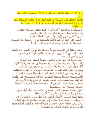 ‫منه‬‫من‬ ‫أكثر‬‫طبقاته‬‫السبعة‬ ‫السماوات‬ ‫تشكل‬ ‫التي‬ ‫السبعة‬
‫الدنيا‬
‫بكلمة‬ ‫تذكر‬ ‫التي‬ ‫العال‬ ‫السماوات‬ ‫عن‬ ‫تختلف‬ ‫والتي‬ً‫أيضا‬ ‫السماء‬
‫بعبارة‬ ‫أو‬‫العل‬ ‫السماوات‬‫ى‬‫سبع‬ ‫بعبارة‬ ‫أو‬‫طرائق‬‫بكلمة‬ ‫أو‬
‫السماوات‬:
‫الذاريات‬ "‫الحبك‬ ‫ذات‬ ‫"والسماء‬7‫الكوني‬ ‫النسيج‬ ‫تخص‬ ‫هذه‬
‫الكون‬ ‫كامل‬ ‫هنا‬ ‫فالسماء‬ ‫المجرية‬ ‫الخيوط‬ ‫لشبكة‬
‫طه‬ " ‫العال‬ ‫والسموات‬ ‫األرض‬ ‫خلق‬ ‫ممن‬ ‫تنزيال‬ "4
‫البقرة‬ "...‫بناء‬ ‫والسماء‬ ً‫فراشا‬ ‫األرض‬ ‫لكم‬ ‫جعل‬ ‫الذي‬ "22‫فنسيج‬
‫الكون‬ً‫أيضا‬ ‫كالبناء‬ ‫الجوي‬ ‫والغالف‬ ‫الضخم‬ ‫كالبناء‬
"‫للناظرين‬ ‫وزيناها‬ ً‫بروجا‬ ‫السماء‬ ‫في‬ ‫جعلنا‬ ‫"ولقد‬‫الحجر‬16‫ولفظة‬
‫الكون‬ ‫سماء‬ ‫داخل‬ ‫البروج‬ ‫أن‬ ‫على‬ ‫تدل‬ ‫في‬‫تعني‬ ‫في‬ ‫أن‬ ‫أو‬
‫السماء‬ ‫في‬ ‫صورتها‬
‫القيامة‬ ‫يوم‬ ‫قبضته‬ ً‫جميعا‬ ‫واألرض‬ ‫قدره‬ ‫حق‬ ‫هللا‬ ‫قدروا‬ ‫وما‬ "
‫الزمر‬ "‫يشركون‬ ‫عما‬ ‫وتعالى‬ ‫سبحانه‬ ‫بيمينه‬ ‫مطويات‬ ‫والسماوات‬
67‫من‬ ‫الكون‬ ‫مادة‬ ‫جميعا‬ ‫األرض‬ ‫فهل‬‫جميع‬‫وكواكب‬ ‫نجوم‬
‫ومجرات‬‫الكون‬‫و‬‫ال‬‫دخان‬‫أما‬‫السماوات‬‫فهي‬‫ذرات‬‫ال‬‫المظلمة‬ ‫مادة‬
‫المجية‬ ‫بالتجمعات‬ ‫أحاطت‬ ‫بأن‬ ‫العادية‬ ‫المادة‬ ‫عن‬ ‫تمايزت‬ ‫التي‬
‫خلقها‬ ‫كما‬ ‫والمظلمة‬ ‫العادية‬ ‫المادتين‬ ‫ستعود‬ ‫وحينها‬ ‫والشمسية‬
.‫األرحج‬ ‫وهذا‬ ‫الرحمن‬ ‫بقبضة‬ ‫نقطة‬ ‫في‬ ‫لتنضغط‬ ‫مرة‬ ‫اول‬ ‫هللا‬‫أم‬
‫األرض‬ً‫جميعا‬‫األ‬ ‫طبقات‬‫الغ‬ ‫طبقات‬ ‫والسماوات‬ ‫السبعة‬ ‫رض‬‫ال‬‫ف‬
‫السبعة‬ ‫الجوي‬‫ستقشط‬ ‫التي‬
‫ي‬ "‫للكتب‬ ‫السجل‬ ‫كطي‬ ‫السماء‬ ‫نطوي‬ ‫وم‬‫خلق‬ ‫أول‬ ‫بدانا‬ ‫كما‬
‫فاعلين‬ ‫كنا‬ ‫إنا‬ ‫علينا‬ ً‫وعدا‬ ‫نعيده‬"‫األنبياء‬104
‫وهنا‬‫ألوراق‬ ‫الكون‬ ‫طي‬ ‫على‬ ‫تدل‬ ‫الكتب‬ ‫ألوراق‬ ‫السجل‬ ‫كلمة‬
‫بدأ‬ ‫كما‬ ‫بالصغر‬ ‫متناهية‬ ‫نقطة‬ ‫إلى‬ ‫انضغاطه‬ ‫ثم‬ ‫الضخمة‬ ‫المجرات‬
‫انفجرت‬ ‫نقطة‬ ‫من‬ ‫الخلق‬‫الكون‬ ‫ثم‬ ‫الدخان‬ ‫منها‬ ‫فخلق‬‫أم‬‫المقصود‬
.‫كشطها‬ ‫ثم‬ ‫الجوي‬ ‫الغالف‬ ‫طبقات‬ ‫طي‬
 