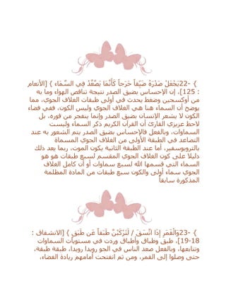 22- {ً‫جا‬َ‫ر‬َ‫ح‬ ً‫قا‬ِ‫ي‬َ‫ض‬ ُ‫ه‬َ‫ر‬ْ‫َد‬‫ص‬ ْ‫ل‬َ‫ع‬ْ‫َج‬‫ي‬‫[األنعام‬ } ‫َاء‬‫م‬ ‫ه‬‫الس‬ ‫ي‬ِ‫ف‬ ُ‫د‬‫ه‬‫ع‬‫ه‬‫ص‬َ‫ي‬ ‫َا‬‫م‬‫ه‬‫ن‬َ‫أ‬َ‫ك‬
:125‫به‬ ‫وما‬ ‫الهواء‬ ‫تناقص‬ ‫نتيجة‬ ‫الصدر‬ ‫بضيق‬ ‫اإلحساس‬ ‫إن‬ ،]
‫مما‬ ،‫الجوي‬ ‫الغالف‬ ‫طبقات‬ ‫أولى‬ ‫في‬ ‫يحدث‬ ‫وضغط‬ ‫أوكسجين‬ ‫من‬
‫فضاء‬ ‫ففي‬ ،‫الكون‬ ‫وليس‬ ‫الجوي‬ ‫الغالف‬ ‫هي‬ ‫هنا‬ ‫السماء‬ ‫أن‬ ‫يوضح‬
‫ينفجر‬ ‫وإنما‬ ‫الصدر‬ ‫بضيق‬ ‫اإلنسان‬ ‫يشعر‬ ‫ال‬ ‫الكون‬‫بل‬ ،‫فوره‬ ‫من‬
‫وليست‬ ‫السماء‬ ‫ذكر‬ ‫الكريم‬ ‫القرآن‬ ‫أن‬ ‫القارئ‬ ‫عزيزي‬ ‫الحظ‬
‫عند‬ ‫به‬ ‫الشعور‬ ‫يتم‬ ‫الصدر‬ ‫بضيق‬ ‫فاإلحساس‬ ‫وبالفعل‬ ،‫السماوات‬
‫المسماة‬ ‫الجوي‬ ‫الغالف‬ ‫من‬ ‫األولى‬ ‫الطبقة‬ ‫في‬ ‫التصاعد‬
،‫الموت‬ ‫يكون‬ ‫الثانية‬ ‫الطبقة‬ ‫عند‬ ‫أما‬ ،‫بالتروبوسفير‬‫ربما‬‫ذلك‬ ‫يعد‬
‫الج‬ ‫الغالف‬ ‫كون‬ ‫على‬ ‫دليال‬‫هو‬ ‫هو‬ ‫طبقات‬ ‫لسبع‬ ‫المقسم‬ ‫وي‬
‫سماوات‬ ‫لسبع‬ ‫هللا‬ ‫قسمها‬ ‫التي‬ ‫السماء‬‫الغالف‬ ‫كامل‬ ‫أن‬ ‫أو‬
‫المظلمة‬ ‫المادة‬ ‫من‬ ‫طبقات‬ ‫سبع‬ ‫والكون‬ ‫أولى‬ ‫سماء‬ ‫الجوي‬
ً‫سابقا‬ ‫المذكورة‬
23- {: ‫[االنشقاق‬ } ٍ‫ق‬َ‫ب‬َ‫ط‬ ‫ن‬َ‫ع‬ ً‫قا‬َ‫ب‬َ‫ط‬ ‫ه‬‫ن‬ُ‫ب‬َ‫ْك‬‫ر‬َ‫ت‬َ‫ل‬ / َ‫ق‬ َ‫س‬‫ه‬‫ات‬ ‫ا‬َ‫ذ‬ِ‫إ‬ ِ‫َر‬‫م‬َ‫ق‬ْ‫َال‬‫و‬
18-19‫وأطباق‬ ‫وطباق‬ ‫طبق‬ ،]‫السماوات‬ ‫مستويات‬ ‫في‬ ‫وردت‬
،‫طبقة‬ ‫طبقة‬ ،‫رويدا‬ ‫رويدا‬ ‫الجو‬ ‫في‬ ‫الناس‬ ‫صعد‬ ‫وبالفعل‬ ،‫وتتابعها‬
،‫الفضاء‬ ‫ريادة‬ ‫أمامهم‬ ‫انفتحت‬ ‫ثم‬ ‫ومن‬ ،‫القمر‬ ‫إلى‬ ‫وصلوا‬ ‫حتى‬
 