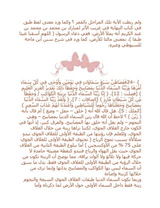 ‫طبق‬ ‫لفظ‬ ‫معنى‬ ‫ورد‬ ‫وكما‬ ‫؟‬ ‫بالقمر‬ ‫المراحل‬ ‫تلك‬ ‫اآلية‬ ‫ربطت‬ ‫ولم‬
‫بن‬ ‫محمد‬ ‫بن‬ ‫محمد‬ ‫بن‬ ‫لمبارك‬ ‫األثر‬ ‫غريب‬ ‫في‬ ‫النهاية‬ ‫كتاب‬ ‫في‬
‫غيثا‬ ‫أسقنا‬ ‫اللهم‬ ( ‫الرسول‬ ‫دعاء‬ ‫ففي‬ ،‫األرض‬ ‫يمْل‬ ‫أنه‬ ‫الكريم‬ ‫عبد‬
‫ماجة‬ ‫أبن‬ ‫سنن‬ ‫شرح‬ ‫في‬ ‫ورد‬ ‫كما‬ ،‫لْلرض‬ ‫مالئا‬ ‫بمعنى‬ ،) ‫طبقا‬
‫وغيره‬ ‫للسيوطي‬.
24- {‫َاء‬‫م‬ َ‫س‬ ِ‫ل‬ُ‫ك‬ ‫ي‬ِ‫ف‬ ‫َى‬‫ح‬ْ‫و‬َ‫َأ‬‫و‬ ِ‫ن‬ْ‫ي‬َ‫م‬ْ‫و‬َ‫ي‬ ‫ي‬ِ‫ف‬ ٍ‫ت‬‫َا‬‫و‬‫َا‬‫م‬ َ‫س‬ َ‫ع‬ْ‫ب‬ َ‫س‬ ‫ه‬‫ن‬ُ‫اه‬َ‫ض‬َ‫ق‬َ‫ف‬
‫َا‬‫ي‬ْ‫ن‬ُّ‫الد‬ ‫َاء‬‫م‬ ‫ه‬‫الس‬ ‫ا‬‫ه‬‫ن‬‫ه‬‫ي‬َ‫ز‬َ‫و‬ ‫ا‬َ‫ه‬َ‫ر‬ْ‫م‬َ‫أ‬ِ‫يم‬ِ‫ل‬َ‫ع‬ْ‫ال‬ ِ‫يز‬ِ‫ز‬َ‫ع‬ْ‫ال‬ ُ‫ر‬‫ي‬ِ‫د‬ْ‫ق‬َ‫ت‬ َ‫ك‬ِ‫ل‬َ‫ذ‬ ً‫ظا‬ْ‫ف‬ِ‫ح‬َ‫و‬ َ‫ح‬‫ي‬ِ‫ب‬‫َا‬‫ص‬َ‫م‬ِ‫ب‬
: ‫[فصلت‬ }12ً‫ظا‬ْ‫ف‬ِ‫ح‬َ‫و‬ / ِ‫ب‬ِ‫ك‬‫َا‬‫و‬َ‫ك‬ْ‫ال‬ ٍ‫ة‬َ‫ن‬‫ي‬ِ‫ز‬ِ‫ب‬ ‫َا‬‫ي‬ْ‫ن‬ُّ‫الد‬ ‫َاء‬‫م‬ ‫ه‬‫الس‬ ‫ا‬‫ه‬‫ن‬‫ه‬‫ي‬َ‫ز‬ ‫ا‬‫ه‬‫ن‬ِ‫إ‬ { ،]
: ‫[الصافات‬ } ٍ‫د‬ِ‫ار‬‫ه‬‫م‬ ٍ‫ن‬‫ا‬َ‫ط‬ْ‫ي‬ َ‫ش‬ ِ‫ل‬ُ‫ك‬ ‫ن‬ِ‫م‬7‫َا‬‫ي‬ْ‫ن‬ُّ‫الد‬ ‫َاء‬‫م‬ ‫ه‬‫الس‬ ‫ا‬‫ه‬‫ن‬‫ه‬‫ي‬َ‫ز‬ ْ‫د‬َ‫ق‬َ‫َل‬‫و‬ { ،]
َ‫و‬ َ‫ح‬‫ي‬ِ‫ب‬‫َا‬‫ص‬َ‫م‬ِ‫ب‬} ِ‫ير‬ِ‫ع‬ ‫ه‬‫الس‬ َ‫اب‬َ‫ذ‬َ‫ع‬ ْ‫م‬ُ‫ه‬َ‫ل‬ ‫ا‬َ‫ن‬ْ‫َد‬‫ت‬ ْ‫ع‬َ‫َأ‬‫و‬ ِ‫ين‬ِ‫ط‬‫َا‬‫ي‬ ‫ه‬‫لش‬ِ‫ل‬ ً‫وما‬ُ‫ج‬ُ‫ر‬ ‫ا‬َ‫ه‬‫َا‬‫ن‬ْ‫ل‬َ‫ع‬َ‫ج‬
: ‫[الملك‬5‫خلق‬ ( ‫أنه‬ ‫هللا‬ ‫قال‬ ‫هل‬ ،]–‫جعل‬–‫بأنه‬ ‫قال‬ ‫أم‬ ) ‫وضع‬
‫بمصابيح‬ ‫الدنيا‬ ‫السماء‬ ‫زين‬ ‫قال‬ ‫هللا‬ ‫أن‬ ‫الحظ‬ ‫؟‬ ) َ‫ن‬‫ه‬‫ي‬َ‫ز‬ (–‫وهي‬
‫النجوم‬–،‫كبير‬ ‫والفرق‬ ،‫المصابيح‬ ‫بها‬ ‫خلق‬ ‫أنه‬ ‫يقل‬ ‫ولم‬‫في‬ ‫أنها‬ ‫إذ‬
‫الغالف‬ ‫خالل‬ ‫من‬ ‫زينة‬ ‫نراها‬ ‫لكننا‬ ،‫الجوي‬ ‫الغالف‬ ‫خارج‬ ‫الكون‬
‫تبدو‬ ‫الجوي‬ ‫للغالف‬ ‫األولى‬ ‫الطبقة‬ ‫من‬ ‫رؤيتها‬ ‫فإن‬ ‫وللعلم‬ ،‫الجوي‬
‫الجوي‬ ‫للغالف‬ ‫األولى‬ ‫الطبقة‬ ‫تحتوي‬ ( ‫الرياح‬ ‫تموج‬ ‫بسبب‬ ‫متْلألة‬
‫على‬75%‫الغالف‬ ‫من‬ ‫الثانية‬ ‫الطبقة‬ ‫ببلوغ‬ ‫أما‬ ) ‫األوكسجين‬ ‫من‬
‫حي‬ ‫الجوي‬‫ال‬ ‫جامدة‬ ‫مضيئة‬ ‫كنقطة‬ ‫فتبدو‬ ‫والرياح‬ ‫الهواء‬ ‫يقل‬ ‫ث‬
‫من‬ ‫تكون‬ ‫الزينة‬ ‫أن‬ ‫يوضح‬ ‫مما‬ ،‫براقة‬ ‫ألوان‬ ‫وال‬ ‫تْللؤ‬ ‫وال‬ ‫فيها‬ ‫حركة‬
‫سبق‬ ‫ما‬ ‫يدل‬ ،‫فقط‬ ‫الجوي‬ ‫للغالف‬ ‫األولى‬ ‫الطبقة‬ ‫من‬ ‫الرؤية‬ ‫خالل‬
‫من‬ ‫ترى‬ ‫وإنما‬ ‫بذاتها‬ ‫والمصابيح‬ ‫الكواكب‬ ‫بها‬ ‫ليس‬ ‫السماء‬ ‫أن‬
‫وإضاءة‬ ‫كزينة‬ ‫خاللها‬
‫تكو‬ ‫وربما‬‫وا‬ ‫السبعة‬ ‫الجوي‬ ‫الغالف‬ ‫طبقات‬ ‫الدنيا‬ ‫السماء‬ ‫ن‬‫لنجوم‬
‫األرض‬ ‫حول‬ ‫األولى‬ ‫السماء‬ ‫داخل‬ ‫فقط‬ ‫زينة‬‫ذكرناه‬ ‫لما‬‫وأما‬
 