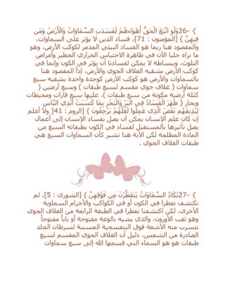 26- {‫َن‬‫م‬َ‫و‬ ُ‫ْض‬‫ر‬َ ْ‫َاأل‬‫و‬ ُ‫َات‬‫و‬‫َا‬‫م‬ ‫ه‬‫الس‬ ِ‫ت‬َ‫د‬ َ‫س‬َ‫ف‬َ‫ل‬ ْ‫م‬ُ‫َاءه‬‫و‬ْ‫ه‬َ‫أ‬ ُّ‫َق‬‫ح‬ْ‫ال‬ َ‫ع‬َ‫ب‬‫ه‬‫ات‬ ِ‫و‬َ‫َل‬‫و‬
: ‫[المؤمنون‬ } ‫ه‬‫ن‬ِ‫يه‬ِ‫ف‬71،‫السماوات‬ ‫على‬ ‫يؤثر‬ ‫ال‬ ‫الدين‬ ‫فساد‬ ،]
‫هنا‬ ‫والمقصود‬‫ربما‬‫وهو‬ ،‫األرض‬ ‫لكوكب‬ ‫المدمر‬ ‫البيئي‬ ‫الفساد‬ ‫هو‬
‫في‬ ‫اآلن‬ ‫جليا‬ ‫نراه‬ ‫ما‬‫وأمراض‬ ‫الخطير‬ ‫الحراري‬ ‫االحتباس‬ ‫ظاهرة‬
‫في‬ ‫وإنما‬ ‫الكون‬ ‫في‬ ‫يؤثر‬ ‫أن‬ ‫لفسادنا‬ ‫يمكن‬ ‫ال‬ ‫وببساطة‬ ،‫التلوث‬
‫هنا‬ ‫المقصود‬ ً‫إذا‬ ،‫واألرض‬ ‫الجوي‬ ‫الغالف‬ ‫بشقيه‬ ‫األرض‬ ‫كوكب‬
‫سبع‬ ‫بشقيه‬ ‫واحدة‬ ‫كوحدة‬ ‫األرض‬ ‫كوكب‬ ‫هو‬ ‫واألرض‬ ‫بالسماوات‬
( ‫أرضين‬ ‫وسبع‬ ) ‫طبقات‬ ‫لسبع‬ ‫مقسم‬ ‫جوي‬ ‫غالف‬ ( ‫سماوات‬
‫كتلة‬‫ومحيطات‬ ‫قارات‬ ‫سبع‬ ‫عليها‬ ،) ‫طبقات‬ ‫سبع‬ ‫من‬ ‫مكونة‬ ‫أرضية‬
ِ‫اس‬‫ه‬‫ن‬‫ال‬ ‫ي‬ِ‫د‬ْ‫ي‬َ‫أ‬ ْ‫ت‬َ‫ب‬ َ‫س‬َ‫ك‬ ‫َا‬‫م‬ِ‫ب‬ ِ‫ر‬ْ‫ح‬َ‫ب‬ْ‫َال‬‫و‬ ِ‫ر‬َ‫ب‬ْ‫ال‬ ‫ي‬ِ‫ف‬ ُ‫د‬‫ا‬ َ‫س‬َ‫ف‬ْ‫ال‬ َ‫ر‬َ‫ه‬َ‫ظ‬ { ‫وبحار‬
: ‫[الروم‬ } َ‫ون‬ُ‫ع‬ِ‫ج‬ْ‫ر‬َ‫ي‬ ْ‫م‬ُ‫ه‬‫ه‬‫ل‬َ‫ع‬َ‫ل‬ ‫وا‬ُ‫ل‬ِ‫م‬َ‫ع‬ ‫ي‬ِ‫ذ‬‫ه‬‫ال‬ َ‫ض‬ْ‫َع‬‫ب‬ ‫م‬ُ‫ه‬َ‫ق‬‫ي‬ِ‫ذ‬ُ‫ي‬ِ‫ل‬41]‫أعلم‬ ‫وال‬
‫بفسا‬ ‫يصل‬ ‫أن‬ ‫يمكن‬ ‫اإلنسان‬ ‫علم‬ ‫كان‬ ‫إن‬‫أعمال‬ ‫إلى‬ ‫اإلنسان‬ ‫د‬
‫بال‬ ‫تأثيرها‬ ‫يصل‬‫بطبقاته‬ ‫الكون‬ ‫في‬ ‫لفساد‬ ‫مستقبل‬‫من‬ ‫السبع‬
‫هي‬ ‫السبع‬ ‫السماوات‬ ‫كأن‬ ‫تشير‬ ‫هنا‬ ‫اآلية‬ ‫لكن‬ ‫المظلمة‬ ‫المادة‬
. ‫الجوي‬ ‫الغالف‬ ‫طبقات‬
27- {: ‫[الشورى‬ } ‫ه‬‫ن‬ِ‫ه‬ِ‫ق‬ْ‫و‬َ‫ف‬ ‫ن‬ِ‫م‬ َ‫ْن‬‫ر‬‫ه‬‫ط‬َ‫ف‬َ‫ت‬َ‫ي‬ ُ‫َات‬‫و‬‫َا‬‫م‬ ‫ه‬‫الس‬ ُ‫د‬‫ا‬َ‫ك‬َ‫ت‬5‫لم‬ ،]
‫في‬ ‫أو‬ ‫الكون‬ ‫في‬ ‫تفطرا‬ ‫نكتشف‬‫السماوية‬ ‫واألجرام‬ ‫الكواكب‬
‫الجوي‬ ‫الغالف‬ ‫من‬ ‫الرابعة‬ ‫الطبقة‬ ‫في‬ ‫تفطرا‬ ‫اكتشفنا‬ ‫لكن‬ ،‫األخرى‬
ً‫مفتوحا‬ ً‫بابا‬ ‫أو‬ ‫مفتوحة‬ ‫بالوعة‬ ‫يشبه‬ ‫والذي‬ ،‫األوزون‬ ‫ثقب‬ ‫وهو‬
‫الجلد‬ ‫لسرطان‬ ‫المسببة‬ ‫البنفسجية‬ ‫فوق‬ ‫اآلشعة‬ ‫منه‬ ‫تتسرب‬
‫لسبع‬ ‫المقسم‬ ‫الجوي‬ ‫الغالف‬ ‫أن‬ ‫دليل‬ ،‫الشمس‬ ‫من‬ ‫الصادرة‬
‫ه‬ ‫طبقات‬‫سماوات‬ ‫سبع‬ ‫إلى‬ ‫هللا‬ ‫قسمها‬ ‫التي‬ ‫السماء‬ ‫هو‬ ‫و‬
 