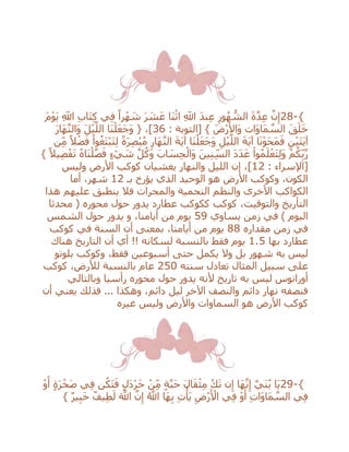28-{َ‫م‬ْ‫و‬َ‫ي‬ ِ‫اَّلل‬ ِ‫ب‬‫َا‬‫ت‬ِ‫ك‬ ‫ي‬ِ‫ف‬ ً‫را‬ْ‫ه‬ َ‫ش‬ َ‫ر‬ َ‫ش‬َ‫ع‬ ‫َا‬‫ن‬ْ‫اث‬ ِ‫اَّلل‬ َ‫د‬‫ن‬ِ‫ع‬ ِ‫ور‬ُ‫ه‬ ُّ‫الش‬ َ‫ة‬‫ه‬‫د‬ِ‫ع‬ ‫ه‬‫ن‬ِ‫إ‬
: ‫[التوبة‬ } َ‫ْض‬‫ر‬َ‫َاأل‬‫و‬ ‫َات‬‫و‬‫َا‬‫م‬ ‫ه‬‫الس‬ َ‫ق‬َ‫ل‬َ‫خ‬36َ‫ر‬‫َا‬‫ه‬‫ه‬‫ن‬‫َال‬‫و‬ َ‫ل‬ْ‫ي‬‫ه‬‫الل‬ ‫َا‬‫ن‬ْ‫ل‬َ‫ع‬َ‫ج‬َ‫و‬ { ،]
ْ‫ي‬‫ه‬‫الل‬ َ‫ة‬َ‫ي‬‫آ‬ ‫ا‬َ‫ن‬ْ‫و‬َ‫ح‬َ‫م‬َ‫ف‬ ِ‫ن‬ْ‫ي‬َ‫ت‬َ‫ي‬‫آ‬‫ن‬ِ‫م‬ ً‫ال‬ْ‫ض‬َ‫ف‬ ْ‫وا‬ُ‫َغ‬‫ت‬ْ‫ب‬َ‫ت‬ِ‫ل‬ ً‫ة‬َ‫ر‬ِ‫ص‬ْ‫ب‬ُ‫م‬ ِ‫َار‬‫ه‬‫ه‬‫ن‬‫ال‬ َ‫ة‬َ‫ي‬‫آ‬ ‫َا‬‫ن‬ْ‫ل‬َ‫ع‬َ‫ج‬َ‫و‬ ِ‫ل‬
} ً‫يال‬ِ‫ص‬ْ‫ف‬َ‫ت‬ ُ‫ه‬‫َا‬‫ن‬ْ‫ل‬‫ه‬‫ص‬َ‫ف‬ ٍ‫ء‬ ْ‫ي‬ َ‫ش‬ ‫ه‬‫ل‬ُ‫َك‬‫و‬ َ‫اب‬ َ‫س‬ِ‫ح‬ْ‫َال‬‫و‬ َ‫ين‬ِ‫ن‬ِ‫الس‬ َ‫د‬َ‫د‬َ‫ع‬ ْ‫وا‬ُ‫م‬َ‫ل‬ْ‫ع‬َ‫ت‬ِ‫ل‬َ‫و‬ ْ‫م‬ُ‫ك‬ِ‫ب‬‫ه‬‫ر‬
: ‫[اإلسراء‬12‫وليس‬ ‫األرض‬ ‫كوكب‬ ‫يغشيان‬ ‫والنهار‬ ‫الليل‬ ‫إن‬ ،]
‫ال‬ ‫الوحيد‬ ‫هو‬ ‫األرض‬ ‫وكوكب‬ ،‫الكون‬‫بـ‬ ‫يؤرخ‬ ‫ذي‬12‫أما‬ ،‫شهر‬
‫هذا‬ ‫عليهم‬ ‫ينطبق‬ ‫فال‬ ‫والمجرات‬ ‫النجمية‬ ‫والنظم‬ ‫األخرى‬ ‫الكواكب‬
‫محدثا‬ ( ‫محوره‬ ‫حول‬ ‫يدور‬ ‫عطارد‬ ‫ككوكب‬ ‫كوكب‬ ،‫والتوقيت‬ ‫التأريخ‬
‫يساوي‬ ‫زمن‬ ‫في‬ ) ‫اليوم‬59‫الشمس‬ ‫حول‬ ‫يدور‬ ‫و‬ ،‫أيامنا‬ ‫من‬ ‫يوم‬
‫مقداره‬ ‫زمن‬ ‫في‬88‫كوكب‬ ‫في‬ ‫السنة‬ ‫أن‬ ‫بمعنى‬ ،‫أيامنا‬ ‫من‬ ‫يوم‬
‫عطارد‬‫بها‬1.5‫هناك‬ ‫التاريخ‬ ‫أن‬ ‫أي‬ !! ‫لسكانه‬ ‫بالنسبة‬ ‫فقط‬ ‫يوم‬
‫بلوتو‬ ‫وكوكب‬ ،‫فقط‬ ‫أسبوعين‬ ‫حتى‬ ‫يكمل‬ ‫وال‬ ‫بل‬ ‫شهور‬ ‫به‬ ‫ليس‬
‫سنته‬ ‫تعادل‬ ‫المثال‬ ‫سبيل‬ ‫على‬250‫كوكب‬ ،‫لْلرض‬ ‫بالنسبة‬ ‫عام‬
‫وبالتالي‬ ‫رأسيا‬ ‫محوره‬ ‫حول‬ ‫يدور‬ ‫ألنه‬ ‫تاريخ‬ ‫به‬ ‫ليس‬ ‫أورانوس‬
،‫دائم‬ ‫ليل‬ ‫اآلخر‬ ‫والنصف‬ ‫دائم‬ ‫نهار‬ ‫فنصفه‬‫أن‬ ‫يعني‬ ‫فذلك‬ ... ‫وهكذا‬
‫غيره‬ ‫وليس‬ ‫واألرض‬ ‫السماوات‬ ‫هو‬ ‫األرض‬ ‫كوكب‬
29-{ْ‫و‬َ‫أ‬ ٍ‫ة‬َ‫ر‬ْ‫َخ‬‫ص‬ ‫ي‬ِ‫ف‬ ‫ن‬ُ‫َك‬‫ت‬َ‫ف‬ ٍ‫َل‬‫د‬ْ‫ر‬َ‫خ‬ ْ‫ن‬ِ‫م‬ ٍ‫ة‬‫ه‬‫ب‬َ‫ح‬ َ‫ل‬‫ا‬َ‫ق‬ْ‫ث‬ِ‫م‬ ُ‫ك‬َ‫ت‬ ‫ن‬ِ‫إ‬ ‫َا‬‫ه‬‫ه‬‫ن‬ِ‫إ‬ ‫َيه‬‫ن‬ُ‫ب‬ ‫َا‬‫ي‬
} ٌ‫ر‬‫ي‬ِ‫ب‬َ‫خ‬ ٌ‫يف‬ِ‫ط‬َ‫ل‬ َ ‫ه‬‫اَّلل‬ ‫ه‬‫ن‬ِ‫إ‬ ُ ‫ه‬‫اَّلل‬ ‫َا‬‫ه‬ِ‫ب‬ ِ‫ت‬ْ‫َأ‬‫ي‬ ِ‫ْض‬‫ر‬َ ْ‫األ‬ ‫ي‬ِ‫ف‬ ْ‫و‬َ‫أ‬ ِ‫ت‬‫َا‬‫و‬‫َا‬‫م‬ ‫ه‬‫الس‬ ‫ي‬ِ‫ف‬
 