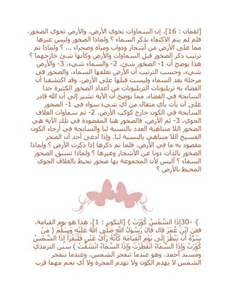 ‫[لقمان‬:16،‫الصخور‬ ‫تحوي‬ ‫واألرض‬ ،‫األرض‬ ‫تحوي‬ ‫السماوات‬ ‫إن‬ ،]
‫غيرها‬ ‫وليس‬ ‫الصخور‬ ‫ولماذا‬ ‫؟‬ ‫السماء‬ ‫بذكر‬ ‫االكتفاء‬ ‫يتم‬ ‫لم‬ ‫فلم‬
‫تم‬ ‫ولماذا‬ ‫؟‬ ... ‫وصحراء‬ ‫ومياه‬ ‫ودواب‬ ‫أشجار‬ ‫من‬ ‫األرض‬ ‫على‬ ‫مما‬
‫؟‬ ‫خارجهما‬ ‫شئ‬ ‫وكأنها‬ ‫واألرض‬ ‫السماوات‬ ‫قبل‬ ‫الصخور‬ ‫ذكر‬ ‫ترتيب‬
‫أن‬ ‫يوضح‬ ‫هذا‬1-،‫شئ‬ ‫الصخور‬2-‫و‬،‫شيء‬ ‫السماء‬3-‫واألرض‬
‫في‬ ‫والصخور‬ ،‫السماء‬ ‫تغلفها‬ ‫األرض‬ ‫أن‬ ‫الترتيب‬ ‫وحسب‬ ،‫شيء‬
‫أن‬ ‫اكتشفنا‬ ‫وقد‬ ،‫األرض‬ ‫على‬ ‫قبلها‬ ‫وليست‬ ‫السماء‬ ‫بعد‬ ‫مرحلة‬
‫جدا‬ ‫الكثيرة‬ ‫الصخور‬ ‫أعداد‬ ‫من‬ ‫التريليونات‬ ‫تريليونات‬ ‫به‬ ‫الفضاء‬
‫قادر‬ ‫هللا‬ ‫أن‬ ‫إلى‬ ‫تشير‬ ‫اآلية‬ ‫أن‬ ‫يوضح‬ ‫مما‬ ،‫الفضاء‬ ‫في‬ ‫السابحة‬
‫على‬‫أن‬‫أي‬ ‫من‬ ‫مثقال‬ ‫بأي‬ ‫يأت‬‫في‬ ‫سواء‬ ‫شيء‬1-‫الصخور‬
،‫األرض‬ ‫كوكب‬ ‫خارج‬ ‫الكون‬ ‫في‬ ‫السابحة‬2-‫الغالف‬ ‫سماوات‬ ‫ثم‬
،‫الجوي‬3-‫هي‬ ‫اآلية‬ ‫تلك‬ ‫في‬ ‫المقصودة‬ ‫هنا‬ ‫فالصخور‬ ،‫األرض‬ ‫ثم‬
‫الكون‬ ‫أرجاء‬ ‫في‬ ‫والسابحة‬ ‫لنا‬ ‫بالنسبة‬ ‫العدد‬ ‫متناهية‬ ‫الال‬ ‫الصخور‬
‫ادعى‬ ‫وإذا‬ .‫لنا‬ ‫بالنسبة‬ ‫متناهي‬ ‫الال‬ ‫الفسيح‬‫الصخر‬ ‫أن‬ ‫أحد‬
‫ولماذا‬ ‫؟‬ ‫األرض‬ ‫ذكرت‬ ‫إذا‬ ‫ذكرها‬ ‫تم‬ ‫فلما‬ ،‫األرض‬ ‫في‬ ‫ما‬ ‫به‬ ‫مقصود‬
‫الصخور‬ ‫تسبق‬ ‫ولماذا‬ ‫؟‬ ‫وغيرها‬ ‫األشجار‬ ‫عن‬ ‫دونا‬ ‫بالذات‬ ‫الصخور‬
‫الجوي‬ ‫بالغالف‬ ‫تحيط‬ ‫صخور‬ ‫بها‬ ‫المجموعة‬ ‫ألن‬ ‫أليس‬ ‫؟‬ ‫السماء‬
‫؟‬ ‫باألرض‬ ‫المحيط‬
30- {: ‫[التكوير‬ } ْ‫ت‬َ‫ر‬ِ‫و‬ُ‫ك‬ ُ‫س‬ْ‫م‬ ‫ه‬‫الش‬ ‫ا‬َ‫ذ‬ِ‫إ‬1‫هذ‬ ،]،‫القيامة‬ ‫يوم‬ ‫هو‬ ‫ا‬
ْ‫َن‬‫م‬ ( َ‫م‬‫ه‬‫ل‬ َ‫َس‬‫و‬ ِ‫ه‬ْ‫ي‬َ‫ل‬َ‫ع‬ ُ ‫ه‬‫اَّلل‬ ‫ى‬‫ه‬‫َل‬‫ص‬ ِ ‫ه‬‫اَّلل‬ ُ‫ول‬ ُ‫س‬َ‫ر‬ َ‫ل‬‫ا‬َ‫ق‬ ‫قال‬ َ‫ر‬َ‫م‬ُ‫ع‬ َ‫ن‬ْ‫ب‬‫ا‬ ‫فعن‬
ُ‫س‬ْ‫م‬ ‫ه‬‫الش‬ ‫ا‬َ‫ذ‬ِ‫إ‬ ْ‫أ‬َ‫ر‬ْ‫ق‬َ‫ي‬ْ‫ل‬َ‫ف‬ ٍ‫ن‬ْ‫ي‬َ‫ع‬ ُ‫ي‬ْ‫أ‬َ‫ر‬ ُ‫ه‬‫ه‬‫ن‬َ‫أ‬َ‫ك‬ ِ‫ة‬َ‫م‬‫َا‬‫ي‬ِ‫ق‬ْ‫ال‬ ِ‫م‬ْ‫و‬َ‫ي‬ ‫ى‬َ‫ل‬ِ‫إ‬ َ‫ر‬ُ‫ظ‬ْ‫ن‬َ‫ي‬ ْ‫ن‬َ‫أ‬ ُ‫ه‬‫ه‬‫ر‬ َ‫س‬
‫ه‬‫الس‬ ‫ا‬َ‫ذ‬ِ‫َإ‬‫و‬ ْ‫ت‬َ‫ر‬َ‫ط‬َ‫ف‬ْ‫ن‬‫ا‬ ُ‫ء‬‫َا‬‫م‬ ‫ه‬‫الس‬ ‫ا‬َ‫ذ‬ِ‫َإ‬‫و‬ ْ‫ت‬َ‫ر‬ِ‫و‬ُ‫ك‬‫الترمذي‬ ‫سنن‬ ) ْ‫ت‬‫ه‬‫ق‬ َ‫ش‬ْ‫ن‬‫ا‬ ُ‫ء‬‫َا‬‫م‬
‫تنفجر‬ ‫وعندما‬ ،‫الشمس‬ ‫تنفجر‬ ‫عندما‬ ‫وهو‬ ،‫أحمد‬ ‫ومسند‬
‫قرب‬ ‫مهما‬ ‫نجم‬ ‫أي‬ ‫وال‬ ‫المجرة‬ ‫تهدم‬ ‫وال‬ ‫الكون‬ ‫يهدم‬ ‫ال‬ ‫الشمس‬
 