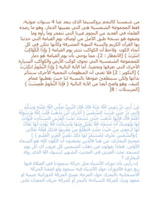 ‫عنا‬ ‫يبعد‬ ‫الذي‬ ‫بروكسيما‬ ‫كالنجم‬ ‫شمسنا‬ ‫من‬4،‫ضوئية‬ ‫سنوات‬
‫رصده‬ ‫ما‬ ‫وهو‬ ،‫الدمار‬ ‫يصيبها‬ ‫التي‬ ‫هي‬ ‫الشمسية‬ ‫المجموعة‬ ‫فقط‬
‫في‬ ‫العلماء‬‫وما‬ ‫رأوه‬ ‫وما‬ ‫تنفجر‬ ‫التي‬ ‫غيرنا‬ ‫النجوم‬ ‫من‬ ‫العديد‬
‫حدثنا‬ ‫التي‬ ‫القيامة‬ ‫يوم‬ ‫أوصاف‬ ‫من‬ ‫األصل‬ ‫طبق‬ ‫نسخة‬ ‫هو‬ ‫وصفوه‬
‫كل‬ ‫في‬ ‫تتكرر‬ ‫وكأنها‬ ‫المشرفة‬ ‫النبوية‬ ‫والسنة‬ ‫الكريم‬ ‫القرآن‬ ‫بها‬
ُ‫ب‬ِ‫ك‬‫َا‬‫و‬َ‫ك‬ْ‫ال‬ ‫ا‬َ‫ذ‬ِ‫َإ‬‫و‬ { ‫القيامة‬ ‫يوم‬ ‫تنتثر‬ ‫الكواكب‬ ‫أن‬ ‫والحظ‬ ‫الكون‬ ‫أنحاء‬
‫[االنفطا‬ } ْ‫ت‬َ‫ر‬َ‫ث‬َ‫ت‬‫ان‬: ‫ر‬2‫دمار‬ ‫هو‬ ‫القيامة‬ ‫يوم‬ ‫بأن‬ ‫يوحي‬ ‫مما‬ ،]
‫السيارة‬ ‫والكواكب‬ ‫األرض‬ ‫كوكب‬ ‫تحوي‬ ‫التي‬ ‫الشمسية‬ ‫للمجموعة‬
ْ‫ت‬َ‫ر‬َ‫د‬َ‫انك‬ ُ‫م‬‫و‬ُ‫ج‬ُّ‫الن‬ ‫ا‬َ‫ذ‬ِ‫َإ‬‫و‬ { ‫التالية‬ ‫اآلية‬ ‫أما‬ ،‫وتخصنا‬ ‫نعرفها‬ ‫التي‬ ‫األخرى‬
: ‫[التكوير‬ }2‫ستتأثر‬ ‫األخرى‬ ‫النجمية‬ ‫المنظومات‬ ‫أن‬ ‫تعني‬ ‫فال‬ ]
‫ضوءه‬ ‫سينطفئ‬ ‫ولكن‬ ‫بذاتها‬‫غمام‬ ‫يغطيها‬ ‫حيث‬ ‫لنا‬ ‫بالنسبة‬ ‫ا‬
} ْ‫ت‬ َ‫س‬ِ‫م‬ُ‫ط‬ ُ‫م‬‫و‬ُ‫ج‬ُّ‫الن‬ ‫ا‬َ‫ذ‬ِ‫إ‬َ‫ف‬ { ‫التالية‬ ‫اآلية‬ ‫من‬ ‫أيضا‬ ‫واضح‬ ‫وهو‬ ،‫كثيف‬
: ‫[المرسالت‬8]
َ‫م‬‫ه‬‫ل‬ َ‫َس‬‫و‬ ِ‫ه‬ْ‫ي‬َ‫ل‬َ‫ع‬ ُ ‫ه‬‫اَّلل‬ ‫ى‬‫ه‬‫َل‬‫ص‬ ُّ‫ي‬ِ‫ب‬‫ه‬‫ن‬‫ال‬ َ‫ل‬‫ا‬َ‫ق‬ َ‫ل‬‫ا‬َ‫ق‬ ُ‫ه‬ْ‫ن‬َ‫ع‬ ُ ‫ه‬‫اَّلل‬ َ‫ي‬ِ‫ض‬َ‫ر‬ ٍ‫ر‬َ‫ذ‬ ‫ي‬ِ‫ب‬َ‫أ‬ ْ‫ن‬َ‫ع‬
( ُ‫س‬ْ‫م‬ ‫ه‬‫الش‬ ْ‫َت‬‫ب‬َ‫ر‬َ‫غ‬ َ‫ين‬ِ‫ح‬ ٍ‫ر‬َ‫ذ‬ ‫ي‬ِ‫ب‬َ ِ‫أل‬ُ‫ه‬ُ‫ول‬ ُ‫س‬َ‫ر‬َ‫و‬ ُ ‫ه‬‫اَّلل‬ ُ‫ت‬ْ‫ل‬ُ‫ق‬ ُ‫ب‬َ‫ه‬ْ‫ذ‬َ‫ت‬ َ‫ن‬ْ‫ي‬َ‫أ‬ ‫ي‬ِ‫ر‬ْ‫د‬َ‫ت‬َ‫أ‬
ُ‫ن‬َ‫ذ‬ْ‫ؤ‬ُ‫ي‬َ‫ف‬ َ‫ن‬ِ‫ذ‬ْ‫َأ‬‫ت‬ ْ‫َس‬‫ت‬َ‫ف‬ ِ‫ْش‬‫ر‬َ‫ع‬ْ‫ال‬ َ‫ت‬ْ‫ح‬َ‫ت‬ َ‫د‬ُ‫ج‬ ْ‫س‬َ‫ت‬ ‫ى‬‫ه‬‫ت‬َ‫ح‬ ُ‫ب‬َ‫ه‬ْ‫ذ‬َ‫ت‬ ‫َا‬‫ه‬‫ه‬‫ن‬ِ‫إ‬َ‫ف‬ َ‫ل‬‫ا‬َ‫ق‬ ُ‫م‬َ‫ل‬ ْ‫ع‬َ‫أ‬
ُ‫ل‬‫ا‬َ‫ق‬ُ‫ي‬ ‫َا‬‫ه‬َ‫ل‬ َ‫ن‬َ‫ذ‬ْ‫ؤ‬ُ‫ي‬ َ‫ال‬َ‫ف‬ َ‫ن‬ِ‫ذ‬ْ‫َأ‬‫ت‬ ْ‫س‬َ‫ت‬َ‫و‬ ‫َا‬‫ه‬ْ‫ن‬ِ‫م‬ َ‫ل‬َ‫ب‬ْ‫ق‬ُ‫ي‬ َ‫ال‬َ‫ف‬ َ‫د‬ُ‫ج‬ ْ‫س‬َ‫ت‬ ْ‫ن‬َ‫أ‬ ُ‫ك‬ِ‫ش‬‫و‬ُ‫ي‬َ‫و‬ ‫َا‬‫ه‬َ‫ل‬
ِ‫ع‬ِ‫ج‬ْ‫ر‬‫ا‬ ‫َا‬‫ه‬َ‫ل‬‫ى‬َ‫ال‬َ‫ع‬َ‫ت‬ ُ‫ه‬ُ‫ل‬ْ‫و‬َ‫ق‬ َ‫ك‬ِ‫ل‬َ‫ذ‬َ‫ف‬ ‫َا‬‫ه‬ِ‫ب‬ِ‫ر‬ْ‫َغ‬‫م‬ ْ‫ن‬ِ‫م‬ ُ‫ع‬ُ‫ل‬ْ‫َط‬‫ت‬َ‫ف‬ ِ‫ت‬ْ‫ئ‬ِ‫ج‬ ُ‫ث‬ْ‫ي‬َ‫ح‬ ْ‫ن‬ِ‫م‬ ‫ي‬
{) } ِ‫يم‬ِ‫ل‬َ‫ع‬ْ‫ال‬ ِ‫يز‬ِ‫ز‬َ‫ع‬ْ‫ال‬ ُ‫ر‬‫ي‬ِ‫د‬ْ‫ق‬َ‫ت‬ َ‫ك‬ِ‫ل‬َ‫ذ‬ ‫َا‬‫ه‬َ‫ل‬ ٍ‫ر‬َ‫ق‬َ‫ت‬ ْ‫س‬ُ‫م‬ِ‫ل‬ ‫ي‬ِ‫ر‬ْ‫ج‬َ‫ت‬ ُ‫س‬ْ‫م‬ ‫ه‬‫َالش‬‫و‬
‫السماء‬ ‫هو‬ ‫كله‬ ‫الكون‬ ‫أن‬ ‫يعتقدون‬ ‫فالذين‬ ‫هنا‬ ‫من‬ ،‫البخاري‬ ‫صحيح‬
‫الشمس‬ ‫ذهاب‬ ‫عن‬ ‫يقولون‬ ‫فماذا‬ ،‫األولى‬‫يوم‬ ‫كل‬ ‫أي‬ ‫غروب‬ ‫كل‬
‫رواه‬ ‫الذي‬ ‫هللا‬ ‫لرسول‬ ‫الشهير‬ ‫الحديث‬ ‫في‬ ‫العرش‬ ‫تحت‬ ‫لتسجد‬
‫؟‬ ‫البخاري‬
‫فيها‬ ‫الصالة‬ ‫في‬ ‫سجودنا‬ ‫حركة‬ ‫مثل‬ ‫األشياء‬ ‫دوران‬ ‫بأن‬ ‫رأيي‬ ‫إن‬
‫الحركة‬ ‫اضفنا‬ ‫ولو‬ ‫سجود‬ ‫فيه‬ ‫األشياء‬ ‫حول‬ ‫فالدوران‬ ‫دورة‬ ‫ربع‬
‫او‬ ‫جيبية‬ ‫الدورانية‬ ‫الحركة‬ ‫تصبح‬ ‫المرجة‬ ‫حول‬ ‫بالتحرك‬ ‫االنسحابية‬
‫على‬ ‫الحصان‬ ‫جريان‬ ‫كحركة‬ ‫أو‬ ‫بالبحر‬ ‫السباحة‬ ‫كحركة‬ ‫ونزل‬ ‫صعود‬
 