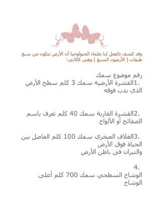 ‫سبع‬ ‫من‬ ‫تتكون‬ ‫األرض‬ ‫أن‬ ‫الجيولوجيا‬ ‫علماء‬ ‫لنا‬ ‫بالفعل‬ ‫كشف‬ ‫وقد‬
‫كاآلتي‬ ‫وهي‬ ) ‫السبع‬ ‫األرضون‬ ( ‫طبقات‬:
‫رقم‬‫موضوع‬‫سمك‬
1.‫األرضية‬ ‫القشرة‬‫سمك‬3‫كلم‬‫األرض‬ ‫سطح‬
‫فوقه‬ ‫ندب‬ ‫الذي‬
2.‫القارية‬ ‫القشرة‬‫سمك‬40‫كلم‬‫باسم‬ ‫تعرف‬
‫األلواح‬ ‫أو‬ ‫الصفائح‬
3.‫الصخري‬ ‫الغالف‬‫سمك‬100‫كلم‬‫بين‬ ‫الفاصل‬
‫األرض‬ ‫فوق‬ ‫الحياة‬
‫األرض‬ ‫باطن‬ ‫فى‬ ‫والنيران‬
4.
‫السطحي‬ ‫الوشاح‬‫سمك‬700‫كلم‬‫أعلى‬
‫الوشاح‬
 