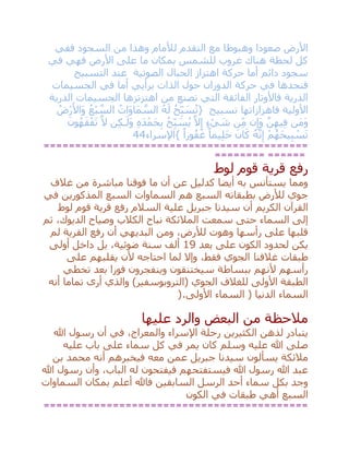 ‫ففي‬ ‫السجود‬ ‫من‬ ‫وهذا‬ ‫لْلمام‬ ‫التقدم‬ ‫مع‬ ‫وهبوطا‬ ‫صعودا‬ ‫األرض‬
‫في‬ ‫فهي‬ ‫األرض‬ ‫على‬ ‫ما‬ ‫بمكان‬ ‫للشمس‬ ‫غروب‬ ‫هناك‬ ‫لحظة‬ ‫كل‬
‫الصوتي‬ ‫الحبال‬ ‫اهتزاز‬ ‫حركة‬ ‫أما‬ ‫دائم‬ ‫سجود‬‫ة‬‫التسبيح‬ ‫عند‬
‫حركة‬ ‫في‬ ‫فنجدها‬‫برأيي‬ ‫الذات‬ ‫حول‬ ‫الدوران‬‫الجسيمات‬ ‫في‬ ‫أما‬
‫الذرية‬ ‫الجسيمات‬ ‫اهتزتزها‬ ‫من‬ ‫تصنع‬ ‫التي‬ ‫الفائقة‬ ‫فاألوتار‬ ‫الذرية‬
‫تسبيح‬ ‫فاهزازاتها‬ ‫األولية‬{ُ‫ح‬ِ‫ب‬ َ‫س‬ُ‫ت‬ُ‫ه‬َ‫ل‬ُ‫َات‬‫و‬‫َا‬‫م‬ ‫ه‬‫الس‬ُ‫ْع‬‫ب‬ ‫ه‬‫الس‬ُ‫ْض‬‫ر‬َ‫َاأل‬‫و‬
‫َن‬‫م‬َ‫و‬‫ه‬‫ن‬ِ‫يه‬ِ‫ف‬‫ن‬ِ‫َإ‬‫و‬‫ن‬ِ‫م‬ٍ‫ء‬ ْ‫ي‬ َ‫ش‬‫ه‬‫ال‬ِ‫إ‬ُ‫ح‬ِ‫ب‬ َ‫س‬ُ‫ي‬ِ‫ه‬َ‫د‬ْ‫َم‬‫ح‬ِ‫ب‬‫ن‬ِ‫ك‬‫ـ‬َ‫َل‬‫و‬‫ه‬‫ال‬َ‫ون‬ُ‫ه‬َ‫ق‬ْ‫ف‬َ‫ت‬
ْ‫م‬ُ‫َه‬‫ح‬‫ي‬ِ‫ب‬ ْ‫س‬َ‫ت‬ُ‫ه‬‫ه‬‫ن‬ِ‫إ‬َ‫ان‬َ‫ك‬ً‫يما‬ِ‫ل‬َ‫ح‬ً‫ورا‬ُ‫ف‬َ‫غ‬}‫اإلسراء‬44
==========================================
======== ======
‫لوط‬ ‫قوم‬ ‫قرية‬ ‫رفع‬
‫غالف‬ ‫من‬ ‫مباشرة‬ ‫فوقنا‬ ‫ما‬ ‫أن‬ ‫عن‬ ‫كدليل‬ ‫أيضا‬ ‫به‬ ‫يستأنس‬ ‫ومما‬
‫في‬ ‫المذكورين‬ ‫السبع‬ ‫السماوات‬ ‫هم‬ ‫السبع‬ ‫بطبقاته‬ ‫لْلرض‬ ‫جوي‬
‫جبر‬ ‫سيدنا‬ ‫أن‬ ‫الكريم‬ ‫القرآن‬‫لوط‬ ‫قوم‬ ‫قرية‬ ‫رفع‬ ‫السالم‬ ‫علية‬ ‫يل‬
‫ثم‬ ،‫الديوك‬ ‫وصياح‬ ‫الكالب‬ ‫نباح‬ ‫المالئكة‬ ‫سمعت‬ ‫حتى‬ ‫السماء‬ ‫إلى‬
‫لم‬ ‫القرية‬ ‫رفع‬ ‫أن‬ ‫البديهي‬ ‫ومن‬ ،‫لْلرض‬ ‫وهوت‬ ‫رأسها‬ ‫على‬ ‫قلبها‬
‫بعد‬ ‫على‬ ‫الكون‬ ‫لحدود‬ ‫يكن‬19‫أولى‬ ‫داخل‬ ‫بل‬ ،‫ضوئية‬ ‫سنة‬ ‫ألف‬
‫غالفنا‬ ‫طبقات‬‫على‬ ‫يقلبهم‬ ‫ألن‬ ‫احتاجه‬ ‫لما‬ ‫وإال‬ ،‫فقط‬ ‫الجوي‬
‫تخطي‬ ‫بعد‬ ‫فورا‬ ‫وينفجرون‬ ‫سيختنقون‬ ‫ببساطة‬ ‫ألنهم‬ ‫رأسهم‬
‫أنه‬ ‫تماما‬ ‫أرى‬ ‫والذي‬ )‫(التروبوسفير‬ ‫الجوي‬ ‫للغالف‬ ‫األولى‬ ‫الطبقة‬
‫األولى‬ ‫السماء‬ ( ‫الدنيا‬ ‫السماء‬).
‫عليها‬ ‫والرد‬ ‫البعض‬ ‫من‬ ‫مالحظة‬
‫هللا‬ ‫رسول‬ ‫أن‬ ‫في‬ ،‫والمعراج‬ ‫اإلسراء‬ ‫رحلة‬ ‫الكثيرين‬ ‫لذهن‬ ‫يتبادر‬
‫وسلم‬ ‫عليه‬ ‫هللا‬ ‫صلى‬‫عليه‬ ‫باب‬ ‫على‬ ‫سماء‬ ‫كل‬ ‫في‬ ‫يمر‬ ‫كان‬
‫بن‬ ‫محمد‬ ‫أنه‬ ‫فيخبرهم‬ ‫معه‬ ‫عمن‬ ‫جبريل‬ ‫سيدنا‬ ‫يسألون‬ ‫مالئكة‬
‫هللا‬ ‫رسول‬ ‫وأن‬ ،‫الباب‬ ‫له‬ ‫فيفتحون‬ ‫فيستفتحهم‬ ‫هللا‬ ‫رسول‬ ‫هللا‬ ‫عبد‬
‫السابقين‬ ‫الرسل‬ ‫أحد‬ ‫سماء‬ ‫بكل‬ ‫وجد‬‫السماوات‬ ‫بمكان‬ ‫أعلم‬ ‫فاهلل‬
‫الكون‬ ‫في‬ ‫طبقات‬ ‫أهي‬ ‫السبع‬
==========================================
 