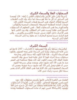 ======== ======
‫الكبرى‬ ‫والسماء‬ ‫العال‬ ‫السماوات‬
{: ‫[طه‬ } ‫ى‬َ‫ل‬ُ‫ع‬ْ‫ال‬ ِ‫ت‬‫َا‬‫و‬‫َا‬‫م‬ ‫ه‬‫َالس‬‫و‬ َ‫ْض‬‫ر‬َ ْ‫األ‬ َ‫ق‬َ‫ل‬َ‫خ‬ ْ‫ن‬‫ه‬‫م‬ِ‫م‬ ً‫يال‬ِ‫نز‬َ‫ت‬4‫أوضحنا‬ ،]
‫الطبقات‬ ‫كانت‬ ‫وإن‬ ،‫دناه‬ ‫لما‬ ‫سماء‬ ‫هو‬ ‫عال‬ ‫ما‬ ‫كل‬ ‫أن‬ ‫السابق‬ ‫في‬
‫السبع‬ ‫هي‬ ‫الجوي‬ ‫للغالف‬ ‫السبع‬‫فإن‬ ‫األولى‬ ‫للسماء‬ ‫طبقات‬
‫ط‬‫والكواكب‬ ‫النجمية‬ ‫بالتجمعات‬ ‫المحيطة‬ ‫المظلمة‬ ‫المادة‬ ‫بقات‬
‫والمذكورة‬‫العال‬ ‫السماوات‬ ‫هي‬ ‫ربما‬‫السماوات‬ ‫أن‬ ‫المعلوم‬ ‫فمن‬ ،
‫بأنها‬ ‫الكثير‬ ‫ورد‬ ‫وقد‬ ،‫المطاف‬ ‫آخر‬ ‫هي‬ ‫ليست‬ ‫تظلنا‬ ‫التي‬ ‫السبع‬
‫وفي‬ .. ‫والعرش‬ ‫كالكرسي‬ ‫عديدة‬ ‫شتى‬ ‫أكوان‬ ‫داخل‬ ‫األخرى‬ ‫هي‬
‫ث‬ ( ‫البخاري‬ ‫صحيح‬ ‫شرح‬ ‫الباري‬ ‫فتح‬‫السماء‬ ‫إلى‬ ‫ربنا‬ ‫يعلوا‬ ‫م‬
‫كرسيه‬ ‫إلى‬ ‫العليا‬
==========================================
======== =======
‫الكبرى‬ ‫السماء‬
{: ‫[الذاريات‬ } َ‫ون‬ُ‫ع‬ِ‫س‬‫و‬ُ‫م‬َ‫ل‬ ‫ا‬‫ه‬‫ن‬ِ‫َإ‬‫و‬ ٍ‫د‬ْ‫ي‬َ‫أ‬ِ‫ب‬ ‫ا‬َ‫ه‬‫َا‬‫ن‬ْ‫ي‬َ‫ن‬َ‫ب‬ ‫َاء‬‫م‬ ‫ه‬‫َالس‬‫و‬47‫لم‬ ‫الحظ‬ ،]
‫والكو‬ ،‫العموم‬ ‫وجه‬ ‫على‬ ‫السماء‬ ‫إلى‬ ‫وإنما‬ ‫للسماوات‬ ‫اآلية‬ ‫تشر‬‫ن‬
، ‫الكبرى‬ ‫السماء‬ ‫هو‬‫قلنا‬ ‫فإذا‬‫وخارجه‬ ‫أولى‬ ‫سماء‬ ‫كله‬ ‫الكون‬
‫أخرى‬ ‫ستة‬ ‫سماوات‬‫ف‬‫سبق‬ ‫فيما‬ ‫عليه‬ ‫دليل‬ ‫ال‬ ‫هذا‬‫اكتشف‬ ‫وقد‬
‫الصغر‬ ‫في‬ ‫متناهية‬ ‫نقطة‬ ‫كان‬ ‫لقد‬ ،‫الكون‬ ‫بتمدد‬ ‫اآلن‬ ‫الفلك‬ ‫علماء‬
‫يقرب‬ ‫ما‬ ‫منذ‬19‫الضوء‬ ‫بسرعة‬ ‫ويكبر‬ ‫ويتمدد‬ ،‫عام‬ ‫مليون‬ ‫ألف‬
‫إلى‬ ‫وصل‬ ‫قطره‬ ‫أن‬ ‫حتى‬19‫ضوئية‬ ‫سنة‬ ‫مليون‬ ‫ألف‬‫أن‬ ‫بمعنى‬
‫يعتبر‬ ‫الذي‬ ‫األكبر‬ ‫الفلك‬ ‫هي‬ ‫هنا‬ ‫اآلية‬ ‫تلك‬ ‫في‬ ‫المقصودة‬ ‫السماء‬
‫رأينا‬ ‫شيء‬ ‫لكل‬ ‫سماء‬‫اآلن‬ ‫حتى‬ ‫ه‬
==========================================
======== =======
‫ا‬ ‫من‬ ‫العلماء‬‫لكفرة‬‫ب‬ ‫قاموا‬ ‫األجانب‬،‫هللا‬ ‫مخلوقات‬ ‫كشف‬‫دون‬
‫للحقائق‬ ‫فوصولوا‬ ‫المسلمين‬{ْ‫م‬َ‫َل‬‫و‬َ‫أ‬َ‫ر‬َ‫ي‬َ‫ين‬ِ‫ذ‬‫ه‬‫ال‬‫وا‬ُ‫ر‬َ‫ف‬َ‫ك‬‫ه‬‫ن‬َ‫أ‬ِ‫ت‬‫َا‬‫و‬‫َا‬‫م‬ ‫ه‬‫الس‬
َ‫ْض‬‫ر‬َ ْ‫َاأل‬‫و‬‫َا‬‫ت‬َ‫ن‬‫ا‬َ‫ك‬ً‫قا‬ْ‫ت‬َ‫ر‬‫َا‬‫م‬ُ‫َاه‬‫ن‬ْ‫َق‬‫ت‬َ‫ف‬َ‫ف‬‫َا‬‫ن‬ْ‫ل‬َ‫ع‬َ‫ج‬َ‫و‬َ‫ن‬ِ‫م‬‫َاء‬‫م‬ْ‫ال‬‫ه‬‫ل‬ُ‫ك‬ٍ‫ء‬ ْ‫ي‬ َ‫ش‬ٍ‫َي‬‫ح‬َ‫ال‬َ‫ف‬َ‫أ‬
َ‫ون‬ُ‫ن‬ِ‫م‬ْ‫ؤ‬ُ‫ي‬}‫األنبياء‬30‫ومادة‬ ‫المظلمة‬ ‫السماوات‬ ‫مادة‬ ‫أن‬ ‫لهم‬ ‫فتبين‬
 