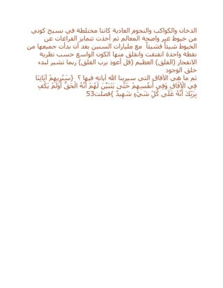 ‫كوني‬ ‫نسيج‬ ‫في‬ ‫مختلطة‬ ‫كانتا‬ ‫العادية‬ ‫والنجوم‬ ‫والكواكب‬ ‫الدخان‬
‫عن‬ ‫الفراغات‬ ‫تتمايز‬ ‫أخذت‬ ‫ثم‬ ‫المعالم‬ ‫واضحة‬ ‫غير‬ ‫خيوط‬ ‫من‬
‫مليا‬ ‫مع‬ ً‫فشيئا‬ ً‫شيئا‬ ‫الخيوط‬‫من‬ ‫جميعها‬ ‫بدأت‬ ‫أن‬ ‫بعد‬ ‫السنين‬ ‫رات‬
‫نظرية‬ ‫حسب‬ ‫الواسع‬ ‫الكون‬ ‫منها‬ ‫وانفلق‬ ‫انفتقت‬ ‫واحدة‬ ‫نقطة‬
‫االنفجار‬(‫الفلق‬‫لبدء‬ ‫تشير‬ ‫ربما‬ )‫الفلق‬ ‫برب‬ ‫أعوذ‬ ‫(قل‬ ‫العظيم‬ )
‫الوجود‬ ‫خلق‬
‫ثم‬‫؟‬ ‫فيها‬ ‫آياته‬ ‫هللا‬ ‫سيرينا‬ ‫التي‬ ‫اآلفاق‬ ‫هي‬ ‫ما‬{ْ‫م‬ِ‫يه‬ِ‫ر‬ُ‫ن‬ َ‫س‬‫َا‬‫ن‬ِ‫ت‬‫َا‬‫ي‬‫آ‬
‫ي‬ِ‫ف‬ِ‫ق‬‫ا‬َ‫ف‬ ْ‫اآل‬‫ي‬ِ‫ف‬َ‫و‬ْ‫م‬ِ‫ه‬ِ‫س‬ُ‫ف‬‫ن‬َ‫أ‬‫ى‬‫ه‬‫ت‬َ‫ح‬َ‫ن‬‫ه‬‫ي‬َ‫ب‬َ‫ت‬َ‫ي‬ْ‫م‬ُ‫ه‬َ‫ل‬ُ‫ه‬‫ه‬‫ن‬َ‫أ‬ُّ‫َق‬‫ح‬ْ‫ال‬ْ‫م‬َ‫َل‬‫و‬َ‫أ‬ِ‫ف‬ْ‫َك‬‫ي‬
َ‫ك‬ِ‫ب‬َ‫ر‬ِ‫ب‬ُ‫ه‬‫ه‬‫ن‬َ‫أ‬‫ى‬َ‫ل‬َ‫ع‬ِ‫ل‬ُ‫ك‬ٍ‫ء‬ ْ‫ي‬ َ‫ش‬ٌ‫د‬‫ي‬ِ‫ه‬ َ‫ش‬}‫فصلت‬53
 