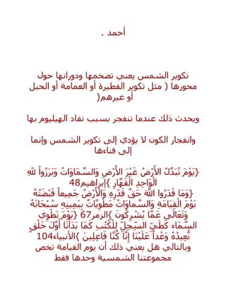 ‫أحمد‬.
‫حول‬ ‫ودورانها‬ ‫تضخمها‬ ‫يعني‬ ‫الشمس‬ ‫تكوير‬
‫العمامة‬ ‫أو‬ ‫الفطيرة‬ ‫تكوير‬ ‫مثل‬ ( ‫محورها‬‫الحبل‬ ‫أو‬
‫غيرهم‬ ‫أو‬)
‫بها‬ ‫الهيليوم‬ ‫نفاد‬ ‫بسبب‬ ‫تنفجر‬ ‫عندما‬ ‫ذلك‬ ‫ويحدث‬
‫وإنما‬ ‫الشمس‬ ‫تكوير‬ ‫إلى‬ ‫يؤدي‬ ‫ال‬ ‫الكون‬ ‫وانفجار‬
‫فناءها‬ ‫إلى‬
{َ‫م‬ْ‫و‬َ‫ي‬ُ‫ل‬‫ه‬‫د‬َ‫ب‬ُ‫ت‬ُ‫ض‬ْ‫ر‬َ‫األ‬َ‫ر‬ْ‫ي‬َ‫غ‬ِ‫ض‬ْ‫ر‬َ‫األ‬ُ‫َات‬‫و‬‫َا‬‫م‬ ‫ه‬‫َالس‬‫و‬ْ‫وا‬ُ‫ز‬َ‫ر‬َ‫ب‬َ‫و‬ِ‫َّلل‬
ِ‫د‬ِ‫ح‬‫َا‬‫و‬ْ‫ال‬ِ‫ار‬‫ه‬‫ه‬َ‫ق‬ْ‫ال‬}‫إبراهيم‬48
{‫َا‬‫م‬َ‫و‬‫وا‬ُ‫ر‬َ‫د‬َ‫ق‬َ ‫ه‬‫اَّلل‬‫ه‬‫َق‬‫ح‬ِ‫ه‬ِ‫ر‬ْ‫د‬َ‫ق‬ُ‫ض‬ْ‫ر‬َ ْ‫َاأل‬‫و‬ً‫يعا‬ِ‫م‬َ‫ج‬ُ‫ه‬ُ‫ت‬َ‫ض‬ْ‫ب‬َ‫ق‬
َ‫م‬ْ‫و‬َ‫ي‬ِ‫ة‬َ‫م‬‫َا‬‫ي‬ِ‫ق‬ْ‫ال‬ُ‫َات‬‫و‬‫ما‬ ‫ه‬‫َالس‬‫و‬ٌ‫ات‬‫ه‬‫ي‬ِ‫و‬ْ‫َط‬‫م‬ِ‫ه‬ِ‫ن‬‫ي‬ِ‫م‬َ‫ي‬ِ‫ب‬ُ‫ه‬َ‫ن‬‫َا‬‫ح‬ْ‫ب‬ ُ‫س‬
‫ى‬َ‫ال‬َ‫ع‬َ‫ت‬َ‫و‬‫ا‬‫ه‬‫م‬َ‫ع‬َ‫ون‬ُ‫ك‬ِ‫ر‬ ْ‫ش‬ُ‫ي‬}‫الزمر‬67{َ‫م‬ْ‫و‬َ‫ي‬‫ي‬ِ‫و‬ْ‫ط‬َ‫ن‬
‫َاء‬‫م‬ ‫ه‬‫الس‬ِ‫ي‬َ‫ط‬َ‫ك‬ِ‫ل‬ِ‫ج‬ِ‫الس‬ِ‫ب‬ُ‫ت‬ُ‫ك‬ْ‫ل‬ِ‫ل‬‫َا‬‫م‬َ‫ك‬‫ا‬َ‫ن‬ْ‫َأ‬‫د‬َ‫ب‬َ‫ل‬‫ه‬‫و‬َ‫أ‬ٍ‫ق‬ْ‫ل‬َ‫خ‬
ُ‫ه‬ُ‫يد‬ِ‫ع‬ُّ‫ن‬ً‫دا‬ ْ‫َع‬‫و‬‫َا‬‫ن‬ْ‫ي‬َ‫ل‬َ‫ع‬‫ا‬‫ه‬‫ن‬ِ‫إ‬‫ا‬‫ه‬‫ن‬ُ‫ك‬َ‫ين‬ِ‫ل‬ِ‫ع‬‫ا‬َ‫ف‬}‫األنبياء‬104
‫وبالتالي‬‫أن‬ ‫ذلك‬ ‫يعني‬ ‫هل‬‫تخص‬ ‫القيامة‬ ‫يوم‬
‫فقط‬ ‫وحدها‬ ‫الشمسية‬ ‫مجموعتنا‬
 