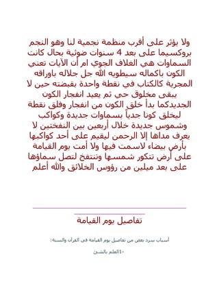 ‫النجم‬ ‫وهو‬ ‫لنا‬ ‫نجمية‬ ‫منظمة‬ ‫أقرب‬ ‫على‬ ‫يؤثر‬ ‫وال‬
‫بعد‬ ‫على‬ ‫بروكسيما‬4‫ضوئية‬ ‫سنوات‬‫كانت‬ ‫بحال‬
‫اآلي‬ ‫أن‬ ‫ام‬ ‫الجوي‬ ‫الغالف‬ ‫هي‬ ‫السماوات‬‫تعني‬ ‫ات‬
‫باوراقه‬ ‫جالله‬ ‫جل‬ ‫هللا‬ ‫سيطويه‬ ‫باكماله‬ ‫الكون‬
‫ال‬ ‫حين‬ ‫بقبضته‬ ‫واحدة‬ ‫نقطة‬ ‫في‬ ‫كالكتاب‬ ‫المجرية‬
‫الكون‬ ‫انفجار‬ ‫يعيد‬ ‫ثم‬ ‫حي‬ ‫مخلوق‬ ‫يبقى‬
‫نقطة‬ ‫وفلق‬ ‫انفجار‬ ‫من‬ ‫الكون‬ ‫خلق‬ ‫بدأ‬ ‫الجديدكما‬
‫وكواكب‬ ‫جديدة‬ ‫بسماوات‬ ً‫جديا‬ ‫كونا‬ ‫ليخلق‬
‫ال‬ ‫النفختين‬ ‫بين‬ ‫أربعين‬ ‫خالل‬ ‫جديدة‬ ‫وشموس‬
‫يعرف‬‫كواكبها‬ ‫أحد‬ ‫على‬ ‫ليقيم‬ ‫الرحمن‬ ‫إال‬ ‫مداها‬
‫القيامة‬ ‫يوم‬ ‫أمت‬ ‫وال‬ ‫فيها‬ ‫السمت‬ ‫بيضاء‬ ‫بأرض‬
‫سماؤها‬ ‫لتصل‬ ‫وتنتفخ‬ ‫شمسها‬ ‫تتكور‬ ‫أرض‬ ‫على‬
‫أعلم‬ ‫وهللا‬ ‫الخالئق‬ ‫رؤوس‬ ‫من‬ ‫ميلين‬ ‫بعد‬ ‫على‬
__________________________________________________
_______________________
‫يوم‬ ‫تفاصيل‬‫القيامة‬
‫والسنة‬ ‫القرآن‬ ‫في‬ ‫القيامة‬ ‫يوم‬ ‫تفاصيل‬ ‫من‬ ‫بعض‬ ‫سرد‬ ‫أسباب‬:
1-‫بالشئ‬ ‫العلم‬
 