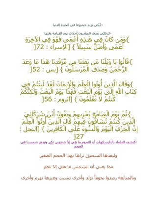 2-‫الدنيا‬ ‫الحياة‬ ‫في‬ ‫خشوعا‬ ‫نزيد‬ ‫كي‬
3-‫وقتها‬ ‫القيامة‬ ‫يوم‬ ‫أحداث‬ ‫المؤمنون‬ ‫يعرف‬ ‫ولكي‬
{ِ‫ة‬َ‫ر‬ِ‫خ‬‫اآل‬ ‫ي‬ِ‫ف‬ َ‫و‬ُ‫ه‬َ‫ف‬ ‫َى‬‫م‬ ْ‫ع‬َ‫أ‬ ِ‫ه‬ِ‫ذ‬‫ـ‬َ‫ه‬ ‫ي‬ِ‫ف‬ َ‫ان‬َ‫ك‬ ‫َن‬‫م‬َ‫و‬
: ‫[اإلسراء‬ } ً‫يال‬ِ‫ب‬ َ‫س‬ ُّ‫ل‬َ‫ض‬َ‫َأ‬‫و‬ ‫َى‬‫م‬ ْ‫ع‬َ‫أ‬72]
{َ‫د‬َ‫َع‬‫و‬ ‫َا‬‫م‬ ‫ا‬َ‫ذ‬َ‫ه‬ ‫ا‬َ‫ن‬ِ‫د‬َ‫ق‬ْ‫ر‬‫ه‬‫م‬ ‫ن‬ِ‫م‬ ‫َا‬‫ن‬َ‫ث‬َ‫ع‬َ‫ب‬ ‫َن‬‫م‬ ‫َا‬‫ن‬َ‫ل‬ْ‫ي‬َ‫و‬ ‫َا‬‫ي‬ ‫وا‬ُ‫ال‬َ‫ق‬
: ‫[يس‬ } َ‫ون‬ُ‫ل‬ َ‫س‬ْ‫ر‬ُ‫م‬ْ‫ال‬ َ‫َق‬‫د‬َ‫ص‬َ‫و‬ ُ‫َن‬‫م‬ْ‫ح‬‫ه‬‫ر‬‫ال‬52]
{‫ي‬ِ‫ف‬ ْ‫م‬ُ‫ت‬ْ‫ث‬ِ‫ب‬َ‫ل‬ ْ‫د‬َ‫ق‬َ‫ل‬ َ‫َان‬‫م‬‫ي‬ِ ْ‫َاإل‬‫و‬ َ‫م‬ْ‫ل‬ِ‫ع‬ْ‫ال‬ ‫وا‬ُ‫ت‬‫و‬
ُ
‫أ‬ َ‫ين‬ِ‫ذ‬‫ه‬‫ال‬ َ‫ل‬‫ا‬َ‫َق‬‫و‬
‫ا‬ ُ‫م‬ْ‫و‬َ‫ي‬ ‫ا‬َ‫ذ‬َ‫ه‬َ‫ف‬ ِ‫ث‬ْ‫ع‬َ‫ب‬ْ‫ال‬ ِ‫م‬ْ‫و‬َ‫ي‬ ‫ى‬َ‫ل‬ِ‫إ‬ ِ ‫ه‬‫اَّلل‬ ِ‫ب‬‫َا‬‫ت‬ِ‫ك‬ْ‫م‬ُ‫ك‬‫ه‬‫ن‬ِ‫ك‬َ‫َل‬‫و‬ ِ‫ث‬ْ‫ع‬َ‫ب‬ْ‫ل‬
: ‫[الروم‬ } َ‫ون‬ُ‫م‬َ‫ل‬ْ‫ع‬َ‫ت‬ َ‫ال‬ ْ‫م‬ُ‫ت‬‫ن‬ُ‫ك‬56]
{َ‫ي‬ِ‫ئ‬‫آ‬َ‫ك‬َ‫ر‬ ُ‫ش‬ َ‫ن‬ْ‫ي‬َ‫أ‬ ُ‫ول‬ُ‫َق‬‫ي‬َ‫و‬ ْ‫م‬ِ‫يه‬ِ‫ز‬ْ‫خ‬ُ‫ي‬ ِ‫ة‬َ‫م‬‫َا‬‫ي‬ِ‫ق‬ْ‫ال‬ َ‫م‬ْ‫و‬َ‫ي‬ ‫ه‬‫م‬ُ‫ث‬
َ‫م‬ْ‫ل‬ِ‫ع‬ْ‫ال‬ ْ‫وا‬ُ‫ت‬‫و‬
ُ
‫أ‬ َ‫ين‬ِ‫ذ‬‫ه‬‫ال‬ َ‫ل‬‫ا‬َ‫ق‬ ْ‫م‬ِ‫يه‬ِ‫ف‬ َ‫ون‬ُّ‫اق‬ َ‫ش‬ُ‫ت‬ ْ‫م‬ُ‫ت‬‫ن‬ُ‫ك‬ َ‫ين‬ِ‫ذ‬‫ه‬‫ال‬
ِ‫ف‬‫ا‬َ‫ك‬ْ‫ال‬ ‫ى‬َ‫ل‬َ‫ع‬ َ‫ء‬‫و‬ ُّ‫س‬ْ‫َال‬‫و‬ َ‫م‬ْ‫و‬َ‫ي‬ْ‫ال‬ َ‫ي‬ْ‫ز‬ِ‫خ‬ْ‫ال‬ ‫ه‬‫ن‬ِ‫إ‬: ‫[النحل‬ } َ‫ين‬ِ‫ر‬
27]
‫في‬ ‫شمسنا‬ ‫وتصغر‬ ‫تكبر‬ ‫شموس‬ ‫إال‬ ‫هي‬ ‫ما‬ ‫النجوم‬ ‫أن‬ ‫بالتليسكوبات‬ ‫العلماء‬ ‫اكتشف‬
‫الحجم‬
‫الصغير‬ ‫الحجم‬ ‫بهذا‬ ‫نراها‬ ‫السحيق‬ ‫ولبعدها‬
‫نجم‬ ‫إال‬ ‫هي‬ ‫ما‬ ‫الشمس‬ ‫أن‬ ‫يعني‬ ‫مما‬
‫وأخرى‬ ‫تهرم‬ ‫وغيرها‬ ‫تشيب‬ ‫وأخرى‬ ‫تولد‬ ً‫نجوما‬ ‫رصدوا‬ ‫وبالمتابعة‬
 
