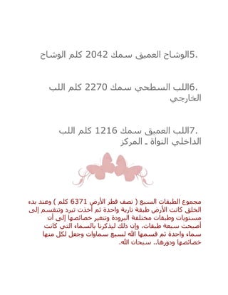 5.‫العميق‬ ‫الوشاح‬‫سمك‬2042‫كلم‬‫الوشاح‬
6.‫السطحي‬ ‫اللب‬‫سمك‬2270‫كلم‬‫اللب‬
‫الخارجي‬
7.‫العميق‬ ‫اللب‬‫سمك‬1216‫كلم‬‫اللب‬
‫الداخلي‬‫المركز‬ ‫ـ‬ ‫النواة‬
‫األرض‬ ‫قطر‬ ‫نصف‬ ( ‫السبع‬ ‫الطبقات‬ ‫مجموع‬6371‫بدء‬ ‫وعند‬ ) ‫كلم‬
‫إلى‬ ‫وتنقسم‬ ‫تبرد‬ ‫أخذت‬ ‫ثم‬ ‫واحدة‬ ‫نارية‬ ‫طبقة‬ ‫األرض‬ ‫كانت‬ ‫الخلق‬
‫أن‬ ‫إلى‬ ‫خصائصها‬ ‫وتتغير‬ ‫البرودة‬ ‫مختلفة‬ ‫وطبقات‬ ‫مستويات‬
‫كانت‬ ‫التي‬ ‫بالسماء‬ ‫ليذكرنا‬ ‫ذلك‬ ‫وإن‬ ،‫طبقات‬ ‫سبعة‬ ‫أصبحت‬
‫سماء‬‫منها‬ ‫لكل‬ ‫وجعل‬ ‫سماوات‬ ‫لسبع‬ ‫هللا‬ ‫قسمها‬ ‫ثم‬ ‫واحدة‬
‫هللا‬ ‫سبحان‬ ..‫ودورها‬ ‫خصائصها‬.
 