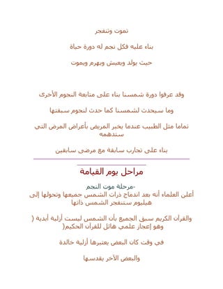 ‫وتنفجر‬ ‫تموت‬
‫عليه‬ ‫بناء‬‫حياة‬ ‫دورة‬ ‫له‬ ‫نجم‬ ‫فكل‬
‫ويموت‬ ‫ويهرم‬ ‫ويعيش‬ ‫يولد‬ ‫حيث‬
‫األخرى‬ ‫النجوم‬ ‫متابعة‬ ‫على‬ ‫بناء‬ ‫شمسنا‬ ‫دورة‬ ‫عرفوا‬ ‫وقد‬
‫سبقتها‬ ‫لنجوم‬ ‫حدث‬ ‫كما‬ ‫لشمسنا‬ ‫سيحدث‬ ‫وما‬
‫التي‬ ‫المرض‬ ‫بأعراض‬ ‫المريض‬ ‫يخبر‬ ‫عندما‬ ‫الطبيب‬ ‫مثل‬ ‫تماما‬
‫ستدهمه‬
‫سابقين‬ ‫مرضى‬ ‫مع‬ ‫سابقة‬ ‫تجارب‬ ‫على‬ ‫بناء‬
__________________________________________________
______________________
‫القيامة‬ ‫يوم‬ ‫مراحل‬
-‫النجم‬ ‫موت‬ ‫مرحلة‬
‫إلى‬ ‫وتحولها‬ ‫جميعها‬ ‫الشمس‬ ‫ذرات‬ ‫اندماج‬ ‫بعد‬ ‫أنه‬ ‫العلماء‬ ‫أعلن‬
‫ذاتها‬ ‫الشمس‬ ‫ستنفجر‬ ‫هيليوم‬
( ‫أبدية‬ ‫أزلية‬ ‫ليست‬ ‫الشمس‬ ‫بأن‬ ‫الجميع‬ ‫سبق‬ ‫الكريم‬ ‫والقرآن‬
‫ل‬ ‫هائل‬ ‫علمي‬ ‫إعجاز‬ ‫وهو‬‫الحكيم‬ ‫لقرآن‬)
‫خالدة‬ ‫أزلية‬ ‫يعتبرها‬ ‫البعض‬ ‫كان‬ ‫وقت‬ ‫في‬
‫يقدسها‬ ‫اآلخر‬ ‫والبعض‬
 