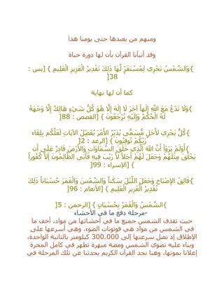 ‫هذا‬ ‫يومنا‬ ‫حتى‬ ‫يعبدها‬ ‫من‬ ‫ومنهم‬
‫حياة‬ ‫دورة‬ ‫لها‬ ‫بأن‬ ‫القرآن‬ ‫أنبأنا‬ ‫وقد‬
{: ‫[يس‬ } ِ‫يم‬ِ‫ل‬َ‫ع‬ْ‫ال‬ ِ‫يز‬ِ‫ز‬َ‫ع‬ْ‫ال‬ ُ‫ر‬‫ي‬ِ‫د‬ْ‫ق‬َ‫ت‬ َ‫ك‬ِ‫ل‬َ‫ذ‬ ‫َا‬‫ه‬‫ه‬‫ل‬ ٍ‫ر‬َ‫ق‬َ‫ت‬ ْ‫س‬ُ‫م‬ِ‫ل‬ ‫ي‬ِ‫ر‬ْ‫ج‬َ‫ت‬ ُ‫س‬ْ‫م‬ ‫ه‬‫َالش‬‫و‬
38]
‫نهاية‬ ‫لها‬ ‫أن‬ ‫كما‬
{ُ‫ه‬َ‫ه‬ْ‫َج‬‫و‬ ‫ه‬‫ال‬ِ‫إ‬ ٌ‫ك‬ِ‫ل‬‫ا‬َ‫ه‬ ٍ‫ء‬ ْ‫ي‬ َ‫ش‬ ُّ‫ل‬ُ‫ك‬ َ‫و‬ُ‫ه‬ ‫ه‬‫ال‬ِ‫إ‬ َ‫ه‬َ‫ل‬ِ‫إ‬ َ‫ال‬ َ‫ر‬َ‫خ‬‫آ‬ ً‫ها‬َ‫ل‬ِ‫إ‬ ِ ‫ه‬‫اَّلل‬ َ‫ع‬َ‫م‬ ُ‫ع‬ْ‫د‬َ‫ت‬ َ‫َال‬‫و‬
: ‫[القصص‬ } َ‫ون‬ُ‫ع‬َ‫ج‬ْ‫ر‬ُ‫ت‬ ِ‫ه‬ْ‫ي‬َ‫ل‬ِ‫َإ‬‫و‬ ُ‫م‬ْ‫ك‬ُ‫ح‬ْ‫ال‬ ُ‫ه‬َ‫ل‬88]
{‫اء‬َ‫ق‬ِ‫ل‬ِ‫ب‬ ‫م‬ُ‫ك‬‫ه‬‫ل‬َ‫ع‬َ‫ل‬ ِ‫ت‬‫َا‬‫ي‬‫اآل‬ ُ‫ل‬ِ‫ص‬َ‫ف‬ُ‫ي‬ َ‫ر‬ْ‫م‬َ‫األ‬ ُ‫ر‬ِ‫َب‬‫د‬ُ‫ي‬ ‫ى‬ًّ‫م‬ َ‫س‬ُّ‫م‬ ٍ‫َل‬‫ج‬َ‫أل‬ ‫ي‬ِ‫ر‬ْ‫َج‬‫ي‬ ٌّ‫ل‬ُ‫ك‬
ْ‫م‬ُ‫ك‬ِ‫ب‬َ‫ر‬: ‫[الرعد‬ } َ‫ون‬ُ‫ن‬ِ‫ق‬‫و‬ُ‫ت‬2]
{‫ن‬َ‫أ‬ ‫ى‬َ‫ل‬َ‫ع‬ ٌ‫ر‬ِ‫د‬‫ا‬َ‫ق‬ َ‫ْض‬‫ر‬َ‫َاأل‬‫و‬ ِ‫ت‬‫َا‬‫و‬‫َا‬‫م‬ ‫ه‬‫الس‬ َ‫ق‬َ‫ل‬َ‫خ‬ ‫ي‬ِ‫ذ‬‫ه‬‫ال‬ َ‫اَّلل‬ ‫ه‬‫ن‬َ‫أ‬ ْ‫ا‬ْ‫و‬َ‫ر‬َ‫ي‬ ْ‫م‬َ‫َل‬‫و‬َ‫أ‬
ً‫ورا‬ُ‫ف‬ُ‫ك‬ ‫ه‬‫ال‬َ‫إ‬ َ‫ون‬ُ‫م‬ِ‫ل‬‫ا‬‫ه‬‫الظ‬ ‫َى‬‫ب‬َ‫أ‬َ‫ف‬ ِ‫ه‬‫ي‬ِ‫ف‬ َ‫ب‬ْ‫ي‬َ‫ر‬ ‫ه‬‫ال‬ ً‫َال‬‫ج‬َ‫أ‬ ْ‫م‬ُ‫ه‬َ‫ل‬ َ‫ل‬َ‫ع‬َ‫ج‬َ‫و‬ ْ‫م‬ُ‫ه‬َ‫ل‬ْ‫ث‬ِ‫م‬ َ‫ق‬ُ‫ل‬ْ‫َخ‬‫ي‬
: ‫[اإلسراء‬ }99]
{ِ‫اح‬َ‫ب‬ْ‫ص‬ِ‫إل‬‫ا‬ ُ‫ق‬ِ‫ل‬‫ا‬َ‫ف‬َ‫ك‬ِ‫ل‬َ‫ذ‬ ً‫انا‬َ‫ب‬ ْ‫س‬ُ‫ح‬ َ‫ر‬َ‫م‬َ‫ق‬ْ‫َال‬‫و‬ َ‫س‬ْ‫م‬ ‫ه‬‫َالش‬‫و‬ ً‫نا‬َ‫ك‬ َ‫س‬ َ‫ل‬ْ‫ي‬‫ه‬‫الل‬ َ‫ل‬َ‫ع‬َ‫ج‬َ‫و‬
: ‫[األنعام‬ } ِ‫يم‬ِ‫ل‬َ‫ع‬ْ‫ال‬ ِ‫يز‬ِ‫ز‬َ‫ع‬ْ‫ال‬ ُ‫ر‬‫ي‬ِ‫د‬ْ‫ق‬َ‫ت‬96]
{: ‫[الرحمن‬ } ٍ‫ان‬َ‫ب‬ ْ‫س‬ُ‫ح‬ِ‫ب‬ ُ‫ر‬َ‫م‬َ‫ق‬ْ‫َال‬‫و‬ ُ‫س‬ْ‫م‬ ‫ه‬‫الش‬5]
-‫األحشاء‬ ‫في‬ ‫ما‬ ‫دفع‬ ‫مرحلة‬
‫ما‬ ‫أخف‬ ،‫مواد‬ ‫من‬ ‫أحشائها‬ ‫في‬ ‫ما‬ ‫جميع‬ ‫الشمس‬ ‫تقذف‬ ‫حيث‬
‫الشمس‬ ‫في‬‫على‬ ‫أسرعها‬ ‫وهي‬ ،‫الضوء‬ ‫فوتونات‬ ‫هي‬ ‫مواد‬ ‫من‬
‫إلى‬ ‫سرعتها‬ ‫تصل‬ ‫إذ‬ ‫اإلطالق‬300.000،‫الواحدة‬ ‫بالثانية‬ ‫كيلومتر‬
‫المجرة‬ ‫كامل‬ ‫في‬ ‫تظهر‬ ‫مبهرة‬ ‫ومضة‬ ‫الشمس‬ ‫تضوي‬ ‫عليه‬ ‫وبناء‬
‫في‬ ‫المرحلة‬ ‫تلك‬ ‫عن‬ ‫يحدثنا‬ ‫الكريم‬ ‫القرآن‬ ‫نجد‬ ‫وهنا‬ ،‫بموتها‬ ‫إعالنا‬
 