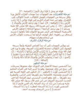 ُ‫ر‬َ‫ص‬َ‫ب‬ْ‫ال‬ َ‫ق‬ِ‫َر‬‫ب‬ ‫ا‬َ‫ذ‬ِ‫إ‬َ‫ف‬ { ‫وجل‬ ‫عز‬ ‫قوله‬: ‫[القيامة‬ }7]
-‫االهتزازات‬ ‫مرحلة‬‫وزنا‬ ‫األثقل‬ ‫الغازات‬ ‫موجات‬ ‫تبدأ‬ ‫الفوتونات‬ ‫بعد‬
‫في‬ ‫الكواكب‬ ‫فتبدأ‬ ،‫للكواكب‬ ‫للوصل‬ ‫الفوتونات‬ ‫من‬ ‫سرعة‬ ‫وأقل‬
ِ‫ت‬‫ه‬‫ج‬ُ‫ر‬ ‫ا‬َ‫ذ‬ِ‫إ‬ { ‫تعالى‬ ‫قوله‬ ‫في‬ ‫الكريم‬ ‫القرآن‬ ‫عنه‬ ‫عبر‬ ‫وهو‬ ،‫االهتزاز‬
: ‫[الواقعة‬ } ً‫ا‬‫ج‬َ‫ر‬ ُ‫ْض‬‫ر‬َ ْ‫األ‬4َ‫م‬ْ‫و‬َ‫ي‬ { ً‫أيضا‬ ،]} ُ‫ل‬‫ا‬َ‫ب‬ِ‫ج‬ْ‫َال‬‫و‬ ُ‫ْض‬‫ر‬َ ْ‫األ‬ ُ‫ف‬ُ‫ْج‬‫ر‬َ‫ت‬
: ‫ل‬ِ‫م‬‫[المز‬14‫عليه‬ ‫هللا‬ ‫صلى‬ ‫هللا‬ ‫رسول‬ ‫قال‬ ‫هريرة‬ ‫أبي‬ ‫وعن‬ ،] ،
‫األرض‬ ‫فتكون‬ } ‫الرادفة‬ ‫تتبعها‬ / ‫الراجفة‬ ‫ترجف‬ ‫يوم‬ { ( ‫وسلم‬
‫مسند‬ ) ‫بأهلها‬ ‫تكفأ‬ ‫األمواج‬ ‫تضربها‬ ‫البحر‬ ‫في‬ ‫الموثقة‬ ‫كالسفينة‬
‫سيحد‬ ‫لما‬ ‫الرائع‬ ‫الوصف‬ ‫انظر‬ ،‫راهوية‬ ‫بن‬ ‫إسحاق‬‫األرض‬ ‫لكوكب‬ ‫ث‬
‫مهولة‬ ‫وهزات‬ ‫ارتجاج‬ ‫من‬.
-‫الكبرى‬ ‫الزالزل‬ ‫مرحلة‬
‫سرعة‬ ‫وأبطأ‬ ‫الثقيلة‬ ‫العناصر‬ ‫تبدأ‬ ‫أن‬ ‫إلى‬ ‫الموجات‬ ‫تتوالى‬ ‫ثم‬
‫في‬ ‫ورد‬ ‫ما‬ ‫وهو‬ ،‫العنيفة‬ ‫االهتزازات‬ ‫محدثة‬ ‫الكواكب‬ ‫إلى‬ ‫للوصول‬
: ‫[الزلزلة‬ } ‫َا‬‫ه‬َ‫َال‬‫ز‬ْ‫ل‬ِ‫ز‬ ُ‫ْض‬‫ر‬َ ْ‫األ‬ ِ‫ت‬َ‫ل‬ِ‫ز‬ْ‫ل‬ُ‫ز‬ ‫ا‬َ‫ذ‬ِ‫إ‬ { ‫وتعالى‬ ‫تبارك‬ ‫هللا‬ ‫قول‬1]،
} ٌ‫م‬‫ي‬ِ‫ظ‬َ‫ع‬ ٌ‫ء‬ ْ‫ي‬ َ‫ش‬ ِ‫ة‬َ‫اع‬ ‫ه‬‫الس‬ َ‫ة‬َ‫َل‬‫ز‬ْ‫َل‬‫ز‬ ‫ه‬‫ن‬ِ‫إ‬ ْ‫م‬ُ‫ك‬‫ه‬‫ب‬َ‫ر‬ ‫وا‬ُ‫ق‬‫ه‬‫ات‬ ُ‫اس‬‫ه‬‫ن‬‫ال‬ ‫َا‬‫ه‬ُّ‫ي‬َ‫أ‬ ‫َا‬‫ي‬ { ً‫أيضا‬
: ‫[الحج‬1} ً‫ة‬َ‫د‬ِ‫ح‬‫َا‬‫و‬ ً‫ة‬‫ه‬‫َك‬‫د‬ ‫َا‬‫ت‬‫ه‬‫ك‬ُ‫د‬َ‫ف‬ ُ‫ال‬َ‫ب‬ِ‫ج‬ْ‫َال‬‫و‬ ُ‫ْض‬‫ر‬َ ْ‫األ‬ ِ‫ت‬َ‫ل‬ِ‫م‬ُ‫َح‬‫و‬ { ً‫أيضا‬ ،]
: ‫[الحاقة‬14]
-‫التكوير‬ ‫مرحلة‬
‫محور‬ ‫حول‬ ‫الدوران‬ ‫في‬ ‫االنفجار‬ ‫نتيجة‬ ‫الشمس‬ ‫تبدأ‬‫بسرعات‬ ‫ها‬
‫الحكيم‬ ‫القرآن‬ ‫في‬ ‫إليه‬ ‫أشير‬ ‫ما‬ ‫وهو‬ ،‫تضخمها‬ ‫ذلك‬ ‫عن‬ ‫ينتج‬ ،‫أكبر‬
: ‫[التكوير‬ } ْ‫ت‬َ‫ر‬ِ‫و‬ُ‫ك‬ ُ‫س‬ْ‫م‬ ‫ه‬‫الش‬ ‫ا‬َ‫ذ‬ِ‫إ‬ {1‫هو‬ ‫العربية‬ ‫اللغة‬ ‫في‬ ‫التكوير‬ ،]
‫والفطيرة‬ ،‫الرأس‬ ‫على‬ ‫تكويرها‬ ‫يتم‬ ‫فالعمامة‬ ،‫وتضخمه‬ ‫الشئ‬ ‫لف‬
‫كما‬ ‫القيامة‬ ‫ليوم‬ ‫الرئيسي‬ ‫الحدث‬ ‫وهو‬ .‫إلخ‬ ... ‫تكويرها‬ ‫يتم‬‫في‬
‫هللا‬ ‫صلى‬ ‫هللا‬ ‫رسول‬ ‫قال‬ ‫عمر‬ ‫ابن‬ ‫عن‬ ‫المروي‬ ‫الشريف‬ ‫الحديث‬
‫إذا‬ { ‫فليقرأ‬ ‫العين‬ ‫رأي‬ ‫القيامة‬ ‫يرى‬ ‫أن‬ ‫أراد‬ ‫من‬ ( ‫وسلم‬ ‫عليه‬
‫السماء‬ ‫إذا‬ { ‫و‬ } ‫انفطرت‬ ‫السماء‬ ‫إذا‬ { ‫و‬ } ‫كورت‬ ‫الشمس‬
‫أحمد‬ ‫ومسند‬ ‫الترمذي‬ ‫سنن‬ ) }‫انشقت‬.
 