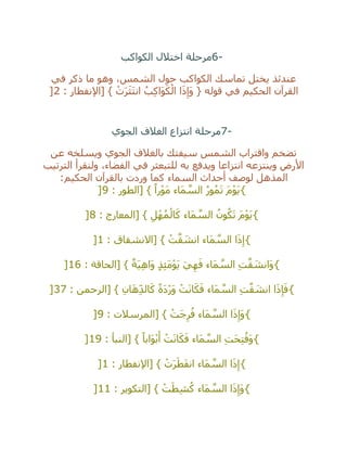 6-‫الكواكب‬ ‫اختالل‬ ‫مرحلة‬
‫حو‬ ‫الكواكب‬ ‫تماسك‬ ‫يختل‬ ‫عندئذ‬‫في‬ ‫ذكر‬ ‫ما‬ ‫وهو‬ ،‫الشمس‬ ‫ل‬
: ‫[اإلنفطار‬ } ْ‫ت‬َ‫ر‬َ‫ث‬َ‫ت‬‫ان‬ ُ‫ب‬ِ‫ك‬‫َا‬‫و‬َ‫ك‬ْ‫ال‬ ‫ا‬َ‫ذ‬ِ‫َإ‬‫و‬ { ‫قوله‬ ‫في‬ ‫الحكيم‬ ‫القرآن‬2]
7-‫الجوي‬ ‫الغالف‬ ‫انتزاع‬ ‫مرحلة‬
‫عن‬ ‫ويسلخه‬ ‫الجوي‬ ‫بالغالف‬ ‫سيفتك‬ ‫الشمس‬ ‫واقتراب‬ ‫تضخم‬
‫الترتيب‬ ‫ولنقرأ‬ ،‫الفضاء‬ ‫في‬ ‫للتبعثر‬ ‫به‬ ‫ويدفع‬ ‫انتزاعا‬ ‫وينتزعه‬ ‫األرض‬
‫أ‬ ‫لوصف‬ ‫المذهل‬‫الحكيم‬ ‫بالقرآن‬ ‫وردت‬ ‫كما‬ ‫السماء‬ ‫حداث‬:
{: ‫[الطور‬ } ً‫را‬ْ‫و‬َ‫م‬ ‫َاء‬‫م‬ ‫ه‬‫الس‬ ُ‫ر‬‫و‬ُ‫م‬َ‫ت‬ َ‫م‬ْ‫و‬َ‫ي‬9]
{: ‫[المعارج‬ } ِ‫ل‬ْ‫ه‬ُ‫م‬ْ‫ال‬َ‫ك‬ ‫َاء‬‫م‬ ‫ه‬‫الس‬ ُ‫ون‬ُ‫ك‬َ‫ت‬ َ‫م‬ْ‫و‬َ‫ي‬8]
{: ‫[االنشقاق‬ } ْ‫ت‬‫ه‬‫ق‬ َ‫انش‬ ‫َاء‬‫م‬ ‫ه‬‫الس‬ ‫ا‬َ‫ذ‬ِ‫إ‬1]
{: ‫[الحاقة‬ } ٌ‫َة‬‫ي‬ِ‫ه‬‫َا‬‫و‬ ٍ‫ذ‬ِ‫ئ‬َ‫م‬ْ‫و‬َ‫ي‬ َ‫ي‬ِ‫ه‬َ‫ف‬ ‫َاء‬‫م‬ ‫ه‬‫الس‬ ِ‫ت‬‫ه‬‫ق‬ َ‫َانش‬‫و‬16]
{: ‫[الرحمن‬ } ِ‫ان‬َ‫ه‬ِ‫الد‬َ‫ك‬ ً‫ة‬َ‫د‬ْ‫ر‬َ‫و‬ ْ‫ت‬َ‫ن‬‫ا‬َ‫ك‬َ‫ف‬ ‫َاء‬‫م‬ ‫ه‬‫الس‬ ِ‫ت‬‫ه‬‫ق‬ َ‫انش‬ ‫ا‬َ‫ذ‬ِ‫إ‬َ‫ف‬37]
{: ‫[المرسالت‬ } ْ‫َت‬‫ج‬ِ‫ر‬ُ‫ف‬ ‫َاء‬‫م‬ ‫ه‬‫الس‬ ‫ا‬َ‫ذ‬ِ‫َإ‬‫و‬9]
{: ‫[النبأ‬ } ً‫َابا‬‫و‬ْ‫ب‬َ‫أ‬ ْ‫ت‬َ‫ن‬‫ا‬َ‫ك‬َ‫ف‬ ‫َاء‬‫م‬ ‫ه‬‫الس‬ ِ‫ت‬َ‫ح‬ِ‫ت‬ُ‫َف‬‫و‬19]
{: ‫[اإلنفطار‬ } ْ‫ت‬َ‫ر‬َ‫ط‬َ‫ف‬‫ان‬ ‫َاء‬‫م‬ ‫ه‬‫الس‬ ‫ا‬َ‫ذ‬ِ‫إ‬1]
{ُ‫ك‬ ‫َاء‬‫م‬ ‫ه‬‫الس‬ ‫ا‬َ‫ذ‬ِ‫َإ‬‫و‬: ‫[التكوير‬ } ْ‫ت‬َ‫ط‬ِ‫ش‬11]
 