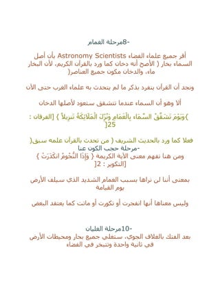 8-‫الغمام‬ ‫مرحلة‬
‫الفضاء‬ ‫علماء‬ ‫جميع‬ ‫أقر‬Astronomy Scientists‫أصل‬ ‫بأن‬
‫البخار‬ ‫ألن‬ ،‫الكريم‬ ‫بالقرآن‬ ‫ورد‬ ‫كما‬ ‫دخان‬ ‫أنه‬ ‫األصح‬ ( ‫بخار‬ ‫السماء‬
‫العناصر‬ ‫جميع‬ ‫مكون‬ ‫والدخان‬ ،‫ماء‬)
‫اآلن‬ ‫حتى‬ ‫الغرب‬ ‫علماء‬ ‫به‬ ‫يتحدث‬ ‫لم‬ ‫ما‬ ‫بذكر‬ ‫ينفرد‬ ‫القرآن‬ ‫أن‬ ‫ونجد‬
‫الدخان‬ ‫ألصلها‬ ‫ستعود‬ ‫تتشقق‬ ‫عندما‬ ‫السماء‬ ‫أن‬ ‫وهو‬ ‫أال‬
{: ‫[الفرقان‬ } ً‫يال‬ِ‫نز‬َ‫ت‬ ُ‫ة‬َ‫ك‬ِ‫ئ‬ َ‫َال‬‫م‬ْ‫ال‬ َ‫ل‬ِ‫ز‬ُ‫ن‬َ‫و‬ ِ‫م‬‫َا‬‫م‬َ‫غ‬ْ‫ال‬ِ‫ب‬ ‫َاء‬‫م‬ ‫ه‬‫الس‬ ُ‫ق‬‫ه‬‫ق‬ َ‫ش‬َ‫ت‬ َ‫م‬ْ‫و‬َ‫ي‬َ‫و‬
25]
‫سبق‬ ‫علمه‬ ‫بالقرآن‬ ‫تحدث‬ ‫من‬ ( ‫الشريف‬ ‫بالحديث‬ ‫ورد‬ ‫كما‬ ‫فعال‬)
-‫عنا‬ ‫الكون‬ ‫حجب‬ ‫مرحلة‬
‫اآلية‬ ‫معنى‬ ‫نفهم‬ ‫هنا‬ ‫ومن‬} ْ‫ت‬َ‫ر‬َ‫د‬َ‫انك‬ ُ‫وم‬ُ‫ج‬ُّ‫الن‬ ‫ا‬َ‫ذ‬ِ‫َإ‬‫و‬ { ‫الكريمة‬
: ‫[التكوير‬2]
‫األرض‬ ‫سيلف‬ ‫الذي‬ ‫الشديد‬ ‫الغمام‬ ‫بسبب‬ ‫نراها‬ ‫لن‬ ‫أننا‬ ‫بمعنى‬
‫القيامة‬ ‫يوم‬
‫البعض‬ ‫يعتقد‬ ‫كما‬ ‫ماتت‬ ‫أو‬ ‫تكورت‬ ‫أو‬ ‫انفجرت‬ ‫أنها‬ ‫معناها‬ ‫وليس‬
10-‫الغليان‬ ‫مرحلة‬
‫األر‬ ‫ومحيطات‬ ‫بحار‬ ‫جميع‬ ‫ستغلي‬ ،‫الجوي‬ ‫بالغالف‬ ‫الفتك‬ ‫بعد‬‫ض‬
‫الفضاء‬ ‫في‬ ‫وتتبخر‬ ‫واحدة‬ ‫ثانية‬ ‫في‬
 