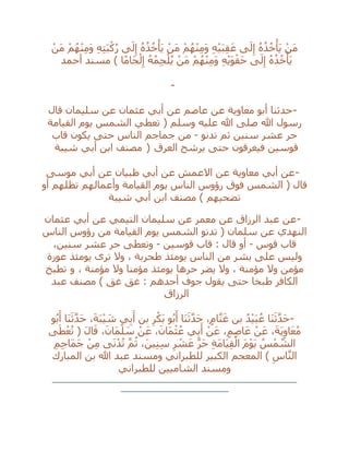 ْ‫َن‬‫م‬ ْ‫م‬ُ‫ه‬ْ‫ن‬ِ‫م‬َ‫و‬ ِ‫ه‬ِ‫ت‬َ‫ب‬ْ‫ك‬ُ‫ر‬ ‫ى‬َ‫ل‬ِ‫إ‬ ُ‫ه‬ُ‫ذ‬ُ‫خ‬ْ‫َأ‬‫ي‬ ْ‫َن‬‫م‬ ْ‫م‬ُ‫ه‬ْ‫ن‬ِ‫م‬َ‫و‬ ِ‫ه‬ْ‫ي‬َ‫ب‬ِ‫ق‬َ‫ع‬ ‫ى‬َ‫ل‬ِ‫إ‬ ُ‫ه‬ُ‫ذ‬ُ‫خ‬ْ‫َأ‬‫ي‬ ْ‫َن‬‫م‬
َ‫ل‬ِ‫إ‬ ُ‫ه‬ُ‫ذ‬ُ‫خ‬ْ‫َأ‬‫ي‬‫أحمد‬ ‫مسند‬ ) ‫ا‬ً‫م‬‫َا‬‫ج‬ْ‫ل‬ِ‫إ‬ ُ‫ه‬ُ‫م‬ِ‫ج‬ْ‫ل‬ُ‫ي‬ ْ‫َن‬‫م‬ ْ‫م‬ُ‫ه‬ْ‫ن‬ِ‫م‬َ‫و‬ ِ‫ه‬ْ‫ي‬َ‫و‬ْ‫َق‬‫ح‬ ‫ى‬
-
-‫قال‬ ‫سليمان‬ ‫عن‬ ‫عثمان‬ ‫أبي‬ ‫عن‬ ‫عاصم‬ ‫عن‬ ‫معاوية‬ ‫أبو‬ ‫حدثنا‬
‫القيامة‬ ‫يوم‬ ‫الشمس‬ ‫تعطي‬ ( ‫وسلم‬ ‫عليه‬ ‫هللا‬ ‫صلى‬ ‫هللا‬ ‫رسول‬
‫تدنو‬ ‫ثم‬ ‫سنين‬ ‫عشر‬ ‫حر‬-‫قاب‬ ‫يكون‬ ‫حتى‬ ‫الناس‬ ‫جماجم‬ ‫من‬
‫العرق‬ ‫يرشح‬ ‫حتى‬ ‫فيغرقون‬ ‫قوسين‬)‫شيبة‬ ‫أبي‬ ‫ابن‬ ‫مصنف‬
-‫موسى‬ ‫أبي‬ ‫عن‬ ‫ظبيان‬ ‫أبي‬ ‫عن‬ ‫االعمش‬ ‫عن‬ ‫معاوية‬ ‫أبي‬ ‫عن‬
‫أو‬ ‫تظلهم‬ ‫وأعمالهم‬ ‫القيامة‬ ‫يوم‬ ‫الناس‬ ‫رؤوس‬ ‫فوق‬ ‫الشمس‬ ( ‫قال‬
‫شيبة‬ ‫أبي‬ ‫ابن‬ ‫مصنف‬ ) ‫تضحيهم‬
-‫عثمان‬ ‫أبي‬ ‫عن‬ ‫التيمي‬ ‫سليمان‬ ‫عن‬ ‫معمر‬ ‫عن‬ ‫الرزاق‬ ‫عبد‬ ‫عن‬
‫من‬ ‫القيامة‬ ‫يوم‬ ‫الشمس‬ ‫تدنو‬ ( ‫سلمان‬ ‫عن‬ ‫النهدي‬‫الناس‬ ‫رؤوس‬
‫قوس‬ ‫قاب‬-‫قوسين‬ ‫قاب‬ : ‫قال‬ ‫أو‬-،‫سنين‬ ‫عشر‬ ‫حر‬ ‫وتعطى‬
‫عورة‬ ‫يومئذ‬ ‫ترى‬ ‫وال‬ ، ‫طحربة‬ ‫يومئذ‬ ‫الناس‬ ‫من‬ ‫بشر‬ ‫على‬ ‫وليس‬
، ‫مؤمنة‬ ‫وال‬ ‫مؤمنا‬ ‫يومئذ‬ ‫حرها‬ ‫يضر‬ ‫وال‬ ، ‫مؤمنة‬ ‫وال‬ ‫مؤمن‬‫و‬‫تطبخ‬
‫عبد‬ ‫مصنف‬ ) ‫غق‬ ‫غق‬ : ‫أحدهم‬ ‫جوف‬ ‫يقول‬ ‫حتى‬ ‫طبخا‬ ‫الكافر‬
‫الرزاق‬
-ْ‫ي‬َ‫ب‬ُ‫ع‬ ‫َا‬‫ن‬َ‫ث‬‫ه‬‫د‬َ‫ح‬‫و‬ُ‫ب‬َ‫أ‬ ‫َا‬‫ن‬َ‫ث‬‫ه‬‫د‬َ‫ح‬ ،َ‫ة‬َ‫ب‬ْ‫ي‬ َ‫ش‬ ‫ي‬ِ‫ب‬َ‫أ‬ ‫بن‬ ِ‫ر‬ْ‫َك‬‫ب‬ ‫و‬ُ‫ب‬َ‫أ‬ ‫َا‬‫ن‬َ‫ث‬‫ه‬‫د‬َ‫ح‬ ،ٍ‫م‬‫ا‬‫ه‬‫ن‬َ‫غ‬ ‫بن‬ ُ‫د‬
‫ى‬َ‫ط‬ْ‫ع‬ُ‫ت‬ ( َ‫ل‬‫ا‬َ‫ق‬ ،َ‫َان‬‫م‬ْ‫ل‬ َ‫س‬ ْ‫ن‬َ‫ع‬ ،َ‫َان‬‫م‬ْ‫ث‬ُ‫ع‬ ‫ي‬ِ‫ب‬َ‫أ‬ ْ‫ن‬َ‫ع‬ ،ٍ‫م‬ِ‫ص‬‫ا‬َ‫ع‬ ْ‫ن‬َ‫ع‬ ،َ‫ة‬َ‫ي‬ِ‫او‬َ‫ع‬ُ‫م‬
ِ‫م‬ِ‫ج‬‫َا‬‫م‬َ‫ج‬ ْ‫ن‬ِ‫م‬ ‫ى‬َ‫ن‬ْ‫د‬ُ‫ت‬ ‫ه‬‫م‬ُ‫ث‬ ،َ‫ين‬ِ‫ن‬ِ‫س‬ ِ‫ر‬ ْ‫ش‬َ‫ع‬ ‫ه‬‫ر‬َ‫ح‬ ِ‫ة‬َ‫م‬‫َا‬‫ي‬ِ‫ق‬ْ‫ال‬ َ‫م‬ْ‫و‬َ‫ي‬ ُ‫س‬ْ‫م‬ ‫ه‬‫الش‬
‫المعجم‬ ) ِ‫اس‬‫ه‬‫ن‬‫ال‬‫المبارك‬ ‫بن‬ ‫هللا‬ ‫عبد‬ ‫ومسند‬ ‫للطبراني‬ ‫الكبير‬
‫للطبراني‬ ‫الشاميين‬ ‫ومسند‬
__________________________________________________
______________________
 