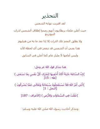 ‫التحذير‬
‫الشمس‬ ‫نهاية‬ ‫اقتربت‬ ‫لقد‬
‫لذرات‬ ‫الشمس‬ ‫إطالق‬ ‫رصدوا‬ ‫أنهم‬ ‫بريطانيون‬ ‫علماء‬ ‫أعلن‬ ‫حيث‬
‫النيوترينو‬
‫النجم‬ ‫يطلق‬ ‫وال‬‫هيليوم‬ ‫من‬ ‫به‬ ‫ما‬ ‫نفذ‬ ‫إذا‬ ‫إال‬ ‫الذرات‬ ‫تلك‬
‫اآلن‬ ‫لحظة‬ ‫أي‬ ‫في‬ ‫تنفجر‬ ‫قد‬ ‫الشمس‬ ‫أن‬ ‫يعني‬ ‫هذا‬
‫أمامها‬ ‫وليس‬5‫السابق‬ ‫في‬ ‫أعلن‬ ‫كما‬ ‫عام‬ ‫مليار‬
‫وجل‬ ‫عز‬ ‫هللا‬ ‫قول‬ ‫نتذكر‬ ‫هنا‬:
{} ‫ى‬َ‫ع‬ ْ‫س‬َ‫ت‬ ‫َا‬‫م‬ِ‫ب‬ ٍ‫س‬ْ‫ف‬َ‫ن‬ ُّ‫ل‬ُ‫ك‬ ‫َى‬‫ز‬ْ‫ج‬ُ‫ت‬ِ‫ل‬ ‫َا‬‫ه‬‫ي‬ِ‫ف‬ْ‫خ‬
ُ
‫أ‬ ُ‫د‬‫ا‬َ‫ك‬َ‫أ‬ ٌ‫َة‬‫ي‬ِ‫ت‬َ‫ءا‬ َ‫ة‬َ‫اع‬ ‫ه‬‫الس‬ ‫ه‬‫ن‬ِ‫إ‬
: ‫[طه‬15]
{} َ‫ون‬ُ‫ك‬ِ‫ر‬ ْ‫ش‬ُ‫ي‬ ‫ا‬‫ه‬‫م‬َ‫ع‬ ‫ى‬َ‫ال‬َ‫ع‬َ‫ت‬َ‫و‬ ُ‫ه‬َ‫ن‬‫َا‬‫ح‬ْ‫ب‬ ُ‫س‬ ُ‫ه‬‫و‬ُ‫ل‬ِ‫ج‬ْ‫َع‬‫ت‬ ْ‫س‬َ‫ت‬ َ‫ال‬َ‫ف‬ ِ‫اَّلل‬ ُ‫ر‬ْ‫م‬َ‫أ‬ ‫ى‬َ‫ت‬َ‫أ‬
: ‫[النحل‬1]
{: ‫[األعراف‬ } ِ‫ْض‬‫ر‬َ‫َاأل‬‫و‬ ِ‫ت‬‫َا‬‫و‬‫َا‬‫م‬ ‫ه‬‫الس‬ ‫ي‬ِ‫ف‬ ْ‫ت‬َ‫ل‬ُ‫ق‬َ‫ث‬187]
‫وسلم‬ ‫عليه‬ ‫هللا‬ ‫صلى‬ ‫هللا‬ ‫رسول‬ ‫أحاديث‬ ‫ونتذكر‬:
 