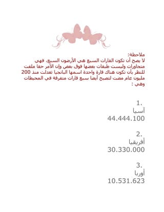 ‫مالحظة‬:
‫فهي‬ ،‫السبع‬ ‫األرضون‬ ‫هي‬ ‫السبع‬ ‫القارات‬ ‫تكون‬ ‫أن‬ ‫يصح‬ ‫ال‬
‫ملفت‬ ‫حقا‬ ‫األمر‬ ‫وإن‬ ‫بعض‬ ‫فوق‬ ‫بعضها‬ ‫طبقات‬ ‫وليست‬ ‫متجاورات‬
‫منذ‬ ‫تعدلت‬ ‫البانجيا‬ ‫اسمها‬ ‫واحدة‬ ‫قارة‬ ‫هناك‬ ‫تكون‬ ‫بأن‬ ‫للنظر‬200
‫مليو‬‫المحيطات‬ ‫في‬ ‫متفرقة‬ ‫قارات‬ ‫سبع‬ ‫أيضا‬ ‫لتصبح‬ ‫مضت‬ ‫عام‬ ‫ن‬
‫وهي‬:
1.
‫آسيا‬
44.444.100
2.
‫أفريقيا‬
30.330.000
3.
‫أوربا‬
10.531.623
 