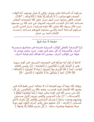 ‫السا‬ ‫أن‬ ‫يدركون‬‫الوقت‬ ‫أما‬ ،‫توبتهم‬ ‫تقبل‬ ‫ال‬ ‫ولكن‬ ،‫وشك‬ ‫على‬ ‫عة‬
: ‫[األعراف‬ } ً‫ة‬َ‫ت‬ْ‫غ‬َ‫ب‬ ‫ه‬‫ال‬ِ‫إ‬ ْ‫م‬ُ‫يك‬ِ‫ت‬ْ‫أ‬َ‫ت‬ َ‫ال‬ { ‫مباغت‬ ‫فهو‬ ‫المحدد‬187،]
‫المقابر‬ ‫كمتخذي‬ ‫هللا‬ ‫خلق‬ ‫شرار‬ ‫أنهم‬ ‫حيث‬ ‫زمانها‬ ‫ألهل‬ ‫كعذاب‬
‫مسعود‬ ‫بن‬ ‫هللا‬ ‫عبد‬ ‫عن‬ ‫المروي‬ ‫الشريف‬ ‫الحديث‬ ‫ذكر‬ ‫كما‬ ‫مساجد‬
‫عليه‬ ‫هللا‬ ‫صلى‬ ‫هللا‬ ‫رسول‬ ‫قال‬ ‫حيث‬‫الذين‬ ‫الناس‬ ‫شرار‬ ( ‫وسلم‬
‫مسند‬ ) ‫مساجد‬ ‫قبورهم‬ ‫يتخذون‬ ‫والذين‬ ‫أحياء‬ ‫الساعة‬ ‫تدركهم‬
‫حنبل‬ ‫بن‬ ‫أحمد‬ ‫اإلمام‬
__________________________________________________
_______________________
‫فيها‬ ‫مراء‬ ‫ال‬ ‫حقيقة‬
‫شمسية‬ ‫مجاميع‬ ‫في‬ ‫عديدة‬ ‫السيارة‬ ‫كواكب‬ ‫بالفعل‬ ‫اكتشفنا‬ ‫إننا‬
،‫أخرى‬‫ما‬ ‫ويدمر‬ ‫ينفجر‬ ‫حيث‬ ،‫موت‬ ‫إلى‬ ‫نجم‬ ‫كل‬ ‫أن‬ ‫واكتشفنا‬
‫أخرى‬ ‫قيامة‬ ‫أيام‬ ‫هنالك‬ ‫أنه‬ ‫بمعنى‬ ،‫أخرى‬ ‫كواكب‬ ‫من‬ ‫حوله‬.
‫سورة‬ ‫أهم‬ ‫في‬ ‫الشريف‬ ‫المصحف‬ ‫في‬ ‫نقرأها‬ ‫آية‬ ‫أول‬ ‫أن‬ ‫الحظ‬
: ‫[الفاتحة‬ } َ‫ين‬ِ‫م‬َ‫ال‬َ‫ع‬ْ‫ال‬ ِ‫ب‬َ‫ر‬ ِ‫َّلل‬ ُ‫د‬ْ‫َم‬‫ح‬ْ‫ال‬ { ‫هي‬2‫العالم‬ ‫وليس‬ ،]
ِ‫ب‬ ُ‫م‬ِ‫س‬ْ‫ق‬
ُ
‫أ‬ َ‫ال‬َ‫ف‬ { ً‫أيضا‬ ،‫الواحد‬: ‫[الحاقة‬ } َ‫ون‬ُ‫ر‬ِ‫ص‬ْ‫ب‬ُ‫ت‬ َ‫ال‬ ‫َا‬‫م‬َ‫و‬ / َ‫ون‬ُ‫ر‬ِ‫ص‬ْ‫ب‬ُ‫ت‬ ‫َا‬‫م‬
38-39: ‫[النحل‬ } َ‫ون‬ُ‫م‬َ‫ل‬ْ‫ع‬َ‫ت‬ َ‫ال‬ ‫َا‬‫م‬ ُ‫ق‬ُ‫ل‬ْ‫َخ‬‫ي‬َ‫و‬ { ً‫أيضا‬ ،]8]
‫في‬ ‫ألنه‬ ‫فقط‬ ‫ليس‬ ،‫محالة‬ ‫ال‬ ‫آت‬ ‫القيامة‬ ‫يوم‬ ‫أن‬ ‫دوما‬ ‫هللا‬ ‫ويؤكد‬
‫ألن‬ ‫بل‬ ،‫العالمين‬ ‫رب‬ ‫باهلل‬ ‫ونعم‬ ،‫فحسب‬ ‫فريد‬ ‫كإعجاز‬ ‫هللا‬ ‫مقدور‬
‫في‬ ‫هللا‬ ‫سنن‬ ‫من‬ ‫ذلك‬} ٌ‫ع‬ِ‫ق‬‫َا‬‫و‬َ‫ل‬ َ‫ون‬ُ‫د‬َ‫وع‬ُ‫ت‬ ‫َا‬‫م‬‫ه‬‫ن‬ِ‫إ‬ { ‫دوما‬ ‫يتكرر‬ ‫كونه‬
: ‫[المرسالت‬7‫مسمى‬ ‫ألجل‬ ‫يجرون‬ ‫والقمر‬ ‫الشمس‬ ‫وأن‬ ،]
ٍ‫َل‬‫ج‬َ‫أل‬ ‫ي‬ِ‫ر‬ْ‫َج‬‫ي‬ ٌّ‫ل‬ُ‫ك‬ َ‫ر‬َ‫م‬َ‫ق‬ْ‫َال‬‫و‬ َ‫س‬ْ‫م‬ ‫ه‬‫الش‬ َ‫ر‬‫ه‬‫خ‬ َ‫َس‬‫و‬ { ‫سلفا‬ ‫ومحدد‬ ‫ومحتوم‬
: ‫[الرعد‬ } ‫ى‬ًّ‫م‬ َ‫س‬ُّ‫م‬2‫دورة‬ ‫لهم‬ ‫الكون‬ ‫أجرام‬ ‫باقي‬ ‫مثل‬ ‫مثلهم‬ ،]
‫سلف‬ ‫ومقدرة‬ ‫محتومة‬ ‫حياة‬} ُ‫ه‬َ‫ه‬ْ‫َج‬‫و‬ ‫ه‬‫ال‬ِ‫إ‬ ٌ‫ك‬ِ‫ل‬‫ا‬َ‫ه‬ ٍ‫ء‬ ْ‫ي‬ َ‫ش‬ ُّ‫ل‬ُ‫ك‬ { ، ‫ا‬
 