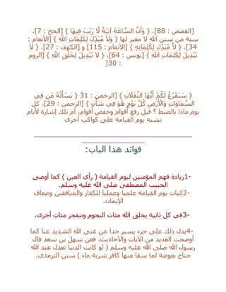 : ‫[القصص‬88: ‫[الحج‬ } ‫َا‬‫ه‬‫ي‬ِ‫ف‬ َ‫ب‬ْ‫ي‬َ‫ر‬ ‫ه‬‫ال‬ ٌ‫َة‬‫ي‬ِ‫ت‬‫آ‬ َ‫ة‬َ‫اع‬ ‫ه‬‫الس‬ ‫ه‬‫ن‬َ‫َأ‬‫و‬ { ،]7،]
: ‫[األنعام‬ } ِ‫اَّلل‬ ِ‫ت‬‫َا‬‫م‬ِ‫ل‬َ‫ك‬ِ‫ل‬ َ‫ل‬ِ‫د‬َ‫ب‬ُ‫م‬ َ‫ال‬َ‫و‬ { ‫لها‬ ‫مغير‬ ‫ال‬ ‫هللا‬ ‫سنن‬ ‫من‬ ‫سنة‬
34: ‫[األنعام‬ } ِ‫ه‬ِ‫ت‬‫َا‬‫م‬ِ‫ل‬َ‫ك‬ِ‫ل‬ ِ‫ل‬ِ‫د‬َ‫ب‬ُ‫م‬ ‫ه‬‫ال‬ { ،]115[ ‫و‬ ]: ‫الكهف‬27َ‫ال‬ { ،]
: ‫[يونس‬ } ِ‫اَّلل‬ ِ‫ت‬‫َا‬‫م‬ِ‫ل‬َ‫ك‬ِ‫ل‬ َ‫ل‬‫ي‬ِ‫د‬ْ‫ب‬َ‫ت‬64‫[الروم‬ } ِ ‫ه‬‫اَّلل‬ ِ‫ق‬ْ‫ل‬َ‫خ‬ِ‫ل‬ َ‫ل‬‫ي‬ِ‫د‬ْ‫ب‬َ‫ت‬ َ‫ال‬ { ،]
:30]
: ‫[الرحمن‬ } ِ‫ن‬ َ‫ال‬َ‫ق‬‫ه‬‫الث‬ ‫َا‬‫ه‬ُّ‫ي‬َ‫أ‬ ْ‫م‬ُ‫ك‬َ‫ل‬ ُ‫غ‬ُ‫ر‬ْ‫َف‬‫ن‬ َ‫س‬ {31‫ي‬ِ‫ف‬ ‫َن‬‫م‬ ُ‫ه‬ُ‫ل‬َ‫أ‬ ْ‫َس‬‫ي‬ {
‫[الرحمن‬ } ٍ‫ن‬ْ‫أ‬ َ‫ش‬ ‫ي‬ِ‫ف‬ َ‫و‬ُ‫ه‬ ٍ‫م‬ْ‫و‬َ‫ي‬ ‫ه‬‫ل‬ُ‫ك‬ ِ‫ْض‬‫ر‬َ ْ‫َاأل‬‫و‬ ِ‫ت‬‫َا‬‫و‬‫َا‬‫م‬ ‫ه‬‫الس‬:29‫كل‬ ،]
‫أليام‬ ‫إشارة‬ ‫تلك‬ ‫أم‬ ،‫أقوام‬ ‫وخفض‬ ‫أقوام‬ ‫رفع‬ ‫قيل‬ ‫؟‬ ‫بالضبط‬ ‫ماذا‬ ‫يوم‬
‫ال‬ ‫يوم‬ ‫تشبه‬‫قيامة‬‫كواكب‬ ‫على‬‫أخرى‬
__________________________________________________
____________________
‫الباب‬ ‫هذا‬ ‫فوائد‬:
1-‫كما‬ ) ‫العين‬ ‫رأي‬ ( ‫القيامة‬ ‫ليوم‬ ‫المؤمنين‬ ‫فهم‬ ‫زيادة‬‫أوصى‬
‫وسلم‬ ‫عليه‬ ‫هللا‬ ‫صلى‬ ‫المصطفى‬ ‫الحبيب‬.
2-‫وضعاف‬ ‫والمنافقين‬ ‫للكفار‬ ‫وعمليا‬ ‫علميا‬ ‫القيامة‬ ‫يوم‬ ‫إثبات‬
‫اإليمان‬.
3-‫أخرى‬ ‫مئات‬ ‫وتنفجر‬ ‫النجوم‬ ‫مئات‬ ‫هللا‬ ‫يخلق‬ ‫ثانية‬ ‫كل‬ ‫في‬.
4-‫كما‬ ‫عنا‬ ‫الشديد‬ ‫هللا‬ ‫غنى‬ ‫عن‬ ‫جدا‬ ‫يسير‬ ‫جزء‬ ‫على‬ ‫ذلك‬ ‫يدل‬
‫فعن‬ ،‫واألحاديث‬ ‫اآليات‬ ‫من‬ ‫العديد‬ ‫أوضحت‬‫قال‬ ‫سعد‬ ‫بن‬ ‫سهل‬
‫هللا‬ ‫عند‬ ‫تعدل‬ ‫الدنيا‬ ‫كانت‬ ‫لو‬ ( ‫وسلم‬ ‫عليه‬ ‫هللا‬ ‫صلى‬ ‫هللا‬ ‫رسول‬
‫الترمذي‬ ‫سنن‬ ) ‫ماء‬ ‫شربة‬ ‫كافر‬ ‫منها‬ ‫سقا‬ ‫لما‬ ‫بعوضة‬ ‫جناح‬.
 