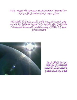 [COLOR="Sienna"]5-‫ال‬ ‫وأننا‬ ،‫المهولة‬ ‫هللا‬ ‫قوة‬ ‫حقيقة‬ ‫اتضاح‬
‫ذرة‬ ‫من‬ ‫أقل‬ ‫بل‬ ،‫خلقه‬ ‫في‬ ‫ذرة‬ ‫سوى‬ ‫نشكل‬.
َ‫ء‬‫َا‬‫ج‬َ‫ل‬ ‫وا‬ُ‫ئ‬ِ‫ط‬ْ‫خ‬ُ‫ت‬ ْ‫م‬َ‫ل‬ ْ‫و‬َ‫ل‬ ِ‫ه‬ِ‫د‬َ‫ي‬ِ‫ب‬ ‫ي‬ِ‫س‬ْ‫ف‬َ‫ن‬ ‫ي‬ِ‫ذ‬‫ه‬‫َال‬‫و‬ ( ‫الشريف‬ ‫الحديث‬ ‫وفي‬
‫أخرجه‬ ) ْ‫م‬ُ‫ه‬َ‫ل‬ ُ‫ر‬ِ‫ف‬ْ‫َغ‬‫ي‬َ‫ف‬ َ ‫ه‬‫اَّلل‬ َ‫ون‬ُ‫ر‬ِ‫ف‬ْ‫غ‬َ‫ت‬ ْ‫َس‬‫ي‬ ‫ه‬‫م‬ُ‫ث‬ َ‫ون‬ُ‫ئ‬ِ‫ط‬ْ‫خ‬ُ‫ي‬ ٍ‫م‬ْ‫و‬َ‫ق‬ِ‫ب‬ ‫ه‬‫ل‬َ‫ج‬َ‫و‬ ‫ه‬‫ز‬َ‫ع‬ ُ ‫ه‬‫اَّلل‬
( ‫أحمد‬3/238‫الصحيحة‬ ‫(السلسلة‬ ‫األلباني‬ ‫وحسنه‬ ،)4/
594)[/COLOR]
 