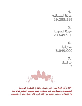 4.
‫الشمالية‬ ‫أمريكا‬
19.285.519
5.
‫الجنوبية‬ ‫أمريكا‬
20.649.950
6.
‫أستراليا‬
8.049.000
7.
‫أنتركتيكا‬
*
*‫الجنوبية‬ ‫القطبية‬ ‫بالقارة‬ ‫تعرف‬ ‫التي‬ ‫هي‬ ‫أنتركتيكا‬ ‫قارة‬
‫مع‬ ‫تماما‬ ‫الجليد‬ ‫يغطيها‬ ‫حيث‬ ‫محددة‬ ‫غير‬ ‫ومساحتها‬ ،‫المتجمدة‬
‫ينكمش‬ ‫أو‬ ‫يكبر‬ ‫حيث‬ ‫عام‬ ‫إلى‬ ‫عام‬ ‫من‬ ‫ويتغير‬ ،‫بحار‬ ‫من‬ ‫حولها‬ ‫ما‬
 