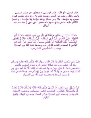 ‫قوس‬ ‫قاب‬-‫قوسين‬ ‫قاب‬ : ‫قال‬ ‫أو‬-، ‫سنين‬ ‫عشر‬ ‫حر‬ ‫وتعطى‬
‫يومئذ‬ ‫الناس‬ ‫من‬ ‫بشر‬ ‫على‬ ‫وليس‬‫عورة‬ ‫يومئذ‬ ‫ترى‬ ‫وال‬ ، ‫طحربة‬
، ‫مؤمنة‬ ‫وال‬ ‫مؤمنا‬ ‫يومئذ‬ ‫حرها‬ ‫يضر‬ ‫وال‬ ، ‫مؤمنة‬ ‫وال‬ ‫مؤمن‬‫و‬‫تطبخ‬
‫عبد‬ ‫مصنف‬ ) ‫غق‬ ‫غق‬ : ‫أحدهم‬ ‫جوف‬ ‫يقول‬ ‫حتى‬ ‫طبخا‬ ‫الكافر‬
‫الرزاق‬
‫و‬ُ‫ب‬َ‫أ‬ ‫َا‬‫ن‬َ‫ث‬‫ه‬‫د‬َ‫ح‬ ،َ‫ة‬َ‫ب‬ْ‫ي‬ َ‫ش‬ ‫ي‬ِ‫ب‬َ‫أ‬ ‫بن‬ ِ‫ر‬ْ‫َك‬‫ب‬ ‫و‬ُ‫ب‬َ‫أ‬ ‫َا‬‫ن‬َ‫ث‬‫ه‬‫د‬َ‫ح‬ ،ٍ‫م‬‫ا‬‫ه‬‫ن‬َ‫غ‬ ‫بن‬ ُ‫د‬ْ‫ي‬َ‫ب‬ُ‫ع‬ ‫َا‬‫ن‬َ‫ث‬‫ه‬‫د‬َ‫ح‬
َ‫ع‬ ،َ‫ة‬َ‫ي‬ِ‫او‬َ‫ع‬ُ‫م‬‫ى‬َ‫ط‬ْ‫ع‬ُ‫ت‬ ( َ‫ل‬‫ا‬َ‫ق‬ ،َ‫َان‬‫م‬ْ‫ل‬ َ‫س‬ ْ‫ن‬َ‫ع‬ ،َ‫َان‬‫م‬ْ‫ث‬ُ‫ع‬ ‫ي‬ِ‫ب‬َ‫أ‬ ْ‫ن‬َ‫ع‬ ،ٍ‫م‬ِ‫ص‬‫ا‬َ‫ع‬ ْ‫ن‬
ِ‫م‬ِ‫ج‬‫َا‬‫م‬َ‫ج‬ ْ‫ن‬ِ‫م‬ ‫ى‬َ‫ن‬ْ‫د‬ُ‫ت‬ ‫ه‬‫م‬ُ‫ث‬ ،َ‫ين‬ِ‫ن‬ِ‫س‬ ِ‫ر‬ ْ‫ش‬َ‫ع‬ ‫ه‬‫ر‬َ‫ح‬ ِ‫ة‬َ‫م‬‫َا‬‫ي‬ِ‫ق‬ْ‫ال‬ َ‫م‬ْ‫و‬َ‫ي‬ ُ‫س‬ْ‫م‬ ‫ه‬‫الش‬
‫المبارك‬ ‫بن‬ ‫هللا‬ ‫عبد‬ ‫ومسند‬ ‫للطبراني‬ ‫الكبير‬ ‫المعجم‬ ) ِ‫اس‬‫ه‬‫ن‬‫ال‬
‫للطبراني‬ ‫الشاميين‬ ‫ومسند‬
ٍ‫د‬‫ي‬ِ‫ع‬ َ‫س‬ ‫ي‬ِ‫ب‬َ‫أ‬ ْ‫ن‬َ‫ع‬‫وسلم‬ ‫عليه‬ ‫هللا‬ ‫ى‬‫ه‬‫َل‬‫ص‬ ‫هللا‬ ‫رسول‬ ‫قال‬ َ‫ل‬‫ا‬َ‫ق‬ ِ‫ي‬ِ‫ر‬ْ‫د‬ُ‫خ‬ْ‫ال‬
‫وأشار‬ ‫المغرب‬ ‫صالة‬ ‫إلى‬ ‫العصر‬ ‫صالة‬ ‫بعد‬ ‫من‬ ‫خطب‬ ‫أن‬ ‫بعد‬
ْ‫ن‬ِ‫م‬ َ‫ْق‬‫ب‬َ‫ي‬ ْ‫م‬َ‫ل‬ ُ‫ه‬‫ه‬‫ن‬ِ‫إ‬ َ‫ال‬َ‫أ‬ :‫قال‬ ‫ثم‬ ،ٌ‫ء‬ ْ‫ي‬ َ‫ش‬ ‫َا‬‫ه‬ْ‫ن‬ِ‫م‬ َ‫ي‬ِ‫ق‬َ‫ب‬ ْ‫ل‬َ‫ه‬ ( ‫فقال‬ ‫للشمس‬
َ‫ه‬ ْ‫م‬ُ‫ك‬ِ‫م‬ْ‫و‬َ‫ي‬ ْ‫ن‬ِ‫م‬ َ‫ي‬ِ‫ق‬َ‫ب‬ ‫َا‬‫م‬َ‫ك‬ ‫ه‬‫ال‬ِ‫إ‬ ‫َا‬‫ه‬ْ‫ن‬ِ‫م‬ ‫ى‬َ‫ض‬َ‫م‬ ‫َا‬‫م‬‫ي‬ِ‫ف‬ ‫َا‬‫ي‬ْ‫ن‬ُّ‫الد‬ُ‫ه‬ْ‫ن‬ِ‫م‬ ‫ى‬َ‫ض‬َ‫م‬ ‫َا‬‫م‬‫ي‬ِ‫ف‬ ‫ا‬َ‫ذ‬
‫المبارك‬ ‫بن‬ ‫هللا‬ ‫عبد‬ ‫ومسند‬ ‫الترمذي‬ ‫سنن‬ )
ُ‫ت‬ْ‫ث‬ِ‫ع‬ُ‫ب‬ ( َ‫ل‬‫ا‬َ‫ق‬ َ‫م‬‫ه‬‫ل‬ َ‫َس‬‫و‬ ِ‫ه‬ْ‫ي‬َ‫ل‬َ‫ع‬ ُ ‫ه‬‫اَّلل‬ ‫ى‬‫ه‬‫َل‬‫ص‬ ‫يه‬ِ‫ب‬‫ه‬‫ن‬‫ال‬ ‫ن‬َ‫أ‬ ،ٍ‫د‬ْ‫ع‬ َ‫س‬ ‫بن‬ ِ‫ل‬ْ‫ه‬ َ‫س‬ ْ‫ن‬َ‫ع‬
‫اإليمان‬ ‫وشعب‬ ‫للطبراني‬ ‫الكبير‬ ‫المعجم‬ ) ِ‫ن‬ْ‫ي‬َ‫ت‬‫َا‬‫ه‬َ‫ك‬ ُ‫ة‬َ‫اع‬ ‫ه‬‫َالس‬‫و‬ ‫ا‬َ‫ن‬َ‫أ‬
‫المبارك‬ ‫ابن‬ ‫ومسند‬ ‫للبيهقي‬‫وفتح‬ ‫الزوائد‬ ‫ومجمع‬ ‫العمال‬ ‫وكنز‬
‫الباري‬
 
