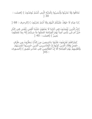 : ‫[فصلت‬ } َ‫ون‬ُ‫د‬َ‫وع‬ُ‫ت‬ ْ‫م‬ُ‫ت‬‫ن‬ُ‫ك‬ ‫ي‬ِ‫ت‬‫ه‬‫ال‬ ِ‫ة‬‫ه‬‫ن‬َ‫ج‬ْ‫ال‬ِ‫ب‬ ‫وا‬ُ‫ر‬ِ‫ش‬ْ‫ب‬َ‫َأ‬‫و‬ ‫وا‬ُ‫ن‬َ‫ز‬ْ‫ح‬َ‫ت‬ َ‫َال‬‫و‬ ‫وا‬ُ‫اف‬َ‫خ‬َ‫ت‬
30]
{َ‫ون‬ُ‫ن‬َ‫ز‬ْ‫ح‬َ‫ت‬ ْ‫م‬ُ‫ت‬‫ن‬َ‫أ‬ َ‫َال‬‫و‬ َ‫م‬ْ‫و‬َ‫ي‬ْ‫ال‬ ُ‫م‬ُ‫ك‬ْ‫ي‬َ‫ل‬َ‫ع‬ ٌ‫ف‬ْ‫و‬َ‫خ‬ َ‫ال‬ ِ‫د‬‫ا‬َ‫ب‬ِ‫ع‬ ‫َا‬‫ي‬: ‫[الزخرف‬ }68]
{ِ‫ار‬‫ه‬‫ن‬‫ال‬ ‫ي‬ِ‫ف‬ ‫ى‬َ‫ق‬ْ‫ل‬ُ‫ي‬ ‫َن‬‫م‬َ‫ف‬َ‫أ‬ ‫َا‬‫ن‬ْ‫ي‬َ‫ل‬َ‫ع‬ َ‫ن‬ْ‫و‬َ‫ف‬ْ‫َخ‬‫ي‬ َ‫ال‬ ‫َا‬‫ن‬ِ‫ت‬‫َا‬‫ي‬‫آ‬ ‫ي‬ِ‫ف‬ َ‫ون‬ُ‫د‬ِ‫ح‬ْ‫ل‬ُ‫ي‬ َ‫ين‬ِ‫ذ‬‫ه‬‫ال‬ ‫ه‬‫ن‬ِ‫إ‬
َ‫ون‬ُ‫َل‬‫م‬ْ‫ع‬َ‫ت‬ ‫َا‬‫م‬ِ‫ب‬ ُ‫ه‬‫ه‬‫ن‬ِ‫إ‬ ْ‫م‬ُ‫ت‬ْ‫ئ‬ِ‫ش‬ ‫َا‬‫م‬ ‫وا‬ُ‫َل‬‫م‬ ْ‫اع‬ ِ‫ة‬َ‫م‬‫َا‬‫ي‬ِ‫ق‬ْ‫ال‬ َ‫م‬ْ‫و‬َ‫ي‬ ً‫نا‬ِ‫م‬‫آ‬ ‫ي‬ِ‫ت‬ْ‫َأ‬‫ي‬ ‫ن‬‫ه‬‫م‬ ‫م‬َ‫أ‬ ٌ‫ر‬ْ‫ي‬َ‫خ‬
: ‫[فصلت‬ } ٌ‫ر‬‫ي‬ِ‫ص‬َ‫ب‬40]
{ْ‫م‬ُ‫اه‬َ‫ر‬َ‫ت‬َ‫و‬ٍ‫ف‬ْ‫ر‬َ‫ط‬ ‫ن‬ِ‫م‬ َ‫ون‬ُ‫ر‬ُ‫َنظ‬‫ي‬ ِ‫ل‬ُّ‫الذ‬ َ‫ن‬ِ‫م‬ َ‫ين‬ِ‫ع‬ِ‫ش‬‫ا‬َ‫خ‬ ‫َا‬‫ه‬ْ‫ي‬َ‫ل‬َ‫ع‬ َ‫ون‬ُ‫ض‬َ‫ر‬ْ‫ع‬ُ‫ي‬
ْ‫م‬ُ‫ه‬ َ‫س‬ُ‫ف‬‫ن‬َ‫أ‬ ‫وا‬ُ‫ر‬ِ‫س‬َ‫خ‬ َ‫ين‬ِ‫ذ‬‫ه‬‫ال‬ َ‫ين‬ِ‫ر‬ِ‫س‬‫ا‬َ‫خ‬ْ‫ال‬ ‫ه‬‫ن‬ِ‫إ‬ ‫وا‬ُ‫ن‬َ‫م‬‫آ‬ َ‫ين‬ِ‫ذ‬‫ه‬‫ال‬ َ‫ل‬‫ا‬َ‫َق‬‫و‬ ٍ‫ي‬ِ‫ف‬َ‫خ‬
‫[الشورى‬ } ٍ‫يم‬ِ‫ق‬ُّ‫م‬ ٍ‫ب‬‫ا‬َ‫ذ‬َ‫ع‬ ‫ي‬ِ‫ف‬ َ‫ين‬ِ‫م‬ِ‫ل‬‫ا‬‫ه‬‫الظ‬ ‫ه‬‫ن‬ِ‫إ‬ َ‫ال‬َ‫أ‬ ِ‫ة‬َ‫م‬‫َا‬‫ي‬ِ‫ق‬ْ‫ال‬ َ‫م‬ْ‫و‬َ‫ي‬ ْ‫م‬ِ‫يه‬ِ‫ل‬ْ‫ه‬َ‫َأ‬‫و‬
:45]
 