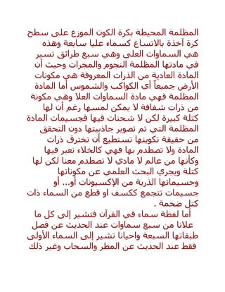 ‫سطح‬ ‫على‬ ‫الموزع‬ ‫الكون‬ ‫بكرة‬ ‫المحيطة‬ ‫المظلمة‬
‫كسماء‬ ‫باالتساع‬ ‫آخذة‬ ‫كرة‬‫عليا‬‫وهذه‬ ‫سابعة‬
‫العلى‬ ‫السماوات‬ ‫هي‬‫تسير‬ ‫طرائق‬ ‫سبع‬ ‫وهي‬
‫أن‬ ‫وحيث‬ ‫والمجرات‬ ‫النجوم‬ ‫المظلمة‬ ‫مادتها‬ ‫في‬
‫الم‬‫ادة‬‫ا‬‫من‬ ‫لعادية‬‫ال‬‫هي‬ ‫المعروفة‬ ‫ذرات‬‫مكونات‬
‫أما‬ ‫والشموس‬ ‫الكواكب‬ ‫أي‬ ً‫جميعا‬ ‫األرض‬‫المادة‬
‫المظلمة‬‫السماوات‬ ‫مادة‬ ‫فهي‬‫العال‬‫وهي‬‫مكونة‬
‫لمسها‬ ‫يمكن‬ ‫ال‬ ‫شفافة‬ ‫ذرات‬ ‫من‬‫أن‬ ‫رغم‬‫لها‬
‫كتلة‬‫كبيرة‬‫ف‬ ‫فيها‬ ‫شحنات‬ ‫ال‬ ‫لكن‬‫المادة‬ ‫جسيمات‬
‫ا‬‫تصوير‬ ‫تم‬ ‫التي‬ ‫لمظلمة‬‫جاذبيتها‬‫التحقق‬ ‫دون‬
‫أن‬ ‫تستطيع‬ ‫تكوينها‬ ‫حقيقة‬ ‫من‬‫ذرات‬ ‫تخترق‬
‫فيها‬ ‫نعبر‬ ‫كالخالء‬ ‫فهي‬ ‫بها‬ ‫تصطدم‬ ‫وال‬ ‫المادة‬
‫لها‬ ‫لكن‬ ‫معنا‬ ‫تصطدم‬ ‫ال‬ ‫مادي‬ ‫ال‬ ‫عالم‬ ‫من‬ ‫وكأنها‬
‫مكوناتها‬ ‫عن‬ ‫العلمي‬ ‫البحث‬ ‫ويجري‬ ‫كتلة‬
‫وجسيماتها‬‫الذرية‬‫من‬‫أو‬ ...‫أو‬ ‫اإلكسيونات‬
‫تتجمع‬ ‫جسيمات‬‫ذات‬ ‫السماء‬ ‫من‬ ‫قطع‬ ‫او‬ ‫ككسف‬
‫ضخمة‬ ‫كتل‬.
‫أما‬‫القرآن‬ ‫في‬ ‫سماء‬ ‫لفظة‬‫ف‬‫ما‬ ‫كل‬ ‫إلى‬ ‫تشير‬
‫سماوات‬ ‫سبع‬ ‫من‬ ‫عالنا‬‫فصل‬ ‫عن‬ ‫الحديث‬ ‫عند‬
‫السبعة‬ ‫طبقاتها‬‫األولى‬ ‫السماء‬ ‫إلى‬ ‫تشير‬ ‫واحيانا‬
‫فقط‬‫ذلك‬ ‫وغير‬ ‫والسحاب‬ ‫المطر‬ ‫عن‬ ‫الحديث‬ ‫عند‬
 