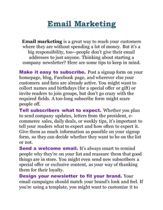 Email Marketing
Email marketing is a great way to reach your customers
where they are without spending a lot of money. But it’s a
big responsibility, too—people don’t give their email
addresses to just anyone. Thinking about starting a
company newsletter? Here are some tips to keep in mind.
Make it easy to subscribe. Post a signup form on your
homepage, blog, Facebook page, and wherever else your
customers and fans are already active. You might want to
collect names and birthdays (for a special offer or gift) or
invite readers to join groups, but don’t go crazy with the
required fields. A too-long subscribe form might scare
people off.
Tell subscribers what to expect. Whether you plan
to send company updates, letters from the president, e-
commerce sales, daily deals, or weekly tips, it’s important to
tell your readers what to expect and how often to expect it.
Give them as much information as possible on your signup
form, so they can decide whether they want to be on the list
or not.
Send a welcome email. It’s always smart to remind
people why they’re on your list and reassure them that good
things are in store. You might even send new subscribers a
special offer or exclusive content, as your way of thanking
them for their loyalty.
Design your newsletter to fit your brand. Your
email campaigns should match your brand’s look and feel. If
you’re using a template, you might want to customize it to
 