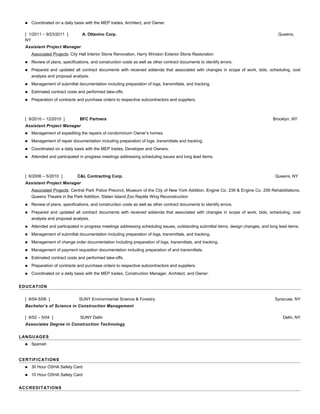  Coordinated on a daily basis with the MEP trades, Architect, and Owner.
[ 1/2011 – 9/23/2011 ] A. Ottavino Corp. Queens,
NY
Assistant Project Manager
Associated Projects: City Hall Interior Stone Renovation, Harry Winston Exterior Stone Restoration
 Review of plans, specifications, and construction costs as well as other contract documents to identify errors.
 Prepared and updated all contract documents with received addenda that associated with changes in scope of work, bids, scheduling, cost
analysis and proposal analysis.
 Management of submittal documentation including preparation of logs, transmittals, and tracking.
 Estimated contract costs and performed take-offs.
 Preparation of contracts and purchase orders to respective subcontractors and suppliers.
[ 9/2010 – 12/2010 ] BFC Partners Brooklyn, NY
Assistant Project Manager
 Management of expediting the repairs of condominium Owner’s homes.
 Management of repair documentation including preparation of logs, transmittals and tracking.
 Coordinated on a daily basis with the MEP trades, Developer and Owners.
 Attended and participated in progress meetings addressing scheduling issues and long lead items.
[ 6/2006 – 5/2010 ] C&L Contracting Corp. Queens, NY
Assistant Project Manager
Associated Projects: Central Park Police Precinct, Museum of the City of New York Addition, Engine Co. 239 & Engine Co. 259 Rehabilitations,
Queens Theatre in the Park Addition, Staten Island Zoo Reptile Wing Reconstruction
 Review of plans, specifications, and construction costs as well as other contract documents to identify errors.
 Prepared and updated all contract documents with received addenda that associated with changes in scope of work, bids, scheduling, cost
analysis and proposal analysis.
 Attended and participated in progress meetings addressing scheduling issues, outstanding submittal items, design changes, and long lead items.
 Management of submittal documentation including preparation of logs, transmittals, and tracking.
 Management of change order documentation including preparation of logs, transmittals, and tracking.
 Management of payment requisition documentation including preparation of and transmittals.
 Estimated contract costs and performed take-offs.
 Preparation of contracts and purchase orders to respective subcontractors and suppliers.
 Coordinated on a daily basis with the MEP trades, Construction Manager, Architect, and Owner.
EDUCATION
[ 8/04-5/06 ] SUNY Environmental Science & Forestry Syracuse, NY
Bachelor’s of Science in Construction Management
[ 8/02 – 5/04 ] SUNY Delhi Delhi, NY
Associates Degree in Construction Technology
LANGUAGES
 Spanish
CERTIFICATIONS
 30 Hour OSHA Safety Card
 10 Hour OSHA Safety Card
ACCREDITATIONS
 