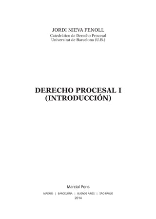 Jordi NIEVA FENOLL
Catedrático de Derecho Procesal
Universitat de Barcelona (U.B.)
DERECHO PROCESAL I
(INTRODUCCIÓN)
Marcial Pons
MADRID | BARCELONA | BUENOS AIRES | SÃO PAULO
2014
DERECHO PROCESAL I.indb 5 08/07/14 16:46
 