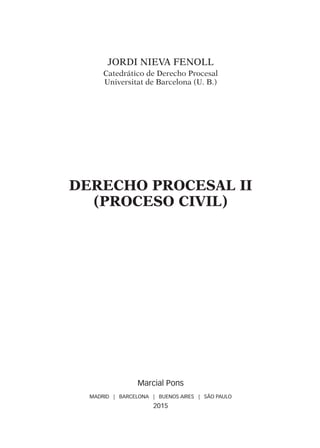 Jordi NIEVA FENOLL
Catedrático de Derecho Procesal
Universitat de Barcelona (U. B.)
DERECHO PROCESAL II
(PROCESO CIVIL)
Marcial Pons
MADRID | BARCELONA | BUENOS AIRES | SÃO PAULO
2015
Derecho Procesal II.indb 5 18/3/15 11:33:26
 