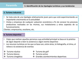 5. Turismo industrial
• Se trata esta de una tipología relativamente joven pero que está experimentando un
importante crecimiento en la actualidad
• Visitas a empresas de cualquier subsector económico a fin de conocer los procesos
productivos realizados en las mismas, sus instalaciones y otros aspectos de su
funcionamiento
Clientes: empresarios, escolares, etc.
6. Turismo deportivo
• Viajes que realizan aquellas personas cuya actividad principal se basa en la práctica
de algún deporte o bien la asistencia a algún evento deportivo
• Los recursos turísticos en los que se basa son, entre otros, la hidrografía, el clima, el
relieve o la existencia de eventos
 Turismo náutico
 Turismo blanco
 Turismo cinegético
 Turismo de golf
 Turismo activo
 Grandes acontecimientos deportivos
3. Identificación de las tipologías turísticas y sus tendencias
 